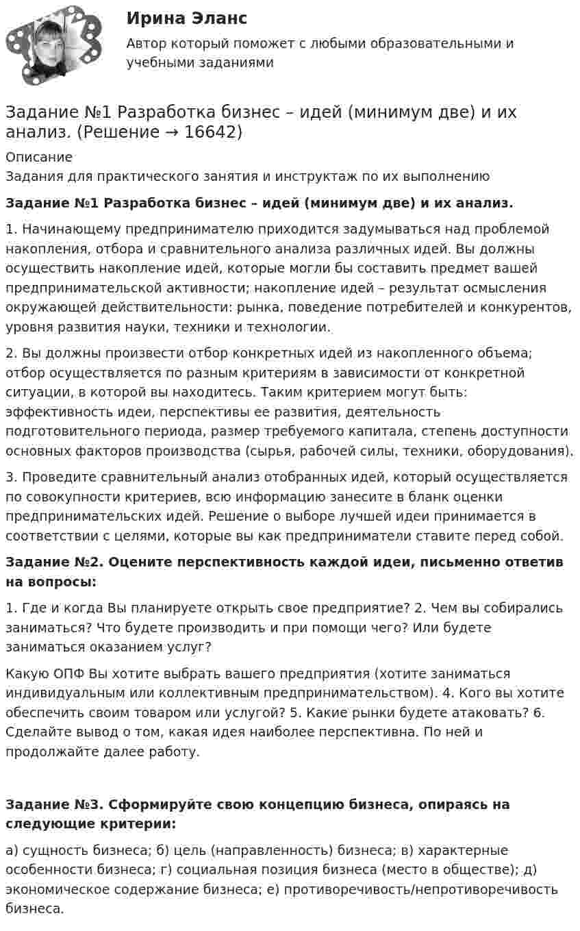      
          Описание
          Задания для практического занятия и инструктаж по их выполнению Задание №1 Разработка бизнес – идей (минимум две) и их анализ.1. Начинающему предпринимателю приходится задумываться над проблемой накопления, отбора и сравнительного анализа различных идей. Вы должны осуществить накопление идей, которые могли бы составить предмет вашей предпринимательской активности; накопление идей – результат осмысления окружающей действительности: рынка, поведение потребителей и конкурентов, уровня развития науки, техники и технологии. 2. Вы должны произвести отбор конкретных идей из накопленного объема; отбор осуществляется по разным критериям в зависимости от конкретной ситуации, в которой вы находитесь. Таким критерием могут быть: эффективность идеи, перспективы ее развития, деятельность подготовительного периода, размер требуемого капитала, степень доступности основных факторов производства (сырья, рабочей силы, техники, оборудования). 3. Проведите сравнительный анализ отобранных идей, который осуществляется по совокупности критериев, всю информацию занесите в бланк оценки предпринимательских идей. Решение о выборе лучшей идеи принимается в соответствии с целями, которые вы как предприниматели ставите перед собой.Задание №2. Оцените перспективность каждой идеи, письменно ответив на вопросы: 1. Где и когда Вы планируете открыть свое предприятие? 2. Чем вы собирались заниматься? Что будете производить и при помощи чего? Или будете заниматься оказанием услуг?Какую ОПФ Вы хотите выбрать вашего предприятия (хотите заниматься индивидуальным или коллективным предпринимательством). 4. Кого вы хотите обеспечить своим товаром или услугой? 5. Какие рынки будете атаковать? 6. Сделайте вывод о том, какая идея наиболее перспективна. По ней и продолжайте далее работу.Задание №3. Сформируйте свою концепцию бизнеса, опираясь на следующие критерии: а) сущность бизнеса; б) цель (направленность) бизнеса; в) характерные особенности бизнеса; г) социальная позиция бизнеса (место в обществе); д) экономическое содержание бизнеса; е) противоречивость/непротиворечивость бизнеса.   
            
            
            Задание № 1 Правильно ли сформулированы следующие вопросы. Найдите ошибки. 1. Регулярно ли Вы питаетесь в ресторане быстрого обслуживания? - да, - нет. 2. Употребляете ли Вы гамбургеры и молочный коктейль?. 2Задание №1 Разработка бизнес – идей (минимум две) и их анализ.Задание № 1 РАСЧЁТ КОНСТРУКЦИЙ НА РАСТЯЖЕНИЕ, СЖАТИЕ, СДВИГЗадание № 1 Расчёт статически определимой многопролётной балки Вариант 754Задание №1 Ситуация для анализа: «Важность изменений в организации» Когда газета «USA Today» впервые появилась в цвете и с новым графическим оформлением, это выглядело необычно, нестандартно и, конечно, привлекало читателей....и.т.п.Задание №1 Ситуация для анализа: «Важность изменений в организации». Когда газета «USA Today» впервые появилась в цвете и с новым графическим оформлением, это выглядело необычно, нестандартно и, конечно, привлекало читателей. Однако очень скоро другие газеты скопировали этот подход, и теперь он стал настолько широким, что черно-белая страница в любом издании сейчас выглядит старомодной.Задание №1 Ситуация для анализа: «Важность изменений в организации». Когда газета «USA Today» впервые появилась в цвете и с новым графическим оформлением, это выглядело необычно, нестандартно и, конечно, привлекало читателей. Однако очень скоро другие газеты скопировали этот подход, и теперь он стал настолько широким, что черно-белая страница в любом издании сейчас выглядит старомодной.. 2Задание №1 Однородная пластина имеет форму четырехугольника (см. рисунок). Указаны координаты вершин. С помощью двойного интеграла вычислить координаты центра масс пластины. Задание №2 Найти общее решение дифференциального уравненияЗадание №1 Опишите ваше понимание архитектуры средств обработки данных и приведите примеры архитектур. Задание №2 Ответьте на вопросы (в произвольной форме своими словами): 1. Что такое суперскалярный процессор, и его отличие от скалярного?Задание № 1 Охарактеризуйте состав террористического акта (ст. 205 УК РФ) Задание № 2 Охарактеризуйте состав нарушения правил дорожного движения и эксплуатации транспортных средств (ст. 264 УК РФ). Практическое заданиеЗадание № 1 Погорельцев работал в оперативном отряде МЧС РФ. При ликвидации последствий пожара получил ожог, вследствие чего частично потерял зрение и стал инвалидом первой группы.Задание №1 по дисциплине Бухгалтерский финансовый учёт (ИМЭС) 4 семестрЗАДАНИЕ № 1. ПОДОБРАТЬ ДИАМЕТРЫ СТЕРЖНЕЙ ИЗ УСЛОВИЯ ПРОЧНОСТИ И ОПРЕДЕЛИТЬ ПОЛНОЕ ПЕРЕМЕЩЕНИЕ СТЕРЖНЕВОЙ СИСТЕМЫ Задание № 1 по Электротехнике и электронике