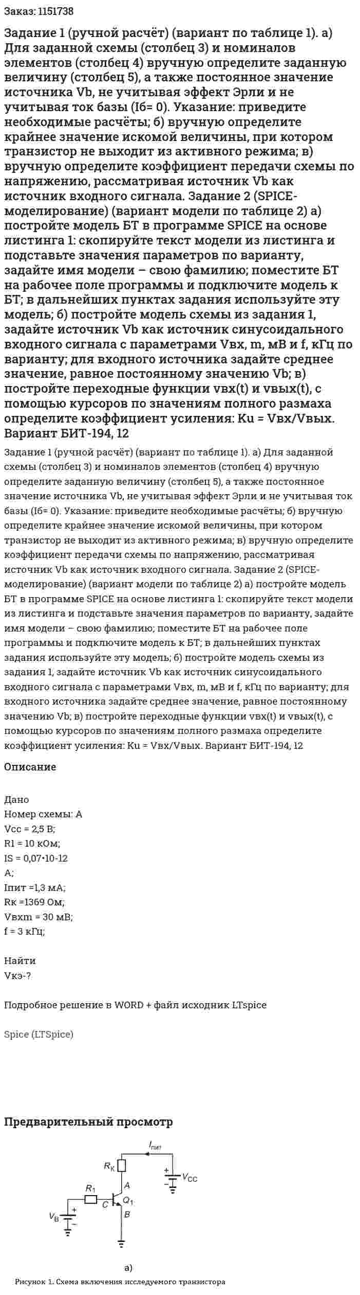 Задание 1 (ручной  расчёт)  (вариант  по таблице  1). а)  Для заданной схемы (столбец 3) и номиналов  элементов  (столбец  4) вручную  определите  заданную величину (столбец  5), а также постоянное значение источника Vb, не учитывая эффект Эрли и не учитывая ток базы (Iб= 0).  Указание:  приведите необходимые расчёты; б)  вручную  определите  крайнее значение искомой величины,  при  котором транзистор не выходит из активного режима; в)  вручную  определите коэффициент передачи схемы по  напряжению, рассматривая источник Vb как источник входного сигнала. Задание  2  (SPICE-моделирование)  (вариант  модели  по таблице 2) а)  постройте  модель БТ  в  программе  SPICE  на основе листинга 1: скопируйте текст модели из листинга и подставьте значения параметров  по варианту, задайте   имя модели –  свою фамилию;  поместите БТ на рабочее поле программы и подключите модель к БТ; в дальнейших пунктах  задания используйте эту модель; б)  постройте модель схемы из задания 1, задайте источник Vb  как источник синусоидального входного сигнала с параметрами  Vвх, m, мВ  и  f, кГц   по варианту;  для входного источника задайте среднее значение, равное постоянному значению Vb; в)  постройте переходные функции vвх(t) и  vвых(t), с помощью курсоров по значениям полного размаха определите коэффициент усиления:  Ku = Vвх/Vвых. Вариант БИТ-194, 12 