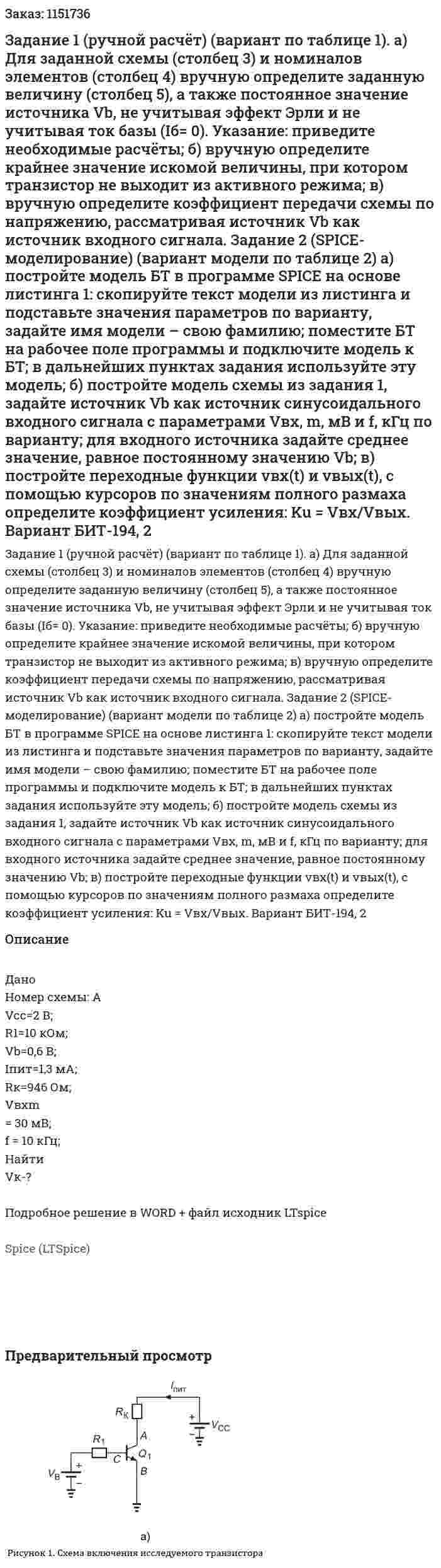 Задание 1 (ручной  расчёт)  (вариант  по таблице  1). а)  Для заданной схемы (столбец 3) и номиналов  элементов  (столбец  4) вручную  определите  заданную величину (столбец  5), а также постоянное значение источника Vb, не учитывая эффект Эрли и не учитывая ток базы (Iб= 0).  Указание:  приведите необходимые расчёты; б)  вручную  определите  крайнее значение искомой величины,  при  котором транзистор не выходит из активного режима; в)  вручную  определите коэффициент передачи схемы по  напряжению, рассматривая источник Vb как источник входного сигнала. Задание  2  (SPICE-моделирование)  (вариант  модели  по таблице 2) а)  постройте  модель БТ  в  программе  SPICE  на основе листинга 1: скопируйте текст модели из листинга и подставьте значения параметров  по варианту, задайте   имя модели –  свою фамилию;  поместите БТ на рабочее поле программы и подключите модель к БТ; в дальнейших пунктах  задания используйте эту модель; б)  постройте модель схемы из задания 1, задайте источник Vb  как источник синусоидального входного сигнала с параметрами  Vвх, m, мВ  и  f, кГц   по варианту;  для входного источника задайте среднее значение, равное постоянному значению Vb; в)  постройте переходные функции vвх(t) и  vвых(t), с помощью курсоров по значениям полного размаха определите коэффициент усиления:  Ku = Vвх/Vвых. Вариант БИТ-194, 2 