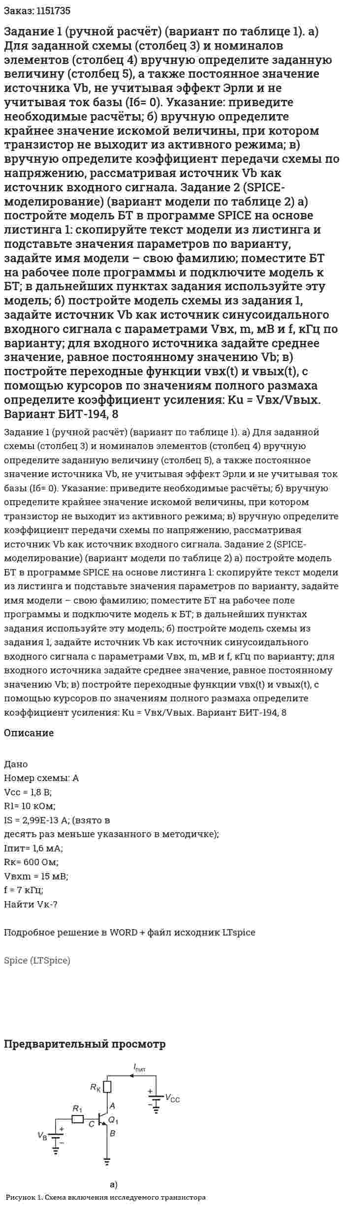 Задание 1 (ручной  расчёт)  (вариант  по таблице  1). а)  Для заданной схемы (столбец 3) и номиналов  элементов  (столбец  4) вручную  определите  заданную величину (столбец  5), а также постоянное значение источника Vb, не учитывая эффект Эрли и не учитывая ток базы (Iб= 0).  Указание:  приведите необходимые расчёты; б)  вручную  определите  крайнее значение искомой величины,  при  котором транзистор не выходит из активного режима; в)  вручную  определите коэффициент передачи схемы по  напряжению, рассматривая источник Vb как источник входного сигнала. Задание  2  (SPICE-моделирование)  (вариант  модели  по таблице 2) а)  постройте  модель БТ  в  программе  SPICE  на основе листинга 1: скопируйте текст модели из листинга и подставьте значения параметров  по варианту, задайте   имя модели –  свою фамилию;  поместите БТ на рабочее поле программы и подключите модель к БТ; в дальнейших пунктах  задания используйте эту модель; б)  постройте модель схемы из задания 1, задайте источник Vb  как источник синусоидального входного сигнала с параметрами  Vвх, m, мВ  и  f, кГц   по варианту;  для входного источника задайте среднее значение, равное постоянному значению Vb; в)  постройте переходные функции vвх(t) и  vвых(t), с помощью курсоров по значениям полного размаха определите коэффициент усиления:  Ku = Vвх/Vвых. Вариант БИТ-194, 8 