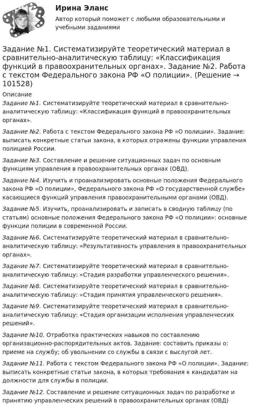       
            Описание
             Задание №1. Систематизируйте теоретический материал в сравнительно-аналитическую таблицу: «Классификация функций в правоохранительных органах». Задание №2. Работа с текстом Федерального закона РФ «О полиции». Задание: выписать конкретные статьи закона, в которых отражены функции управления полицией России. Задание №3. Составление и решение ситуационных задач по основным функциям управления в правоохранительных органах (ОВД). Задание №4. Изучить и проанализировать основные положения Федерального закона РФ «О полиции», Федерального закона РФ «О государственной службе» касающиеся функций управления правоохранительными органами (ОВД). Задание №5. Изучить, проанализировать и записать в сводную таблицу (по статьям) основные положения Федерального закона РФ «О полиции»: основные функции полиции в современной России. Задание №6. Систематизируйте теоретический материал в сравнительно-аналитическую таблицу: «Результативность управления в правоохранительных органах». Задание №7. Систематизируйте теоретический материал в сравнительно-аналитическую таблицу: «Стадия разработки управленческого решения». Задание №8. Систематизируйте теоретический материал в сравнительно-аналитическую таблицу: «Стадия принятия управленческого решения». Задание №9. Систематизируйте теоретический материал в сравнительно-аналитическую таблицу: «Стадия организации исполнения управленческих решений». Задание №10. Отработка практических навыков по составлению организационно-распорядительных актов. Задание: составить приказы о: приеме на службу; об увольнении со службы в связи с выслугой лет. Задание №11. Работа с текстом Федерального закона РФ «О полиции». Задание: выписать конкретные статьи закона, в которых требования к кандидатам на должности для службы в полиции. Задание №12. Составление и решение ситуационных задач по разработке и принятию управленческих решений в правоохранительных органах (ОВД)   