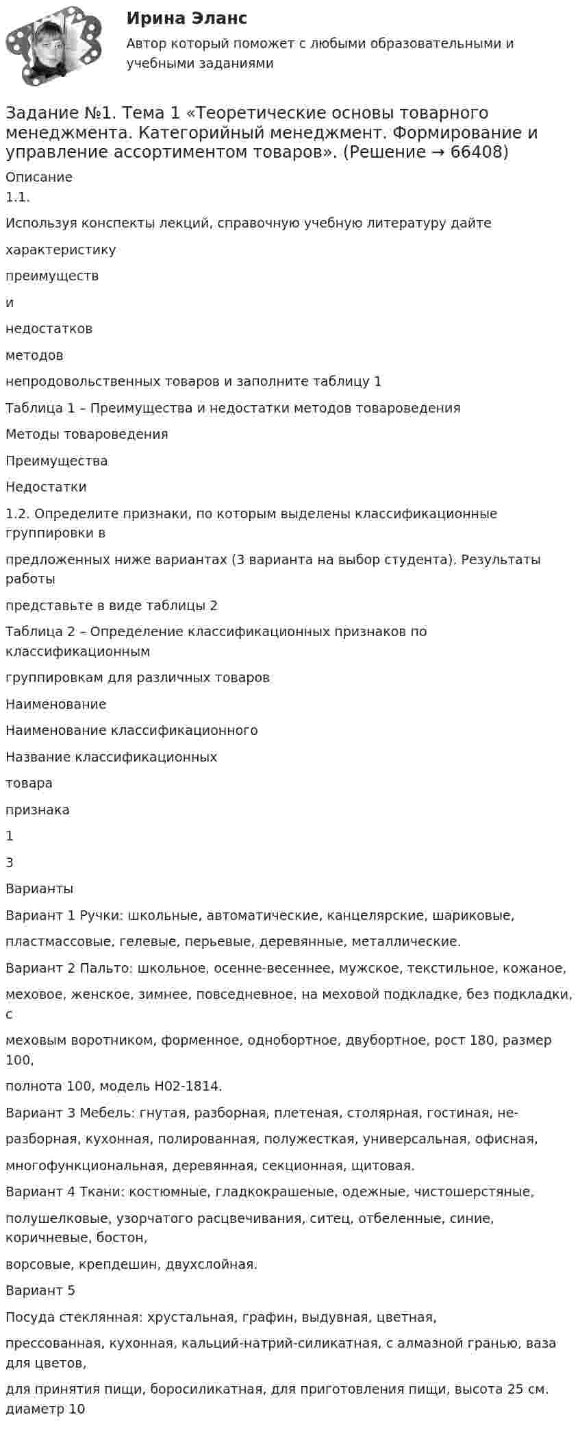      
            Описание
            1.1.Используя конспекты лекций, справочную учебную литературу дайтехарактеристикупреимуществинедостатковметодовнепродовольственных товаров и заполните таблицу 1Таблица 1 – Преимущества и недостатки методов товароведенияМетоды товароведенияПреимуществаНедостатки1.2. Определите признаки, по которым выделены классификационные группировки впредложенных ниже вариантах (3 варианта на выбор студента). Результаты работыпредставьте в виде таблицы 2Таблица 2 – Определение классификационных признаков по классификационнымгруппировкам для различных товаровНаименованиеНаименование классификационногоНазвание классификационныхтоварапризнака13ВариантыВариант 1 Ручки: школьные, автоматические, канцелярские, шариковые,пластмассовые, гелевые, перьевые, деревянные, металлические.Вариант 2 Пальто: школьное, осенне-весеннее, мужское, текстильное, кожаное,меховое, женское, зимнее, повседневное, на меховой подкладке, без подкладки, смеховым воротником, форменное, однобортное, двубортное, рост 180, размер 100,полнота 100, модель Н02-1814.Вариант 3 Мебель: гнутая, разборная, плетеная, столярная, гостиная, не-разборная, кухонная, полированная, полужесткая, универсальная, офисная,многофункциональная, деревянная, секционная, щитовая.Вариант 4 Ткани: костюмные, гладкокрашеные, одежные, чистошерстяные,полушелковые, узорчатого расцвечивания, ситец, отбеленные, синие, коричневые, бостон,ворсовые, крепдешин, двухслойная.Вариант 5Посуда стеклянная: хрустальная, графин, выдувная, цветная,прессованная, кухонная, кальций-натрий-силикатная, с алмазной гранью, ваза для цветов,для принятия пищи, боросиликатная, для приготовления пищи, высота 25 см. диаметр 10   
            
            
            Задание № 1. Сформируйте данные ниже слова в три группы: Закон, нота, договор, указ, меморандум, должностная инструкция, справка, протокол, пакт, соглашение, объяснительная записка, заявление, характеристика, анкета, расписка, доверенность, устав, нормативный акт Задание № 2. Составьте стандартное резюмеЗадание №1. Тема 1 «Теоретические основы товарного менеджмента. Категорийный менеджмент. Формирование и управление ассортиментом товаров».Задание № 1. Тема «Техническое регулирование». Изучить Технический регламент Таможенного союза «О безопасности игрушек» и Технический регламент Евразийского экономического союза «О безопасности рыбы и рыбной продукции» и заполнить таблицу 2.Задание №1 Термин Определение Продукция Товар Товароведение Объекты товароведения Субъекты товароведения Задание №2 Методы классификации Преимущества Недостатки Порядковый метод Серийно-порядковый метод Последовательный методЗАДАНИЕ №1 Тестовые вопросы 1 Финансы предприятий основаны на отношениях: a. трудовых b. социальных c. государственных d. денежных e. правовыхЗадание №1 ЭкономикаЗадание № 2 1. На скамье Жуковского стоит человек и держит в руках стержень длиной l = 2,4 м и массой m = 8 кг, расположенный вертикально по оси вращения скамейки. Скамья с человеком вращается с частотой n1 = 1 c–1. С какой частотой n2 будет вращаться скамья с человеком, если он повернёт стержень в горизонтальное положение? Суммарный момент инерции J человека и скамьи равен 6 кг∙м2.Задание №1 Ситуация для анализа: «Важность изменений в организации». Когда газета «USA Today» впервые появилась в цвете и с новым графическим оформлением, это выглядело необычно, нестандартно и, конечно, привлекало читателей. Однако очень скоро другие газеты скопировали этот подход, и теперь он стал настолько широким, что черно-белая страница в любом издании сейчас выглядит старомодной.Задание №1 Ситуация для анализа: «Важность изменений в организации». Когда газета «USA Today» впервые появилась в цвете и с новым графическим оформлением, это выглядело необычно, нестандартно и, конечно, привлекало читателей. Однако очень скоро другие газеты скопировали этот подход, и теперь он стал настолько широким, что черно-белая страница в любом издании сейчас выглядит старомодной.. 2Задание № 1 Смоделируйте самостоятельно производственный процесс изготовления изделия (выполнения работы, услуги). Укажите его последовательность.Задание №1 Согласно договора торговый дом «Кентавр» поставил магазину «Новэкс» парфюмерно-косметические товары на сумму 6 млн. руб. При приёмке поступивших изделий комиссия магазина установила, что шампунь «Ромашка» на сумму 9 тыс. руб. по качеству не соответствует требованиям сертификата.Задание №1 Согласно договора торговый дом «Кентавр» поставил магазину «Новэкс» парфюмерно-косметические товары на сумму 6 млн. руб. При приёмке поступивших изделий комиссия магазина установила, что шампунь «Ромашка» на сумму 9 тыс. руб. по качеству не соответствует требованиям сертификата.Задание №1 Составление списка стейкхолдеровЗАДАНИЕ № 1 Составьте проект договора купли-продажи части (первый этаж) нежилого здания с условием передачи земельного участка, на котором оно находится, в аренду покупателюЗадание №1 Составьте таблицу, в которой укажите в первом столбце вид социального обеспечения (льготы, социальное обслуживание, медицинская помощь и лечение), а во втором столбце нормативные акты регулирующих этот вид социального обеспечения.