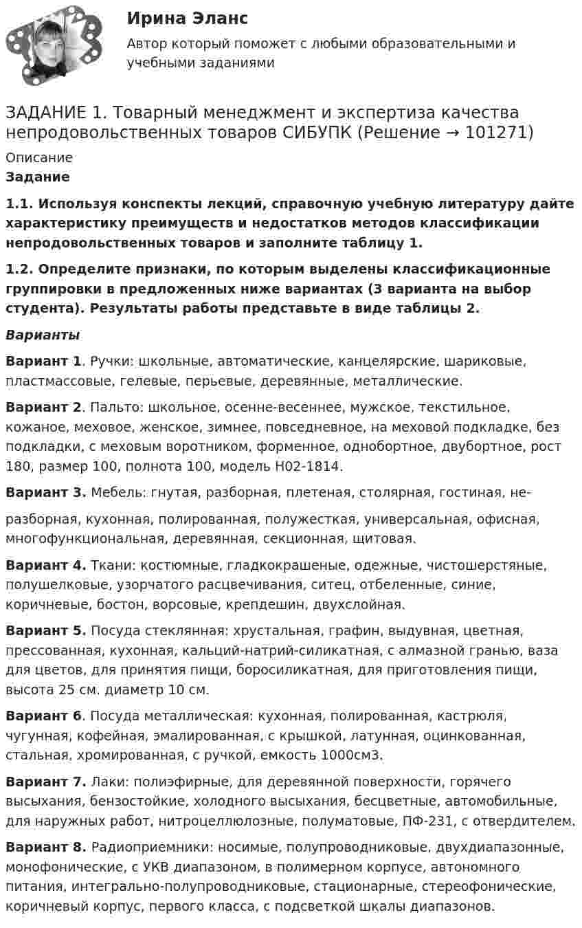     
            Описание
                                Задание  1.1.        Используя конспекты лекций, справочную учебную литературу дайте характеристику преимуществ и недостатков методов классификации непродовольственных товаров и заполните таблицу 1. 1.2. Определите признаки, по которым выделены классификационные группировки в предложенных ниже вариантах (3 варианта на выбор студента). Результаты работы представьте в виде таблицы 2.Варианты  Вариант 1. Ручки: школьные, автоматические, канцелярские, шариковые, пластмассовые, гелевые, перьевые, деревянные, металлические. Вариант 2. Пальто: школьное, осенне-весеннее, мужское, текстильное, кожаное, меховое, женское, зимнее, повседневное, на меховой подкладке, без подкладки, с меховым воротником, форменное, однобортное, двубортное, рост 180, размер 100, полнота 100, модель Н02-1814. Вариант 3. Мебель: гнутая, разборная, плетеная, столярная, гостиная, не-	разборная, кухонная, полированная, полужесткая, универсальная, офисная,  многофункциональная, деревянная, секционная, щитовая. Вариант 4. Ткани: костюмные, гладкокрашеные, одежные, чистошерстяные, полушелковые, узорчатого расцвечивания, ситец, отбеленные, синие, коричневые, бостон, ворсовые, крепдешин, двухслойная. Вариант 5. Посуда стеклянная: хрустальная, графин, выдувная, цветная, прессованная, кухонная, кальций-натрий-силикатная, с алмазной гранью, ваза для цветов, для принятия пищи, боросиликатная, для приготовления пищи, высота 25 см. диаметр 10 см. Вариант 6. Посуда металлическая: кухонная, полированная, кастрюля, чугунная, кофейная, эмалированная, с крышкой, латунная, оцинкованная, стальная, хромированная, с ручкой, емкость 1000см3. Вариант 7. Лаки: полиэфирные, для деревянной поверхности, горячего высыхания, бензостойкие, холодного высыхания, бесцветные, автомобильные, для наружных работ, нитроцеллюлозные, полуматовые, ПФ-231, с отвердителем. Вариант 8. Радиоприемники: носимые, полупроводниковые, двухдиапазонные, монофонические, с УКВ диапазоном, в полимерном корпусе, автономного питания, интегрально-полупроводниковые, стационарные, стереофонические, коричневый корпус, первого класса, с подсветкой шкалы диапазонов.   
            
            
            Задание 1 (ТК-1) вариант 2 выполнено и оценено на 70% Модуль: ДЕНЬГИ И ВАЛЮТА Тема: Денежный оборот и его структура. Формы и принципы безналичных расчётов. Работа 1 · В факторинговую компанию (банк-фактор) обратился предприниматель, заключивший контракт на поставку товаров своему партнёру. Сумма контракта – 500 тыс. руб.ЗАДАНИЕ 1. Товарный менеджмент и экспертиза качества непродовольственных товаров СИБУПКЗадание 1. Транспортная задача Имеются m пунктов поставки однородного груза А1, …, Ат, и n пунктов его потребления В1, …, Вn. На пункте Аi находится груз в количестве аi. В пункт Вj требуется доставить груз вj. Расстояние между пунктами поставки и пунктами потребления задается матрицей С.Задание 1. Трансформация автомата Мили в автомат Мура Исходный автомат Мили представлен матрицами переходов и выходов. 1) Изобразить граф автомата Мили. 2) Построить граф эквивалентного автомата Мура. 3) Найти реакции автоматов Мура и Мили, если на входЗадание 1 Три группы, в которых соответственно 24, 22, 24 студента, проходили практику в банке. Известно, что по болезни пропустили занятие 2 студента из I группы, 3 студента из II группы, не пропускали занятия студенты III группы. Найти вероятность того, что студент, не прошедший практику, учится в I группе.Задание 1 Три стрелка стреляют в цель по одному разу. Вероятность попадания первого стрелка равна 0,8; второго – 0,7, третьего – 0,6. Найти распределение вероятностей числа попаданий в цель.Задание 1: Трифонов приказом директора АО «Пересвет» был переведен на должность начальника департамента труда и заработной платы с испытательным сроком 6 месяцевЗадание 1. Сформировать информацию о коммерческой организации, основной вид дея-тельности которой – услуги по предоставлению имущества в аренду.Задание 1. Сформируйте элементы баланса на основании следующих данных: Статьи баланса Сумма на 31 декабряЗАДАНИЕ 1 Сформулируйте особенности кадровой политики известной вам организации на одном из этапов жизненного цикла организации по следующим направлениям: - цели кадровой политики;Задание 1 (Тема 1). 1. Напишите рекламный текст для публикации в одной из социальных сетей с использованием ключевых слов (всего 80 слов и 2-3 ключевых словосочетания), продвигающий предприятие сферы гостеприимства. Для подбора подходящих ключевых слов для рекламного текста можно использовать Яндекс.Директ (https://wordstat.yandex.ru/). В тексте ключевые слова необходимо выделить курсивом.Задание 1. Теоретические вопросы контрольной работы 1. Моделирование и прогнозирование: основные понятия, сущность и принципы. 22. Модели с распределенным лагом: общая характеристика, расчет мультипликаторов, оценка вклада отдельного лага, средний лаг.Задание 1 (теоретическое). Какие отношения существуют между простыми суждениями различных типов? Задание 2. Укажите, какие пары понятий представляют собой отношение: А – подчинения (первое понятие родовое);Задание 1 (теоретическое) Что изучает логика? Что называется истиной и ложью? Какие концепции истины вы знаете? Задание 2. Укажите, какие пары понятий представляют собой отношение: