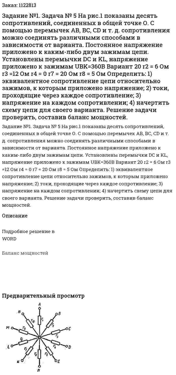 Задание №1. Задача № 5 На рис.1 показаны десять сопротивлений, соединенных в общей точке О. С помощью перемычек АВ, ВС, CD и т. д. сопротивления можно соединять различными способами в зависимости от варианта. Постоянное напряжение приложено к каким-либо двум зажимам цепи. Установлены перемычки DС и KL, напряжение приложено к зажимам UBK=360В    Вариант 20 r2 = 6 Ом r3 =12 Ом r4 = 0  r7 = 20 Ом r8 = 5 Ом Определить: 1) эквивалентное сопротивление цепи относительно зажимов, к которым приложено напряжение; 2) токи, проходящие через каждое сопротивление; 3) напряжение на каждом сопротивлении; 4) начертить схему цепи для своего варианта. Решение задачи проверить, составив баланс мощностей. 