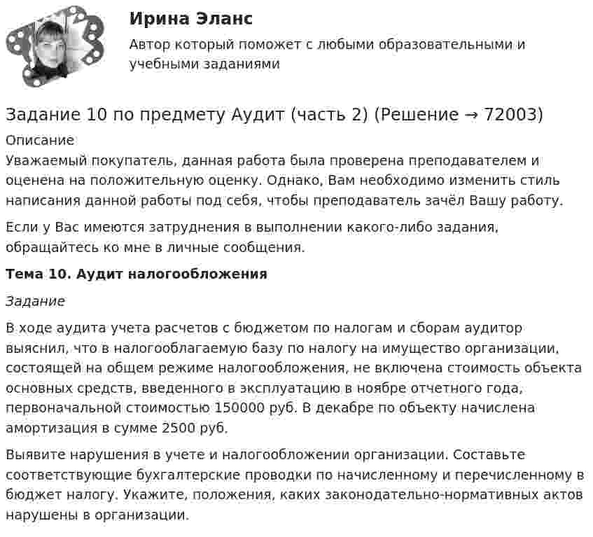      
            Описание
            Уважаемый покупатель, данная работа была проверена преподавателем и оценена на положительную оценку. Однако, Вам необходимо изменить стиль написания данной работы под себя, чтобы преподаватель зачёл Вашу работу.Если у Вас имеются затруднения в выполнении какого-либо задания, обращайтесь ко мне в личные сообщения.Тема 10. Аудит налогообложения Задание 	В ходе аудита учета расчетов с бюджетом по налогам и сборам аудитор выяснил, что в налогооблагаемую базу по налогу на имущество организации, состоящей на общем режиме налогообложения, не включена стоимость объекта основных средств, введенного в эксплуатацию в ноябре отчетного года, первоначальной стоимостью 150000 руб. В декабре по объекту начислена амортизация в сумме 2500 руб.	Выявите нарушения в учете и налогообложении организации. Составьте соответствующие бухгалтерские проводки по начисленному и перечисленному в бюджет налогу. Укажите, положения, каких законодательно-нормативных актов нарушены в организации.   
            
            
            Задание 10. Заполните таблицу, на основании Ваших знаний о четырех темпераментах личности. Проявления Холерик Сангвиник Флегматик Меланхолик Речь Настроение Отношение к критике Отношение к новомуЗадание 10 по предмету Аудит (часть 2)Задание 10. Этюд декоративного натюрморта. Триада. А3.Задание 1.1.1. В зависимости от особенностей товарной группы и типа рынка Задание 1 1.1. Изучите теоретический материал, представленный ниже. 1.2. В заданных ниже текстах различного содержания подсчитайте количество информации, приходящейся на один символ в каждом тексте. Выполните задачу как для русского, так и для английского алфавита (перевод текста выполните с помощью любого онлайн-переводчика). Сравните полученные результаты, сделайте вывод. Расчеты производите в табличном процессоре Microsoft Excel.Задание 1. 1.1. Назовите в качестве примера сферы общественной жизни, изучаемые статистикой. 1.2. Сформулируйте определение статистики как науки и дайте ему соответствующее обоснование. 1.3. Дайте характеристику основным чертам определения предмета статистики: а) Почему статистика является общественной наукой?Задание 1. 1.1. Проанализируйте в сопоставительном плане два букваря (допущенных к преподаванию согласно ФГОС). Результаты анализа представьте в табличной форме:Загрузка системы и хранение данных на удалённом носителе используя LUN-s iSCSIЗад. 2 По трем заводом, вырабатывающим продукцию А имеются следующие данные: № завода Базисный год Отчетный год Затраты времени на единицу продукции (час) Изготовлено продукции, (тыс. штук ). Затраты времени на единицу продукции (час ) Затраты времени на всю продукцию (час )Задайте множества перечислением элементов: A={x, xZ, -3 x<4} Задание 2 Изобразите отношение между множествами А, В и С на кругах Эйлера: • А - множество прямоугольников. • B - множество квадратов. • С - множество прямоугольных трапеций. Задание 3 Сформулируйте два высказывания (истинное и ложное): о свойствах прямоугольного треугольника. Задание 4Задана шахматная таблица отчетного межотраслевого баланса (МОБ) в стоимостном выражении (млрд. руб.) для агрегированной трехотраслевой экономики, а также среднегодовая численность трудовых ресурсов и среднегодовая стоимость основных производственных фондов по отраслям.Задан закон распределения дискретной случайной величины X: х 10 10,1 10,3 10,6 11 р 0,6 0,1 0,1 0,1 0,1 а) Найти математическое ожидание, дисперсию, среднее квадратичное отклонение. б) Найти статистическую функцию распределения вероятности случайной величины X и построить её график.Задание 1 Задание 1 