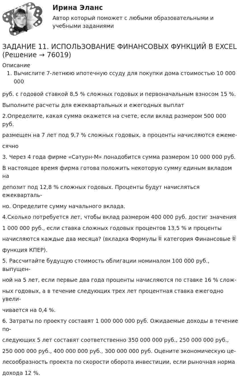     
            Описание
            Вычислите 7-летнюю ипотечную ссуду для покупки дома стоимостью 10 000 000 руб. с годовой ставкой 8,5 % сложных годовых и первоначальным взносом 15 %. Выполните расчеты для ежеквартальных и ежегодных выплат 2.Определите, какая сумма окажется на счете, если вклад размером 500 000 руб. размещен на 7 лет под 9,7 % сложных годовых, а проценты начисляются ежеме-сячно 3. Через 4 года фирме «Сатурн-М» понадобится сумма размером 10 000 000 руб. В настоящее время фирма готова положить некоторую сумму единым вкладом на депозит под 12,8 % сложных годовых. Проценты будут начисляться ежекварталь-но. Определите сумму начального вклада. 4.Сколько потребуется лет, чтобы вклад размером 400 000 руб. достиг значения 1 000 000 руб., если ставка сложных годовых процентов 13,5 % и проценты начисляются каждые два месяца? (вкладка Формулы  категория Финансовые  функция КПЕР). 5. Рассчитайте будущую стоимость облигации номиналом 100 000 руб., выпущен-ной на 5 лет, если первые два года проценты начисляются по ставке 16 % слож-ных годовых, а в течение следующих трех лет процентная ставка ежегодно увели-чивается на 0,4 %. 6. Затраты по проекту составят 1 000 000 000 руб. Ожидаемые доходы в течение по-следующих 5 лет составят соответственно 350 000 000 руб., 250 000 000 руб., 250 000 000 руб., 400 000 000 руб., 300 000 000 руб. Оцените экономическую це-лесообразность проекта по скорости оборота инвестиции, если рыночная норма дохода 12 %.    
            
            
            ЗАДАНИЕ 1 -1. Задание контрольной работы Модуль: ДЕНЬГИ И ВАЛЮТА Вариант 1. Тема: Деньги, их сущность, роль и эволюция. Законы денежного обращения Найдите статистические данные об уровне инфляции в России, используя информационные материалы Банка России за период 3-5 последних лет (на сайте www.cbr.ru), а также об инфляции в другой стране (на выбор).ЗАДАНИЕ 11. ИСПОЛЬЗОВАНИЕ ФИНАНСОВЫХ ФУНКЦИЙ В EXCELЗадание 1. 1. Используя кнопку Заполнить вкладки Главная группы Редактирование, создать: · арифметическую прогрессию из 10 значений с шагом (-0,5) (по строке); · геометрическую прогрессию с начальным и предельным значениями, равными соответственно 2 и 20, и шагом 2,75 (по строке); * по столбцам ряды дат с приращением: * по дням; * месяцам; * годам. 2. Заполнить таблицу и проанализировать представление чисел в различных форматах. Задание 2.Задание 1 1. Как проводится анализ внешней среды на основе PEST-анализа? 2. Что относится к факторам внутренней среды организации? 3. Какие существуют виды и типы конкурентных (деловых) стратегий и для каких практических ситуаций они предназначены?Задание 1 1. К теме право интеллектуальной собственности: назовите виды охраняемых произведений и объекты, которым не предоставляется правовая охрана?Задание 1 1. К теме право интеллектуальной собственности: назовите виды охраняемых произведений и объекты, которым не предоставляется правовая охрана?. 2Задание 1 1 Могут ли неудовлетворенная потребность, личный интерес и конфликтная ситуация сами по себе, без участия других свойств и качеств личности привести к преступлениюЗадание 1. 1.1. Проанализируйте в сопоставительном плане два букваря (допущенных к преподаванию согласно ФГОС). Результаты анализа представьте в табличной форме:. 2Задание 1. 1.1. Проанализируйте в сопоставительном плане два букваря (допущенных к преподаванию согласно ФГОС). Результаты анализа представьте в табличной форме:. 3Задание 1. 1 1) Респонденты: Респондент 1: Психолог, Анна, 27 лет. Респондент 2: Врач физиотерапевт, Алексей, 32 года. 2) Были проведены следующие методики: а) Тест на определение уровня стресса по В.Ю Щербатых;Задание 1. 1.TitlesMirorCorp. — это информационная компания, деятельность которой связана в основном с изданием газет, книг, журналов и другой печатной продукции, владеющая кабельным телевидением и другими телевизионными каналами. Определите особенности приведенной формулировки миссии.Задание 1. 1) Выберите имеющуюся у клиента проблему. Обозначьте ее. 2) Используя текст лекции 5 модуля 2 проведите упражнение «16 ассоциаций», основанный на методе свободных ассоциаций К.Г.Юнга. Предоставьте письменный отчет по всем уровням.Задание 1. 1) Выберите имеющуюся у клиента проблему. Обозначьте ее. 2) Используя текст лекции 5 модуля 2 проведите упражнение «16 ассоциаций», основанный на методе свободных ассоциаций К.Г.Юнга. Предоставьте письменный отчет по всем уровням.. 2Задание 1 1. Для выполнения задания выберите 25 стран или регионов Российской Федерации. 2. Для построения ряда распределения выберите два взаимосвязанных статистических показателя за 2017-2018 гг. 3. Постройте статистический ряд распределения регионов (стран) по факторному признаку, образовав пять групп с равными интервалами.