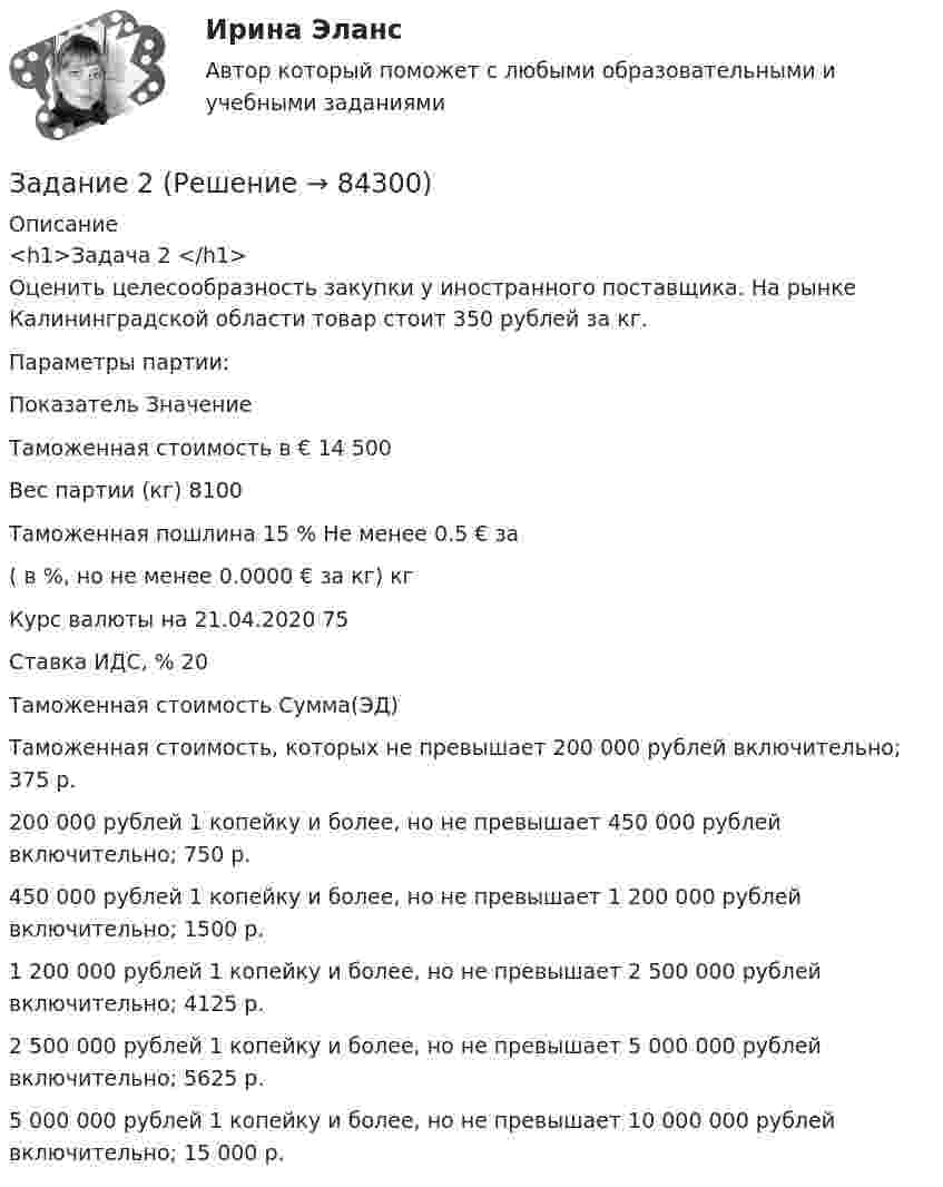     
            Описание
            <h1>Задача 2 </h1>Оценить целесообразность закупки у иностранного поставщика. На рынке Калининградской области товар стоит 350 рублей за кг.	Параметры партии:   Показатель Значение    Таможенная стоимость в € 14 500    Вес партии (кг) 8100    Таможенная пошлина 15 % Не менее 0.5 € за   ( в %, но не менее 0.0000 € за кг)  кг   Курс валюты на 21.04.2020 75    Ставка ИДС, % 20     Таможенная стоимость Сумма(ЭД)   Таможенная стоимость, которых не превышает 200 000 рублей включительно; 375 р. 200 000 рублей 1 копейку и более, но не превышает 450 000 рублей включительно; 750 р.450 000 рублей 1 копейку и более, но не превышает 1 200 000 рублей включительно; 1500 р.1 200 000 рублей 1 копейку и более, но не превышает 2 500 000 рублей включительно; 4125 р.2 500 000 рублей 1 копейку и более, но не превышает 5 000 000 рублей включительно; 5625 р.5 000 000 рублей 1 копейку и более, но не превышает 10 000 000 рублей включительно; 15 000 р.   
            
            
            Задание 2 Задание 2 Задание 2 Задание 2 1. Изобразите на плоскости ограничения задачи линейного программирования и решите (графически) эту задачу: 400W1 + 450W2  min 5W1 + 10W2 ≥ 45 20W1 + 15W2 ≥ 80 W1 ≥ 0, W2 ≥ 0 2. Решите задачу линейного программирования:Задание 2.1. Изучив ст.ст.28 – 382 БК РФ, определите правомерность следующих действий: а) соглашением между министерством финансов РФ и администрацией Кемеровской области был определен особый порядок предоставления межбюджетных трансфертов из федерального бюджета бюджету Кемеровской области.Задание 2.1. Изучив ст.ст.28 – 382 БК РФ, определите правомерность следующих действий: а) соглашением между министерством финансов РФ и администрацией Кемеровской области был определен особый порядок предоставления межбюджетных трансфертов из федерального бюджета бюджету Кемеровской области;Задание 2 1.К теме наследственное право: назовите особенности наследования отдельных видов имущества; 2. Задача: Лечащий врач санатория, в котором Горбенко проходил лечение, удостоверил его завещание о передаче в случае смерти принадлежащего ему дома его сожительнице Уткиной. Завещание было удостоверено в присутствии свидетелей,Задание 1. Цель: выработать понимание разницы лидерства и руководства; описать качества руководителя, которые могут его сделать реальным лидером; разработать систему активации собственного лидерства.Задание 1 Цель задания: систематизировать теоретические знания в облас­ти различных направлений менеджмента. Содержание задания: заполните следующую таблицу, изложив в ней различные школы и направления в менеджменте в хронологи­ческой последовательности: Задание 2Задание 1 Цены в январе на товары и услуги потребительского рынка выросли на 5% совокупно, при этом фактический объем товаров и услуг сократился на 6,3%, как изменился оборот торговли этими товарами на потребительском рынке?Задание 1 Цены в январе на товары и услуги потребительского рынка сократились на 4% совокупно, при этом фактический объем товаров и услуг сократился на 2,3%, как изменился оборот торговли этими товарами на потребительском рынке?Задание 1. Чем автономные инвестиции отличаются от индуцированных инвестиций? Приведите примеры тех и других. Задание 2. Домашние хозяйства потребляют 75% располагаемого дохода. Спрос предпринимателей на инвестиции отображается функцией I = 400 – 4*r , гдеЗадание 1. Что относится к качественным и количественным показателям в экономическом анализе? Приведите примеры. Задание 2. Определите рентабельность капитала за 2017 год, по данным представленным в таблице (с помощью коэффициентного метода).Задание 1 Что такое единица экономической информации? Задание 2 По данным таблицы определите общую величину себестоимости и структуру себестоимости продукции, сделайте соответствующие выводы.