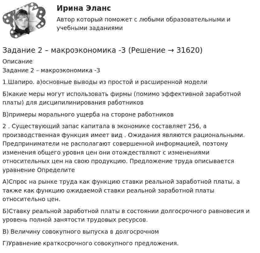     
          Описание
          Задание 2 – макроэкономика -3 1.Шапиро. а)основные выводы из простой и расширенной моделиБ)какие меры могут использовать фирмы (помимо эффективной заработной платы) для дисципилинирования работниковВ)примеры морального ущерба на стороне работников2 . Существующий запас капитала в экономике составляет 256, а производственная функция имеет вид                     . Ожидания являются рациональными. Предприниматели не располагают совершенной информацией, поэтому изменения общего уровня цен они отождествляют с изменениями относительных цен на свою продукцию. Предложение труда описывается уравнение   ОпределитеА)Спрос на рынке труда как функцию ставки реальной заработной платы, а также как функцию ожидаемой ставки реальной заработной платы относительно цен.Б)Ставку реальной заработной платы в состоянии долгосрочного равновесия и уровень полной занятости трудовых ресурсов.В) Величину совокупного выпуска в долгосрочномГ)Уравнение краткосрочного совокупного предложения.  
            
            
            Задание 2. Кукушкин не смог вернуть долг банку. Последний через суд обратил взыскание на предмет залога – картину известного русского художника. Картина должна была быть продана с публичных торгов, однако торги в назначенный срок не состоялись.Задание 2 – макроэкономика -3 Задание 2. Найти количество корней уравнения 3 cos2x – sin2x = sin2x, принадлежащих отрезку [0°; 360°]. Задание 3. Найдите все значения параметра a, при которых уравнение (a – 1) x2 – (2a – 1) x + a + 5 = 0 имеет два различных положительных корня.Задание 2. На основе данных о рентабельности продаж рассчитать параметры эффективной диверсификации производства, т.е. провести группировку товаров и выбрать стратегию, максимизирующую эффективность деятельности и снижающую финансовый риск.Задание 2. Напишите письмо родителям (опекунам ребенка) по результатам консультационной встречи. В письме опишите ситуацию, сложившуюся в семье и ваши рекомендации.Задание 2. Напишите письмо родителям (опекунам ребенка) по результатам консультационной встречи. В письме опишите ситуацию, сложившуюся в семье и ваши рекомендации. (октябрь 2021)Задание 2, Наследственное правоЗадание 2. Используя любую поисковую систему, найдите и составьте список компьютерных программ по оценке физической работоспособности (с их описанием), предлагаемых для использования в образовательных организациях.Задание 2 История государства и права РоссииЗадание 2. Каждое двигательное действие осваивается в три этапа. На каждом этапе выделяют методы, с помощью которых задачи этапа решаются с большей степенью эффективности.  Задание 2. Как называют способность оксида и гидроксида алюминия взаимодействовать и с кислотами, со щелочами? Запишите уравнения реакций оксида и гидроксида алюминия с соляной кислотой, раствором гидроксида калия, расплавом гидроксида натрия.ЗАДАНИЕ 2 Когда занимаешься бизнесом, то знать, чего хочет потребитель, - значит, обладать преимуществом по сравнению с конкурентами на рынке. Если же вы стали уступать конкуренту, чрезвычайно важно выяснить, почему потребитель идет к нему, а не к вам. Лучше всего, конечно, спросить самого потребителя.Задание 2. Комплексные проблемно-аналитические заданияЗадание 2, Конституционное право 2