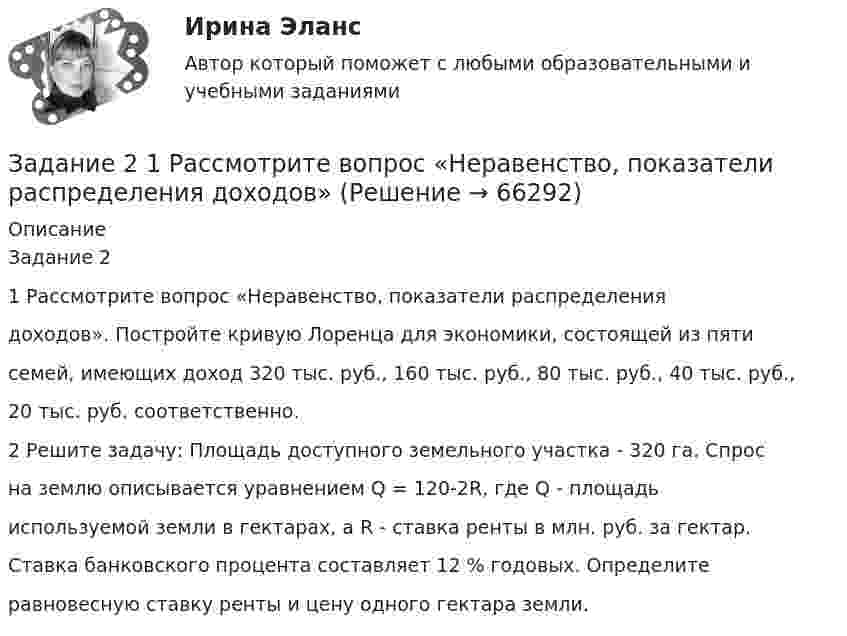      
            Описание
            Задание 21 Рассмотрите вопрос «Неравенство, показатели распределениядоходов». Постройте кривую Лоренца для экономики, состоящей из пятисемей, имеющих доход 320 тыс. руб., 160 тыс. руб., 80 тыс. руб., 40 тыс. руб.,20 тыс. руб. соответственно.2 Решите задачу: Площадь доступного земельного участка - 320 га. Спросна землю описывается уравнением Q = 120-2R, где Q - площадьиспользуемой земли в гектарах, а R - ставка ренты в млн. руб. за гектар.Ставка банковского процента составляет 12 % годовых. Определитеравновесную ставку ренты и цену одного гектара земли.   
            
            
            Задание 2.1. Приведите примеры эмоционального и рационального способов поведения на одинаковые ситуации в организации. Предложите меры/способы воздействия для формирования правильного поведения. Заполните таблицу.Задание 2  1 Рассмотрите вопрос «Неравенство, показатели распределения  доходов»Задание 2 2.1. Изучите теоретический материал, представленный ниже. 2.2. Проанализируйте предметную область выбранного процесса. Выявите операции процесса. Используя Microsoft Visio (или любой бесплатный онлайн-сервис, например Draw.io, ссылка https://www.draw.io/), постройте карту процесса. Детализируйте процесс до 4-го уровня операций. Нижний уровень процесса представьте в виде элементарных операций. Минимальные требования к построению карты процесса: 1-й уровень – 3 процесса, 2–4-й уровни – 3 процесса. Пример карты процесса представлен на рис. 2.Задание 25. Найти общее решение дифференциальных уравнений: а) xy` = x + 1/2 y; б) (x – y) ydx – x2dy = 0; в) y``– 3y` = 0. Задание 49. Вычислить двойные интегралы по областям, ограниченным указанными линиями.Задание 26 и 27 по практической работе по дисциплине «Автоматизация учетных процессов»Задание 2 Read the text TYPES OF BUSINESS ENTITY A sole trader is exactly what it sounds- one person managing their own business.Задание 2, Административное право 2Задание 2 1. Изобразите на плоскости ограничения задачи линейного программирования и решите (графически) эту задачу: 400W1 + 450W2  min 5W1 + 10W2 ≥ 45 20W1 + 15W2 ≥ 80 W1 ≥ 0, W2 ≥ 0 2. Решите задачу линейного программирования:Задание 2.1. Изучив ст.ст.28 – 382 БК РФ, определите правомерность следующих действий: а) соглашением между министерством финансов РФ и администрацией Кемеровской области был определен особый порядок предоставления межбюджетных трансфертов из федерального бюджета бюджету Кемеровской области.Задание 2.1. Изучив ст.ст.28 – 382 БК РФ, определите правомерность следующих действий: а) соглашением между министерством финансов РФ и администрацией Кемеровской области был определен особый порядок предоставления межбюджетных трансфертов из федерального бюджета бюджету Кемеровской области;Задание 2 1.К теме наследственное право: назовите особенности наследования отдельных видов имущества; 2. Задача: Лечащий врач санатория, в котором Горбенко проходил лечение, удостоверил его завещание о передаче в случае смерти принадлежащего ему дома его сожительнице Уткиной. Завещание было удостоверено в присутствии свидетелей,Задание 2 1.К теме наследственное право: назовите особенности наследования отдельных видов имущества; 2. Задача: Лечащий врач санатория, в котором Горбенко проходил лечение, удостоверил его завещание о передаче в случае смерти принадлежащего ему дома его сожительнице Уткиной. Завещание было удостоверено в присутствии свидетелей, подписи и сведения о которых были указаны прямо в тексте завещания. Дочь Горбенко, узнав о содержании завещания после смерти отца, наступившей в июне 2010г., обратилась в суд с иском о признании завещания не действительным и о признании ее единственной наследницей умершего. Подлежит ли иск удовлетворению?Задание 2.1. На российском рынке конкурируют четыре крупных оператора сотовой связи: «МТС», «Билайн», «Теле 2», «Мегафон» Их доли соответственно 0,32; 0,28; 0,25; 0,15.Задание 2.1. На российском рынке конкурируют четыре крупных оператора сотовой связи: «МТС», «Билайн», «Теле 2», «Мегафон» Их доли соответственно 0, 32; 0,28; 0,25; 0,15. Определите состояние конкуренции с помощью CR3, CR4, индекса Херфиндаля-Хиршмана. Сделайте вывод об интенсивности конкуренции.