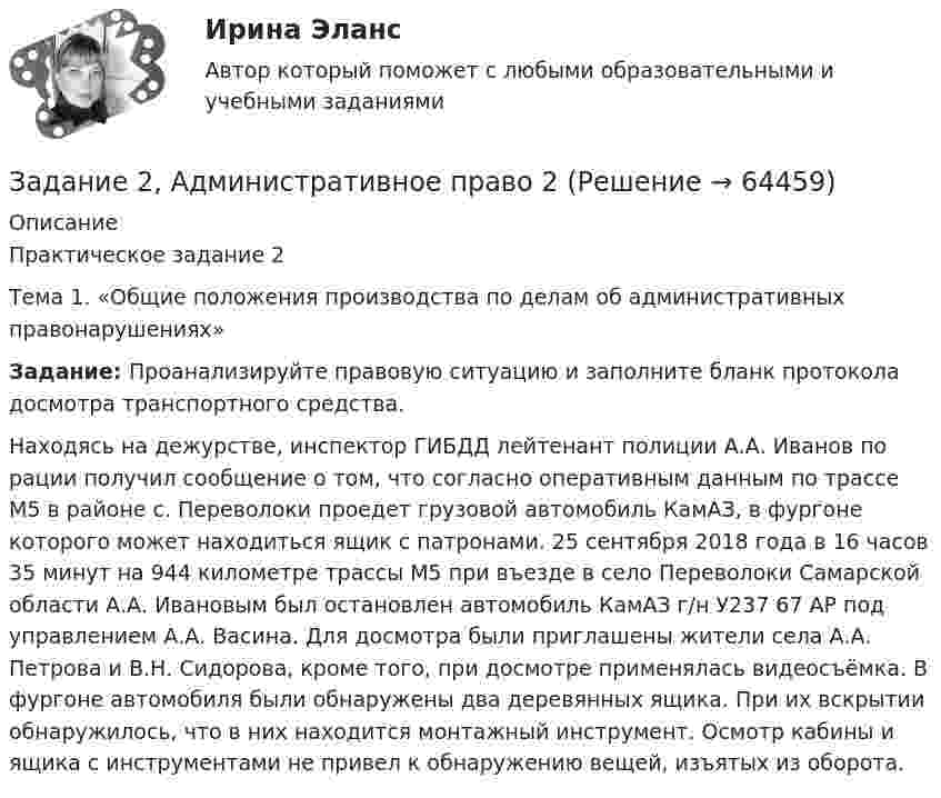      
            Описание
            Практическое задание 2	Тема  1. «Общие положения производства по делам об административных правонарушениях» Задание: Проанализируйте правовую ситуацию и заполните бланк протокола досмотра транспортного средства.	Находясь на дежурстве, инспектор ГИБДД лейтенант полиции А.А. Иванов по рации получил сообщение о том, что согласно оперативным данным по трассе М5 в районе с. Переволоки проедет грузовой автомобиль КамАЗ, в фургоне которого может находиться ящик с патронами. 25 сентября 2018 года в 16 часов 35 минут на 944 километре трассы М5 при въезде в село Переволоки Самарской области А.А. Ивановым был остановлен автомобиль КамАЗ г/н У237 67 АР под управлением А.А. Васина. Для досмотра были приглашены жители села А.А. Петрова и В.Н. Сидорова, кроме того, при досмотре применялась видеосъёмка. В фургоне автомобиля были обнаружены два деревянных ящика. При их вскрытии обнаружилось, что в них находится монтажный инструмент. Осмотр кабины и ящика с инструментами не привел к обнаружению вещей, изъятых из оборота.    
            
            
            Задание 2 Read the text TYPES OF BUSINESS ENTITY A sole trader is exactly what it sounds- one person managing their own business.Задание 2, Административное право 2Задание 2. Ваш доход составляет 100 тыс. рублей и, к счастью, будет ежегодно расти на 3% в реальном выражении вплоть до вашей смерти через 40 лет. Если вы планируете оставить наследство в размере 1 млн. рублей и будущее имеет для вас ту же ценность, что и настоящее (норма дисконта единица), тоЗадание 2. Внемагазинные формы продажи товаров Вариант 3. Дайте характеристику организации торговли по каталогам: названия фирм и основные виды реализуемых ими товаров, процесс обслуживания покупателей, проблемы качества товаров и возможность обмена.Задание 2 В условную интеграционную группировку входят 28 стран. При этом у 6 стран превышены пороговые значения экономической безопасности по уровням внешнего долга и дефицита бюджета, еще у 8 стран эти индикаторы находятся практически на грани пороговых значений. Является ли, по Вашему мнению, такое положение угрозой экономической безопасности всей интеграционной группировки и какие меры Вы можете предложить для исправления ситуации? Задание 3Задание 2 В ходе допроса свидетель Грачев сообщил, что учредительные документы, печати и договоры ООО «Якорь», представляющие значение для установления обстоятельств, имеющих доказательственное значение по делу, он передал адвокату Макарову – защитнику Свиркина (обвиняемого в совершении преступления).ЗАДАНИЕ 2 Выполнив ЗАДАНИЕ 1 вы определили, какие естественные по- требности могут удовлетворить представленные товары. Выберите любые три из них, желательно относящиеся к разным товарам, и при- думайте раскрывающие их красочные рекламные слоганы, которые могут стать составной частью бренда.Задание 2.1. На российском рынке конкурируют четыре крупных оператора сотовой связи: «МТС», «Билайн», «Теле 2», «Мегафон» Их доли соответственно 0,32; 0,28; 0,25; 0,15.Задание 2.1. На российском рынке конкурируют четыре крупных оператора сотовой связи: «МТС», «Билайн», «Теле 2», «Мегафон» Их доли соответственно 0, 32; 0,28; 0,25; 0,15. Определите состояние конкуренции с помощью CR3, CR4, индекса Херфиндаля-Хиршмана. Сделайте вывод об интенсивности конкуренции.Задание 2 1. Перепишите и переведите предложения с местоимением man. Помните, что само местоимение man не переводится.Задание 2.1. Приведите примеры эмоционального и рационального способов поведения на одинаковые ситуации в организации. Предложите меры/способы воздействия для формирования правильного поведения. Заполните таблицу.Задание 2  1 Рассмотрите вопрос «Неравенство, показатели распределения  доходов»Задание 2 2.1. Изучите теоретический материал, представленный ниже. 2.2. Проанализируйте предметную область выбранного процесса. Выявите операции процесса. Используя Microsoft Visio (или любой бесплатный онлайн-сервис, например Draw.io, ссылка https://www.draw.io/), постройте карту процесса. Детализируйте процесс до 4-го уровня операций. Нижний уровень процесса представьте в виде элементарных операций. Минимальные требования к построению карты процесса: 1-й уровень – 3 процесса, 2–4-й уровни – 3 процесса. Пример карты процесса представлен на рис. 2.Задание 25. Найти общее решение дифференциальных уравнений: а) xy` = x + 1/2 y; б) (x – y) ydx – x2dy = 0; в) y``– 3y` = 0. Задание 49. Вычислить двойные интегралы по областям, ограниченным указанными линиями.