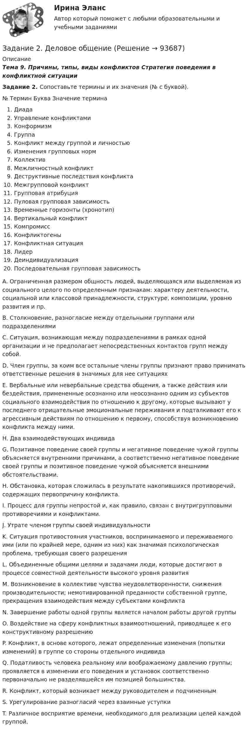     
            Описание
            Тема 9. Причины, типы, виды конфликтов Стратегия поведения в конфликтной ситуацииЗадание 2. Сопоставьте термины и их значения (№ с буквой).  №    Термин    Буква        Значение термина  Диада  Управление конфликтами  Конформизм  Группа  Конфликт между группой и личностью  Изменения групповых норм  Коллектив  Межличностный конфликт  Деструктивные последствия конфликта Межгрупповой конфликт Групповая атрибуция Пуловая групповая зависимость Временные горизонты (хронотип) Вертикальный конфликт Компромисс Конфликтогены Конфликтная ситуация Лидер Деиндивидуализация Последовательная групповая зависимостьА. Ограниченная размером общность людей, выделяющаяся или выделяемая из социального целого по определенным признакам: характеру деятельности, социальной или классовой принадлежности, структуре, композиции, уровню развития и пр.В.  Столкновение, разногласие между отдельными группами или подразделениямиС. Ситуация, возникающая между подразделениями в рамках одной организации и не предполагает непосредственных контактов групп между собой.D. Член группы, за коим все остальные члены группы признают право принимать ответственные решения в значимых для нее ситуацияхE. Вербальные или невербальные средства общения, а также действия или бездействия, примененные осознанно или неосознанно одним из субъектов социального взаимодействия по отношению к другому, которые вызывают у последнего отрицательные эмоциональные переживания и подталкивают его к агрессивным действиям по отношению к первому, способствуя возникновению конфликта между ними.H. Два взаимодействующих индивидаG. Позитивное поведение своей группы и негативное поведение чужой группы объясняется внутренними причинами, а соответственно негативное поведение своей группы и позитивное поведение чужой объясняется внешними обстоятельствами.H. Обстановка, которая сложилась в результате накопившихся противоречий, содержащих первопричину конфликта.I. Процесс для группы непростой и, как правило, связан с внутригрупповыми противоречиями и конфликтами.J. Утрате членом группы своей индивидуальностиK. Ситуация противостояния участников, воспринимаемого и переживаемого ими (или по крайней мере, одним из них) как значимая психологическая проблема, требующая своего разрешенияL. Объединенные общими целями и задачами люди, которые достигают в процессе совместной деятельности высокого уровня развитияM. Возникновение в коллективе чувства неудовлетворенности, снижения производительности; немотивированной преданности собственной группе, прекращения взаимодействия между субъектами конфликтаN. Завершение работы одной группы является началом работы другой группыO. Воздействие на сферу конфликтных взаимоотношений, приводящее к его конструктивному разрешениюP. Конфликт, в основе которого, лежат определенные изменения (попытки изменений) в группе со стороны отдельного индивидаQ. Податливость человека реальному или воображаемому давлению группы; проявляется в изменении его поведения и установок соответственно первоначально не разделявшейся им позицией большинства.R. Конфликт, который возникает между руководителем и подчиненнымS. Урегулирование разногласий через взаимные уступкиT. Различное восприятие времени, необходимого для реализации целей каждой группой.     
            
            
            Задание 2 (Гражданское право 4) РОСДИСТАНТЗадание 2. Деловое общениеЗадание 2 Для изучения безработицы была проведена 5% механическая выборка, которая дала следующие результаты. Группы безработных по продолжительности отсутствия работы, мес Число безработных, челЗадание 2. Домашние хозяйства потребляют 75% располагаемого дохода. Спрос предпринимателей на инвестиции отображается функцией I = 400 – 4*r , гдеЗадание 2 За два месяца по цехам завода имеются следующие данные: № цеха сентябрь октябрь Численность рабочих Средняя месячная з/плата, руб. Средняя месячная з/плата, руб. Фонд з/платы, тыс. р.Задание 2 Имеются следующие данные о кредитных операциях банков за отчетный период: Номер банка Краткосрочный кредит Долгосрочный кредит Средняя процентная ставка, % Сумма кредита, млн. руб. Средняя процентная ставка, % Доход банка, млн. руб.Задание 2 Имеются следующие данные о продаже говядины в трех магазинах города за два месяца: Номер магазина Февраль Март Цена за 1 кг, руб. Продано, тонн Цена за 1 кг, руб. Продано на сумму, тыс. руб.Задание 2, Административное право 2Задание 2. Ваш доход составляет 100 тыс. рублей и, к счастью, будет ежегодно расти на 3% в реальном выражении вплоть до вашей смерти через 40 лет. Если вы планируете оставить наследство в размере 1 млн. рублей и будущее имеет для вас ту же ценность, что и настоящее (норма дисконта единица), тоЗадание 2. Внемагазинные формы продажи товаров Вариант 3. Дайте характеристику организации торговли по каталогам: названия фирм и основные виды реализуемых ими товаров, процесс обслуживания покупателей, проблемы качества товаров и возможность обмена.Задание 2 В условную интеграционную группировку входят 28 стран. При этом у 6 стран превышены пороговые значения экономической безопасности по уровням внешнего долга и дефицита бюджета, еще у 8 стран эти индикаторы находятся практически на грани пороговых значений. Является ли, по Вашему мнению, такое положение угрозой экономической безопасности всей интеграционной группировки и какие меры Вы можете предложить для исправления ситуации? Задание 3Задание 2 В ходе допроса свидетель Грачев сообщил, что учредительные документы, печати и договоры ООО «Якорь», представляющие значение для установления обстоятельств, имеющих доказательственное значение по делу, он передал адвокату Макарову – защитнику Свиркина (обвиняемого в совершении преступления).ЗАДАНИЕ 2 Выполнив ЗАДАНИЕ 1 вы определили, какие естественные по- требности могут удовлетворить представленные товары. Выберите любые три из них, желательно относящиеся к разным товарам, и при- думайте раскрывающие их красочные рекламные слоганы, которые могут стать составной частью бренда.Задание 2  Геометрические характеристики вар 38