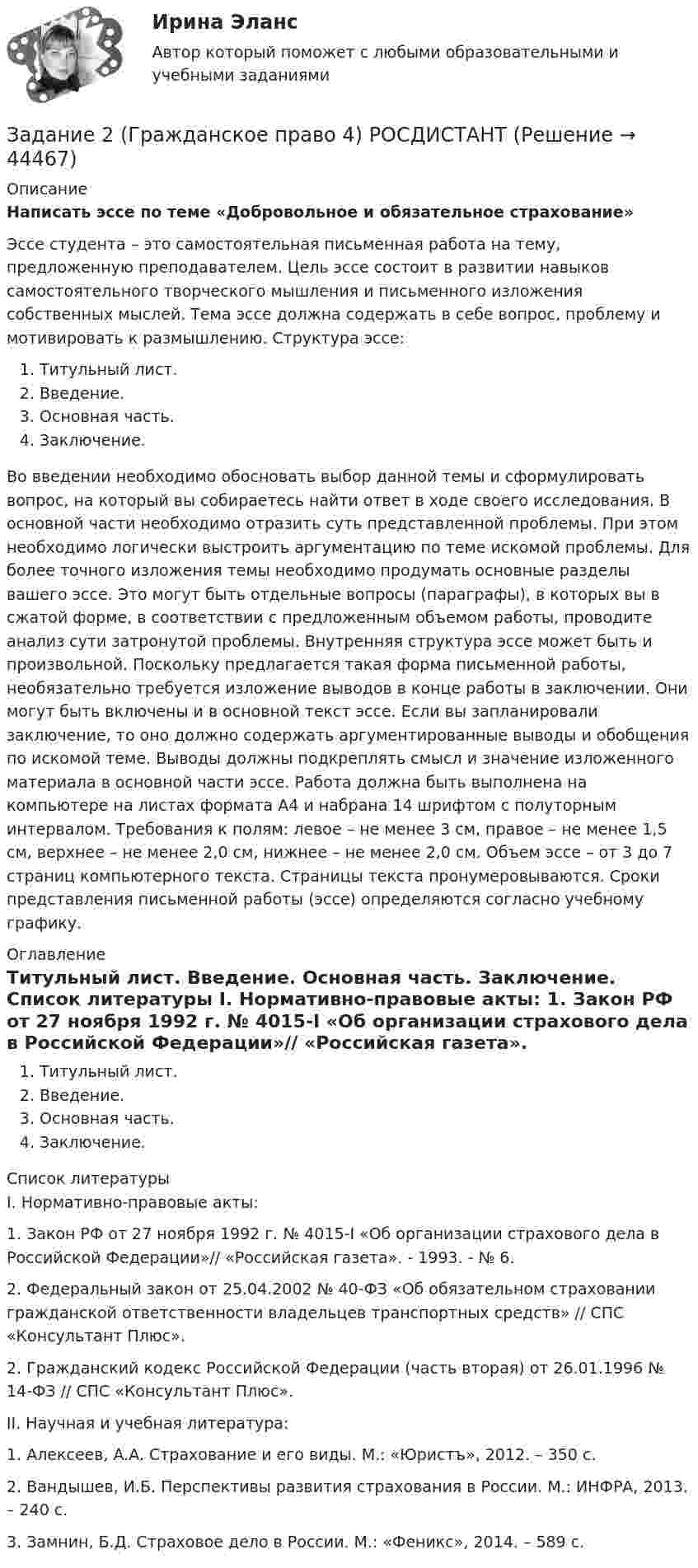      
            Описание
            Написать эссе по теме «Добровольное и обязательное страхование» Эссе студента – это самостоятельная письменная работа на тему, предложенную преподавателем. Цель эссе состоит в развитии навыков самостоятельного творческого мышления и письменного изложения собственных мыслей. Тема эссе должна содержать в себе вопрос, проблему и мотивировать к размышлению. Структура эссе: Титульный лист. Введение. Основная часть. Заключение. Во введении необходимо обосновать выбор данной темы и сформулировать вопрос, на который вы собираетесь найти ответ в ходе своего исследования. В основной части необходимо отразить суть представленной проблемы. При этом необходимо логически выстроить аргументацию по теме искомой проблемы. Для более точного изложения темы необходимо продумать основные разделы вашего эссе. Это могут быть отдельные вопросы (параграфы), в которых вы в сжатой форме, в соответствии с предложенным объемом работы, проводите анализ сути затронутой проблемы. Внутренняя структура эссе может быть и произвольной. Поскольку предлагается такая форма письменной работы, необязательно требуется изложение выводов в конце работы в заключении. Они могут быть включены и в основной текст эссе. Если вы запланировали заключение, то оно должно содержать аргументированные выводы и обобщения по искомой теме. Выводы должны подкреплять смысл и значение изложенного материала в основной части эссе. Работа должна быть выполнена на компьютере на листах формата А4 и набрана 14 шрифтом с полуторным интервалом. Требования к полям: левое – не менее 3 см, правое – не менее 1,5 см, верхнее – не менее 2,0 см, нижнее – не менее 2,0 см. Объем эссе – от 3 до 7 страниц компьютерного текста. Страницы текста пронумеровываются. Сроки представления письменной работы (эссе) определяются согласно учебному графику.  
            Оглавление
            Титульный лист. Введение. Основная часть. Заключение.  
            Список литературы
            	I. Нормативно-правовые акты:	1. Закон РФ от 27 ноября 1992 г. № 4015-I «Об организации страхового дела в Российской Федерации»// «Российская газета». - 1993. - № 6.	2. Федеральный закон от 25.04.2002 № 40-ФЗ «Об обязательном страховании гражданской ответственности владельцев транспортных средств» // СПС «Консультант Плюс».	2. Гражданский кодекс Российской Федерации (часть вторая) от 26.01.1996      № 14-ФЗ // СПС «Консультант Плюс».	II. Научная и учебная литература:	1. Алексеев, A.A. Страхование и его виды. М.: «Юристъ», 2012. – 350 с.	2. Вандышев, И.Б. Перспективы развития страхования в России. М.: ИНФРА, 2013. – 240 с.	3. Замнин, Б.Д. Страховое дело в России. М.: «Феникс», 2014. – 589 с.
            
            
            Задание 2 Гражданин Тарасов подал заявление о присвоении ему статуса адвоката в квалификационную комиссию адвокатской палаты субъекта Российской Федерации.Задание 2 (Гражданское право 4) РОСДИСТАНТЗадание 2. Деловое общениеЗадание 2 Для изучения безработицы была проведена 5% механическая выборка, которая дала следующие результаты. Группы безработных по продолжительности отсутствия работы, мес Число безработных, челЗадание 2. Домашние хозяйства потребляют 75% располагаемого дохода. Спрос предпринимателей на инвестиции отображается функцией I = 400 – 4*r , гдеЗадание 2 За два месяца по цехам завода имеются следующие данные: № цеха сентябрь октябрь Численность рабочих Средняя месячная з/плата, руб. Средняя месячная з/плата, руб. Фонд з/платы, тыс. р.Задание 2 Имеются следующие данные о кредитных операциях банков за отчетный период: Номер банка Краткосрочный кредит Долгосрочный кредит Средняя процентная ставка, % Сумма кредита, млн. руб. Средняя процентная ставка, % Доход банка, млн. руб.Задание 2 Read the text TYPES OF BUSINESS ENTITY A sole trader is exactly what it sounds- one person managing their own business.Задание 2, Административное право 2Задание 2. Ваш доход составляет 100 тыс. рублей и, к счастью, будет ежегодно расти на 3% в реальном выражении вплоть до вашей смерти через 40 лет. Если вы планируете оставить наследство в размере 1 млн. рублей и будущее имеет для вас ту же ценность, что и настоящее (норма дисконта единица), тоЗадание 2. Внемагазинные формы продажи товаров Вариант 3. Дайте характеристику организации торговли по каталогам: названия фирм и основные виды реализуемых ими товаров, процесс обслуживания покупателей, проблемы качества товаров и возможность обмена.Задание 2 В условную интеграционную группировку входят 28 стран. При этом у 6 стран превышены пороговые значения экономической безопасности по уровням внешнего долга и дефицита бюджета, еще у 8 стран эти индикаторы находятся практически на грани пороговых значений. Является ли, по Вашему мнению, такое положение угрозой экономической безопасности всей интеграционной группировки и какие меры Вы можете предложить для исправления ситуации? Задание 3Задание 2 В ходе допроса свидетель Грачев сообщил, что учредительные документы, печати и договоры ООО «Якорь», представляющие значение для установления обстоятельств, имеющих доказательственное значение по делу, он передал адвокату Макарову – защитнику Свиркина (обвиняемого в совершении преступления).ЗАДАНИЕ 2 Выполнив ЗАДАНИЕ 1 вы определили, какие естественные по- требности могут удовлетворить представленные товары. Выберите любые три из них, желательно относящиеся к разным товарам, и при- думайте раскрывающие их красочные рекламные слоганы, которые могут стать составной частью бренда.