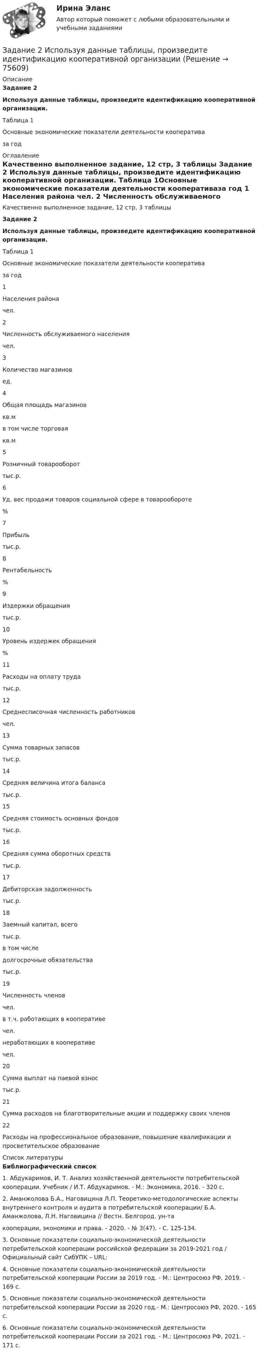     
            Описание
             Задание 2 Используя данные таблицы, произведите идентификацию кооперативной организации. 	Таблица 1Основные экономические показатели деятельности кооперативаза год 
            Оглавление
            	Качественно выполненное задание, 12 стр, 3 таблицы Задание 2 Используя данные таблицы, произведите идентификацию кооперативной организации. 	Таблица 1Основные экономические показатели деятельности кооперативаза год  1 Населения района чел.   2 Численность обслуживаемого населения чел.   3 Количество магазинов ед.   4 Общая площадь магазинов кв.м  в том числе торговая кв.м   5 Розничный товарооборот тыс.р.   6 Уд. вес продажи товаров социальной сфере в товарообороте %   7 Прибыль тыс.р.   8 Рентабельность %   9  Издержки обращения тыс.р.   10 Уровень издержек обращения %   11 Расходы на оплату труда тыс.р.   12 Среднесписочная численность работников чел.   13 Сумма товарных запасов тыс.р.   14 Средняя величина итога баланса тыс.р.   15 Средняя стоимость основных фондов тыс.р.   16 Средняя сумма оборотных средств тыс.р.   17 Дебиторская задолженность тыс.р.   18 Заемный капитал, всего  тыс.р. в том числе долгосрочные обязательства тыс.р.   19 Численность членов чел. в т.ч. работающих в кооперативе чел. неработающих в кооперативе чел.   20 Сумма выплат на паевой взнос тыс.р.    21 Сумма расходов на благотворительные акции и поддержку своих членов   22 Расходы на профессиональное образование, повышение квалификации и просветительское образование 
            Список литературы
            Библиографический список	1.    Абдукаримов, И. Т. Анализ хозяйственной деятельности потребительской кооперации. Учебник / И.Т. Абдукаримов. - М.: Экономика, 2016. - 320 c.	2.    Аманжолова Б.А., Наговицина Л.П. Теоретико-методологические аспекты внутреннего контроля и аудита в потребительской кооперации/ Б.А. Аманжолова, Л.Н. Наговицина // Вестн. Белгород. ун-та кооперации, экономики и права. - 2020. - № 3(47). - С. 125-134.	3.    Основные показатели социально-экономической деятельности потребительской кооперации                                                   российской федерации за 2019-2021 год / Официальный сайт СибУПК – URL: 	4.    Основные показатели социально-экономической деятельности потребительской кооперации России за 2019 год. - М.: Центросоюз РФ, 2019. - 169 с.	5.    Основные показатели социально-экономической деятельности потребительской кооперации России за 2020 год.-  М.: Центросоюз РФ, 2020. - 165 с.	6.    Основные показатели социально-экономической деятельности потребительской кооперации России за 2021 год. - М.: Центросоюз РФ, 2021. - 171 с.    
            
            
            Задание 2 Используя данные таблицы 1 о видах основных средств организации, их среднегодовой величине в оценке по остаточной стоимости, рассчитайте показатели интенсивности их использования (фондоотдачу и фондоёмкость) за два отчётных периода.Задание 2 Используя данные таблицы, произведите идентификацию кооперативной организацииЗадание 2. Используя любую поисковую систему, найдите и составьте список компьютерных программ по оценке физической работоспособности (с их описанием), предлагаемых для использования в образовательных организациях.Задание 2 История государства и права РоссииЗадание 2. Каждое двигательное действие осваивается в три этапа. На каждом этапе выделяют методы, с помощью которых задачи этапа решаются с большей степенью эффективности.  Задание 2. Как называют способность оксида и гидроксида алюминия взаимодействовать и с кислотами, со щелочами? Запишите уравнения реакций оксида и гидроксида алюминия с соляной кислотой, раствором гидроксида калия, расплавом гидроксида натрия.ЗАДАНИЕ 2 Когда занимаешься бизнесом, то знать, чего хочет потребитель, - значит, обладать преимуществом по сравнению с конкурентами на рынке. Если же вы стали уступать конкуренту, чрезвычайно важно выяснить, почему потребитель идет к нему, а не к вам. Лучше всего, конечно, спросить самого потребителя.Задание 2 Для изучения безработицы была проведена 5% механическая выборка, которая дала следующие результаты. Группы безработных по продолжительности отсутствия работы, мес Число безработных, челЗадание 2. Домашние хозяйства потребляют 75% располагаемого дохода. Спрос предпринимателей на инвестиции отображается функцией I = 400 – 4*r , гдеЗадание 2 За два месяца по цехам завода имеются следующие данные: № цеха сентябрь октябрь Численность рабочих Средняя месячная з/плата, руб. Средняя месячная з/плата, руб. Фонд з/платы, тыс. р.Задание 2 Имеются следующие данные о кредитных операциях банков за отчетный период: Номер банка Краткосрочный кредит Долгосрочный кредит Средняя процентная ставка, % Сумма кредита, млн. руб. Средняя процентная ставка, % Доход банка, млн. руб.Задание 2 Имеются следующие данные о продаже говядины в трех магазинах города за два месяца: Номер магазина Февраль Март Цена за 1 кг, руб. Продано, тонн Цена за 1 кг, руб. Продано на сумму, тыс. руб.Задание 2. Имеются следующие данные о численности трудовых ресурсов...Задание 2 Имеются следующие данные по доходам населения области, сгруппированного по социальному признаку: 1 2 3 4 5 6 Среднемесячные доход на человека (руб) 5500-6179 6180-7569 7570-10119 10120-12749 12750-15999 16000 и более Численность (чел) 475 734 1210 620 455 215 Рассчитать верхний квартиль доходов населения.