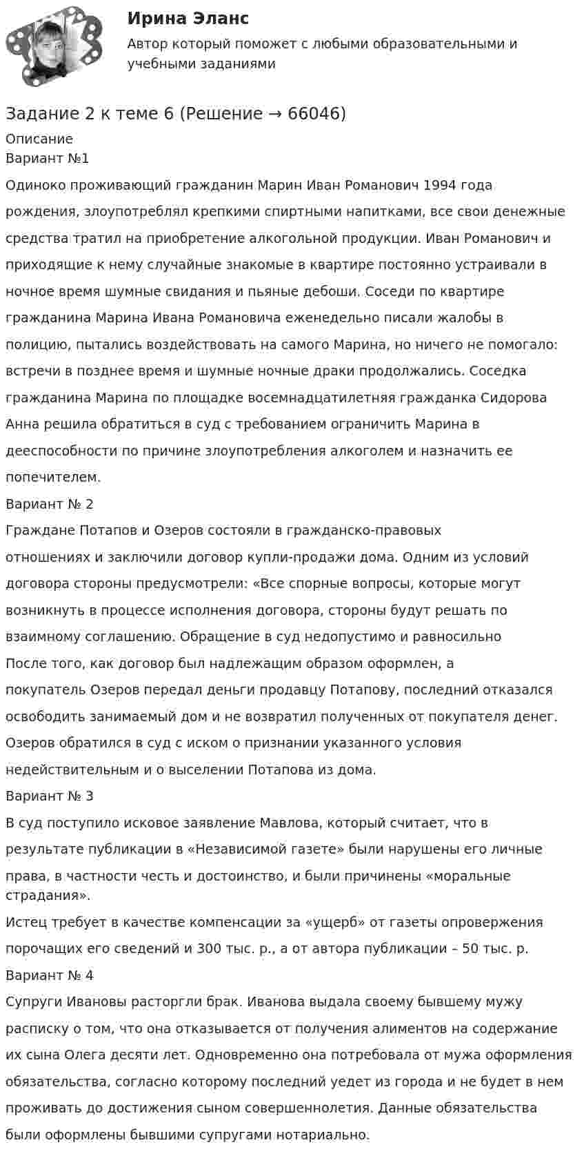      
            Описание
            Вариант №1Одиноко проживающий гражданин Марин Иван Романович 1994 годарождения, злоупотреблял крепкими спиртными напитками, все свои денежныесредства тратил на приобретение алкогольной продукции. Иван Романович иприходящие к нему случайные знакомые в квартире постоянно устраивали вночное время шумные свидания и пьяные дебоши. Соседи по квартирегражданина Марина Ивана Романовича еженедельно писали жалобы вполицию, пытались воздействовать на самого Марина, но ничего не помогало:встречи в позднее время и шумные ночные драки продолжались. Соседкагражданина Марина по площадке восемнадцатилетняя гражданка СидороваАнна решила обратиться в суд с требованием ограничить Марина вдееспособности по причине злоупотребления алкоголем и назначить еепопечителем.Вариант № 2Граждане Потапов и Озеров состояли в гражданско-правовыхотношениях и заключили договор купли-продажи дома. Одним из условийдоговора стороны предусмотрели: «Все спорные вопросы, которые могутвозникнуть в процессе исполнения договора, стороны будут решать повзаимному соглашению. Обращение в суд недопустимо и равносильноПосле того, как договор был надлежащим образом оформлен, апокупатель Озеров передал деньги продавцу Потапову, последний отказалсяосвободить занимаемый дом и не возвратил полученных от покупателя денег.Озеров обратился в суд с иском о признании указанного условиянедействительным и о выселении Потапова из дома.Вариант № 3В суд поступило исковое заявление Мавлова, который считает, что врезультате публикации в «Независимой газете» были нарушены его личныеправа, в частности честь и достоинство, и были причинены «моральные страдания».Истец требует в качестве компенсации за «ущерб» от газеты опроверженияпорочащих его сведений и 300 тыс. р., а от автора публикации – 50 тыс. р.Вариант № 4Супруги Ивановы расторгли брак. Иванова выдала своему бывшему мужурасписку о том, что она отказывается от получения алиментов на содержаниеих сына Олега десяти лет. Одновременно она потребовала от мужа оформленияобязательства, согласно которому последний уедет из города и не будет в немпроживать до достижения сыном совершеннолетия. Данные обязательствабыли оформлены бывшими супругами нотариально.   
            
            
            Задание 2, Конституционное право 2Задание 2 к теме 6Задание 2. Кукушкин не смог вернуть долг банку. Последний через суд обратил взыскание на предмет залога – картину известного русского художника. Картина должна была быть продана с публичных торгов, однако торги в назначенный срок не состоялись.Задание 2 – макроэкономика -3 Задание 2. Найти количество корней уравнения 3 cos2x – sin2x = sin2x, принадлежащих отрезку [0°; 360°]. Задание 3. Найдите все значения параметра a, при которых уравнение (a – 1) x2 – (2a – 1) x + a + 5 = 0 имеет два различных положительных корня.Задание 2. На основе данных о рентабельности продаж рассчитать параметры эффективной диверсификации производства, т.е. провести группировку товаров и выбрать стратегию, максимизирующую эффективность деятельности и снижающую финансовый риск.Задание 2. Напишите письмо родителям (опекунам ребенка) по результатам консультационной встречи. В письме опишите ситуацию, сложившуюся в семье и ваши рекомендации.Задание 2 Используя данные таблицы 1 о видах основных средств организации, их среднегодовой величине в оценке по остаточной стоимости, рассчитайте показатели интенсивности их использования (фондоотдачу и фондоёмкость) за два отчётных периода.Задание 2 Используя данные таблицы, произведите идентификацию кооперативной организацииЗадание 2. Используя любую поисковую систему, найдите и составьте список компьютерных программ по оценке физической работоспособности (с их описанием), предлагаемых для использования в образовательных организациях.Задание 2 История государства и права РоссииЗадание 2. Каждое двигательное действие осваивается в три этапа. На каждом этапе выделяют методы, с помощью которых задачи этапа решаются с большей степенью эффективности.  Задание 2. Как называют способность оксида и гидроксида алюминия взаимодействовать и с кислотами, со щелочами? Запишите уравнения реакций оксида и гидроксида алюминия с соляной кислотой, раствором гидроксида калия, расплавом гидроксида натрия.ЗАДАНИЕ 2 Когда занимаешься бизнесом, то знать, чего хочет потребитель, - значит, обладать преимуществом по сравнению с конкурентами на рынке. Если же вы стали уступать конкуренту, чрезвычайно важно выяснить, почему потребитель идет к нему, а не к вам. Лучше всего, конечно, спросить самого потребителя.