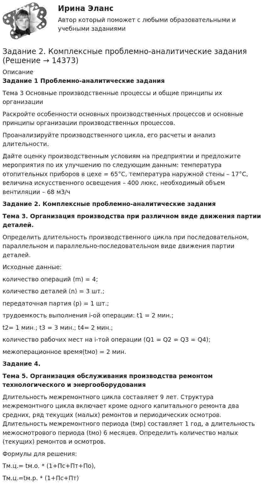      
          Описание
           Задание 1 Проблемно-аналитические заданияТема 3 Основные производственные процессы и общие принципы их организацииРаскройте особенности основных производственных процессов и основные принципы организации производственных процессов.Проанализируйте производственного цикла, его расчеты и анализ длительности.Дайте оценку производственным условиям на предприятии и предложите мероприятия по их улучшению по следующим данным: температура отопительных приборов в цехе = 65°С, температура наружной стены – 17°С, величина искусственного освещения – 400 люкс, необходимый объем вентиляции – 68 м3/чЗадание 2. Комплексные проблемно-аналитические задания Тема 3. Организация производства при различном виде движения партии деталей.  	Определить длительность производственного цикла при последовательном, параллельном и параллельно-последовательном виде движения партии деталей.	Исходные данные:	количество операций (m) = 4;	количество деталей (n) = 3 шт.;	передаточная партия (р) = 1 шт.;	трудоемкость выполнения i-ой операции: t1 = 2 мин.;	t2= 1 мин.; t3 = 3 мин.; t4= 2 мин.;	количество рабочих мест на i-той операции (Q1 = Q2 = Q3 = Q4);	межоперационное время(tмо) = 2 мин. Задание 4.  Тема 5. Организация обслуживания производства ремонтом технологического и энергооборудования 	Длительность межремонтного цикла составляет 9 лет. Структура межремонтного цикла включает кроме одного капитального ремонта два средних, ряд текущих (малых) ремонтов и периодических осмотров. Длительность межремонтного периода (tмр) составляет 1 год, а длительность межосмотрового периода (tмо) 6 месяцев. Определить количество малых (текущих) ремонтов и осмотров.	Формулы для решения:	Тм.ц.= tм.о. * (1+Пс+Пт+По),	Тм.ц.=tм.р. * (1+Пс+Пт)  
            
            
            ЗАДАНИЕ 2 Когда занимаешься бизнесом, то знать, чего хочет потребитель, - значит, обладать преимуществом по сравнению с конкурентами на рынке. Если же вы стали уступать конкуренту, чрезвычайно важно выяснить, почему потребитель идет к нему, а не к вам. Лучше всего, конечно, спросить самого потребителя.Задание 2. Комплексные проблемно-аналитические заданияЗадание 2, Конституционное право 2Задание 2 к теме 6Задание 2. Кукушкин не смог вернуть долг банку. Последний через суд обратил взыскание на предмет залога – картину известного русского художника. Картина должна была быть продана с публичных торгов, однако торги в назначенный срок не состоялись.Задание 2 – макроэкономика -3 Задание 2. Найти количество корней уравнения 3 cos2x – sin2x = sin2x, принадлежащих отрезку [0°; 360°]. Задание 3. Найдите все значения параметра a, при которых уравнение (a – 1) x2 – (2a – 1) x + a + 5 = 0 имеет два различных положительных корня.Задание 2 Имеются следующие данные по доходам населения области, сгруппированного по социальному признаку: 1 2 3 4 5 6 Среднемесячные доход на человека (руб) 5500-6179 6180-7569 7570-10119 10120-12749 12750-15999 16000 и более Численность (чел) 475 734 1210 620 455 215 Рассчитать верхний квартиль доходов населения.Задание 2 Имеются следующие данные по доходам населения области, сгруппированного по социальному признаку: Среднемесячный доход на человека, руб. 5500-6179 6180-7569 7570-10119 10120-12749 12750-15999 16000 и более Численность, чел. 475 734 1210 620 455 215 Рассчитать нижний дециль доходов населенияЗадание 2 Используя данные таблицы 1 о видах основных средств организации, их среднегодовой величине в оценке по остаточной стоимости, рассчитайте показатели интенсивности их использования (фондоотдачу и фондоёмкость) за два отчётных периода.Задание 2 Используя данные таблицы, произведите идентификацию кооперативной организацииЗадание 2. Используя любую поисковую систему, найдите и составьте список компьютерных программ по оценке физической работоспособности (с их описанием), предлагаемых для использования в образовательных организациях.Задание 2 История государства и права РоссииЗадание 2. Каждое двигательное действие осваивается в три этапа. На каждом этапе выделяют методы, с помощью которых задачи этапа решаются с большей степенью эффективности.