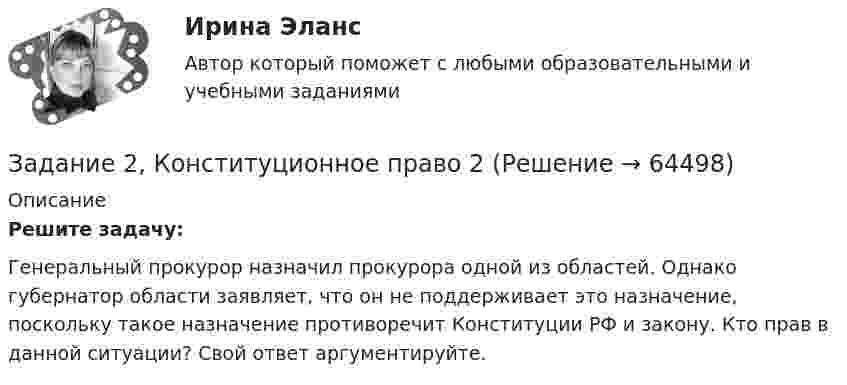      
            Описание
             Решите задачу:	Генеральный прокурор назначил прокурора одной из областей. Однако губернатор области заявляет, что он не поддерживает это назначение, поскольку такое назначение противоречит Конституции РФ и закону. Кто прав в данной ситуации? Свой ответ аргументируйте.   
            
            
            Задание 2. Комплексные проблемно-аналитические заданияЗадание 2, Конституционное право 2Задание 2 к теме 6Задание 2. Кукушкин не смог вернуть долг банку. Последний через суд обратил взыскание на предмет залога – картину известного русского художника. Картина должна была быть продана с публичных торгов, однако торги в назначенный срок не состоялись.Задание 2 – макроэкономика -3 Задание 2. Найти количество корней уравнения 3 cos2x – sin2x = sin2x, принадлежащих отрезку [0°; 360°]. Задание 3. Найдите все значения параметра a, при которых уравнение (a – 1) x2 – (2a – 1) x + a + 5 = 0 имеет два различных положительных корня.Задание 2. На основе данных о рентабельности продаж рассчитать параметры эффективной диверсификации производства, т.е. провести группировку товаров и выбрать стратегию, максимизирующую эффективность деятельности и снижающую финансовый риск.Задание 2 Имеются следующие данные по доходам населения области, сгруппированного по социальному признаку: Среднемесячный доход на человека, руб. 5500-6179 6180-7569 7570-10119 10120-12749 12750-15999 16000 и более Численность, чел. 475 734 1210 620 455 215 Рассчитать нижний дециль доходов населенияЗадание 2 Используя данные таблицы 1 о видах основных средств организации, их среднегодовой величине в оценке по остаточной стоимости, рассчитайте показатели интенсивности их использования (фондоотдачу и фондоёмкость) за два отчётных периода.Задание 2 Используя данные таблицы, произведите идентификацию кооперативной организацииЗадание 2. Используя любую поисковую систему, найдите и составьте список компьютерных программ по оценке физической работоспособности (с их описанием), предлагаемых для использования в образовательных организациях.Задание 2 История государства и права РоссииЗадание 2. Каждое двигательное действие осваивается в три этапа. На каждом этапе выделяют методы, с помощью которых задачи этапа решаются с большей степенью эффективности.  Задание 2. Как называют способность оксида и гидроксида алюминия взаимодействовать и с кислотами, со щелочами? Запишите уравнения реакций оксида и гидроксида алюминия с соляной кислотой, раствором гидроксида калия, расплавом гидроксида натрия.