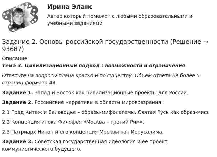     
            Описание
            Тема 3. Цивилизационный подход : возможности и ограниченияОтветьте на вопросы плана кратко и по существу. Объем ответа не более 5 страниц формата А4. Задание 1. Запад и Восток как цивилизационные проекты для России.Задание 2. Российские нарративы в области мировоззрения:2.1 Град Китеж и Беловодье – образы-мифологемы. Святая Русь как образ-миф.2.2 Концепция инока Филофея «Москва – третий Рим». 2.3 Патриарх Никон и его концепция Москвы как Иерусалима.Задание 3. Советская государственная идеология и ее проект коммунистического будущего.   
            
            
            Задание 2. Организационное проектирование корпораций  в условиях реструктуризацииЗадание 2. Основы российской государственностиЗадание 2. Отразить операции по покупке валюты в Журнале регистрации хозяй-ственных операций. Определить финансовый результат от проведенных операций. Курсовые разницы отразить на счете 91.Задание 2. Оцените свое физическое состояние, выполнив функциональную пробу с приседанием, ортостатическую пробу, пробу Штанге. Проанализируйте полученные результаты и оформите их в виде таблицы.Задание 2. Оцените свое физическое состояние, выполнив функциональную пробу с приседанием, ортостатическую пробу, пробу Штанге. Проанализируйте полученные результаты и оформите их в виде таблицы.. 2Задание 2. Оцените свое физическое состояние, выполнив функциональную пробу с приседанием, ортостатическую пробу, пробу Штанге. Проанализируйте полученные результаты и оформите их в виде таблицы.. 3Задание 2, Пенсионное правоЗадание 2. На основе данных о рентабельности продаж рассчитать параметры эффективной диверсификации производства, т.е. провести группировку товаров и выбрать стратегию, максимизирующую эффективность деятельности и снижающую финансовый риск.Задание 2. Напишите письмо родителям (опекунам ребенка) по результатам консультационной встречи. В письме опишите ситуацию, сложившуюся в семье и ваши рекомендации.Задание 2. Напишите письмо родителям (опекунам ребенка) по результатам консультационной встречи. В письме опишите ситуацию, сложившуюся в семье и ваши рекомендации. (октябрь 2021)Задание 2, Наследственное правоЗадание 2. На трех базах (пунктах отправления) А1, А2, А3 находится однородный груз в количествах, соответственно равных 25, 15 и 25. Этот груз требуется перевезти в три пункта назначения В1, В2, В3 соответственно в количествах 20, 25 и 20 единиц. Стоимости перевозки единицы груза из каждого пункта отправления в соответствующие пункты назначения указаны в таблице:ЗАДАНИЕ 2. Необходимо заполнить таблицу, указав виды источников международного частного права.Задание 2 Определить общие и индивидуальные индексы цены и физического объема, сумму экономии (потерь) за счет изменения цены по данным таблицы. Наименование изделия Цена за единицу, тыс.руб. Объем проданного товара продукции, тыс.шт.