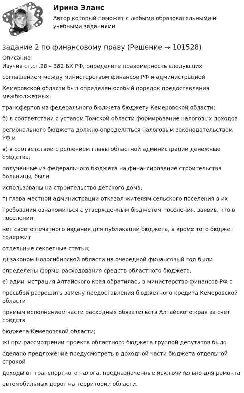       
            Описание
            Изучив ст.ст.28 – 382 БК РФ, определите правомерность следующихсоглашением между министерством финансов РФ и администрациейКемеровской области был определен особый порядок предоставления межбюджетныхтрансфертов из федерального бюджета бюджету Кемеровской области;б) в соответствии с уставом Томской области формирование налоговых доходоврегионального бюджета должно определяться налоговым законодательством РФ ив) в соответствии с решением главы областной администрации денежные средства,полученные из федерального бюджета на финансирование строительства больницы, былииспользованы на строительство детского дома;г) глава местной администрации отказал жителям сельского поселения в ихтребовании ознакомиться с утвержденным бюджетом поселения, заявив, что в поселениинет своего печатного издания для публикации бюджета, а кроме того бюджет содержитотдельные секретные статьи;д) законом Новосибирской области на очередной финансовый год былиопределены формы расходования средств областного бюджета;е) администрация Алтайского края обратилась в министерство финансов РФ спросьбой разрешить замену предоставления бюджетного кредита Кемеровской областипрямым исполнением части расходных обязательств Алтайского края за счет средствбюджета Кемеровской области;ж) при рассмотрении проекта областного бюджета группой депутатов былосделано предложение предусмотреть в доходной части бюджета отдельной строкойдоходы от транспортного налога, предназначенные исключительно для ремонтаавтомобильных дорог на территории области.   