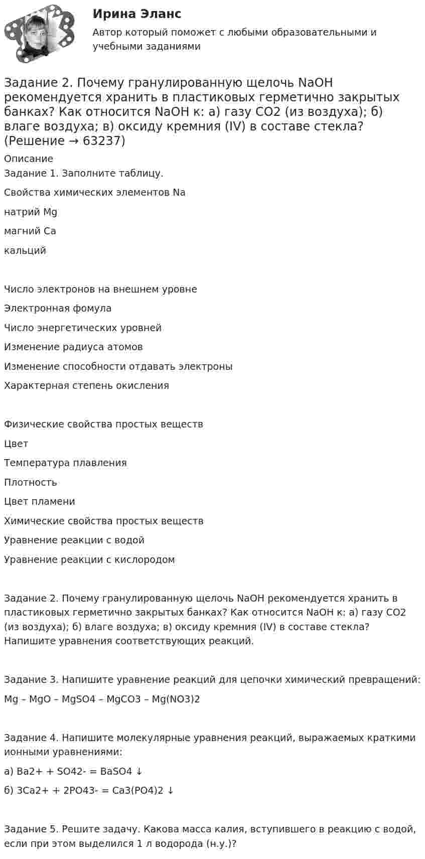      
            Описание
            Задание 1. Заполните таблицу.Свойства химических элементов Naнатрий Mgмагний CaкальцийЧисло электронов на внешнем уровнеЭлектронная фомулаЧисло энергетических уровнейИзменение радиуса атомовИзменение способности отдавать электроныХарактерная степень окисленияФизические свойства простых веществЦветТемпература плавленияПлотностьЦвет пламениХимические свойства простых веществУравнение реакции с водойУравнение реакции с кислородомЗадание 2. Почему гранулированную щелочь NaOH рекомендуется хранить в пластиковых герметично закрытых банках? Как относится NaOH к: а) газу CO2 (из воздуха); б) влаге воздуха; в) оксиду кремния (IV) в составе стекла? Напишите уравнения соответствующих реакций.Задание 3. Напишите уравнение реакций для цепочки химический превращений:Mg – MgO – MgSO4 – MgCO3 – Mg(NO3)2Задание 4. Напишите молекулярные уравнения реакций, выражаемых краткими ионными уравнениями:а) Ba2+ + SO42- = BaSO4 ↓б) 3Ca2+ + 2PO43- = Ca3(PO4)2 ↓Задание 5. Решите задачу. Какова масса калия, вступившего в реакцию с водой, если при этом выделился 1 л водорода (н.у.)?   
            
            
            Задание 2 по философии (СибУПК) Вариант 1 Оценка: отличноЗадание 2. Почему гранулированную щелочь NaOH рекомендуется хранить в пластиковых герметично закрытых банках? Как относится NaOH к: а) газу CO2 (из воздуха); б) влаге воздуха; в) оксиду кремния (IV) в составе стекла? Задание 2, Право социального обеспеченияЗадание 2. Пример письма и задание ТПУЗадание 2 При построении регрессионной зависимости некоторого результативного признака на 8 факторов по 25 измерениям коэффициент детерминации составил 0,736. После исключения 3 факторов коэффициент детерминации уменьшился до 0,584. Обоснованно ли было принятое решение на уровне значимости 0,05?Задание 2. Разработайте вариант круговой тренировки направленной на развитие одного или комплекса физических качеств у младших школьников (минимум 8 станций). Необходимо описать выполняемые упражнения на каждой станции с указанием развиваемого физического качества, описать действия учителя (как объясняет работу на станциях, какие команды подает, время выполнения, на что обращает внимание, перечислить какие ТСО или иные наглядные средства обучения использует), необходимо описать прием помощи или страховки учителя на одной из станций.Задание 2. Разработайте конспект урока математики (тип урока, тема, класс по выбору с 1-4) с использованием методов и средств для развития алгоритмического мышления младших школьников при изучении математики.Задание 2 по Высшей математике 3 Вариант 7 РосдистантЗадание 2 по Механике жидкости и газа  ВАРИАНТ 16Задание 2 по предмету Анализ и аудит ВЭД СИБуПКЗадание 2 по ПсихологииЗадание 2 По результатам группировки (задание №1) рассчитайте среднее значение факторного признака, а также проведите расчет структурных средних величин (моды и медианы). Сделайте выводы.Задание 2. Последовательность работ проекта описывается сетевым графиком: Найти критический путь при условии, что длительности работ заданы вариантом: 1 2 3 4 5 6 7 8 9 10 11 12 13 14 15Задание 2 Построить линии уровня целевой функции Задачи Линейного Программирования и вектор, показывающий направление роста целевой функции (отдельно для целевых функций из №3-а и №3-б).