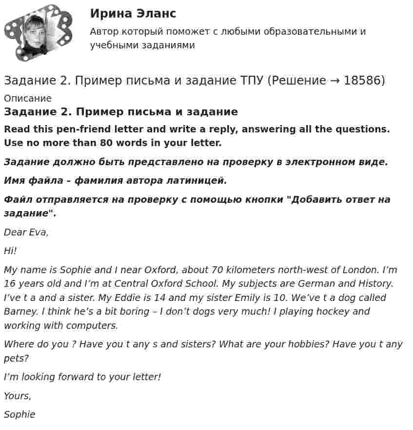      
          Описание
          Задание 2. Пример письма и заданиеRead this pen-friend letter and write a reply, answering all the questions. Use no more than 80 words in your letter.Задание должно быть представлено на проверку в электронном виде. Имя файла – фамилия автора латиницей.Файл отправляется на проверку с помощью кнопки Добавить ответ на задание. Dear Eva,Hi!My name is Sophie and I  near Oxford, about 70 kilometers north-west of London. I’m 16 years old and I’m at Central Oxford School. My  subjects are German and History. I’ve t a  and a sister. My  Eddie is 14 and my sister Emily is 10. We’ve t a dog called Barney. I think he’s a bit boring – I don’t  dogs very much! I  playing hockey and working with computers.Where do you ? Have you t any s and sisters? What are your hobbies? Have you t any pets?I’m looking forward to your letter!Yours,Sophie  
            
            
            Задание 2, Право социального обеспеченияЗадание 2. Пример письма и задание ТПУЗадание 2 При построении регрессионной зависимости некоторого результативного признака на 8 факторов по 25 измерениям коэффициент детерминации составил 0,736. После исключения 3 факторов коэффициент детерминации уменьшился до 0,584. Обоснованно ли было принятое решение на уровне значимости 0,05?Задание 2. Разработайте вариант круговой тренировки направленной на развитие одного или комплекса физических качеств у младших школьников (минимум 8 станций). Необходимо описать выполняемые упражнения на каждой станции с указанием развиваемого физического качества, описать действия учителя (как объясняет работу на станциях, какие команды подает, время выполнения, на что обращает внимание, перечислить какие ТСО или иные наглядные средства обучения использует), необходимо описать прием помощи или страховки учителя на одной из станций.Задание 2. Разработайте конспект урока математики (тип урока, тема, класс по выбору с 1-4) с использованием методов и средств для развития алгоритмического мышления младших школьников при изучении математики.Задание 2 Разработка базы данных «Оказание услуг в автосервисе» в программе MS Access. Автосервис Отчет , база данных и расчёты в exel прилагаются... Оглавление ФДО ТУСУР Основы информационных технологий КР № 2 вариант 25 по УМП А. И. ИсаковойЗадание 2. Расставьте ударения в словах. В затруднительных случаях обращайтесь к словарям. а) агент, аналог, аргумент, алфавит, алкоголь, арест, бензопровод, боязнь, вербовщик, верование, вечеря, визави, генезис, диспансер, докумЕент, добыча, договор, досуг, духовник, жалюзи,Задание 2 по предмету Анализ и аудит ВЭД СИБуПКЗадание 2 по ПсихологииЗадание 2 По результатам группировки (задание №1) рассчитайте среднее значение факторного признака, а также проведите расчет структурных средних величин (моды и медианы). Сделайте выводы.Задание 2. Последовательность работ проекта описывается сетевым графиком: Найти критический путь при условии, что длительности работ заданы вариантом: 1 2 3 4 5 6 7 8 9 10 11 12 13 14 15Задание 2 Построить линии уровня целевой функции Задачи Линейного Программирования и вектор, показывающий направление роста целевой функции (отдельно для целевых функций из №3-а и №3-б).Задание 2 по ТНКЗадание 2 по философии (СибУПК) Вариант 1 Оценка: отлично