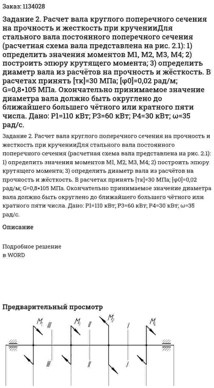 Задание 2. Расчет вала круглого поперечного сечения на прочность и жесткость при крученииДля стального вала постоянного поперечного сечения (расчетная схема вала представлена на рис. 2.1): 1) определить значения моментов М1, М2, М3, М4; 2) построить эпюру крутящего момента; 3) определить диаметр вала из расчётов на прочность и жёсткость. В расчетах принять [τк]=30 МПа;  [φ0]=0,02 рад/м; G=0,8∙105 МПа. Окончательно принимаемое значение диаметра вала должно быть округлено до ближайшего большего чётного или кратного пяти числа. Дано: Р1=110 кВт; Р3=60 кВт; Р4=30 кВт; ω=35 рад/с. 
