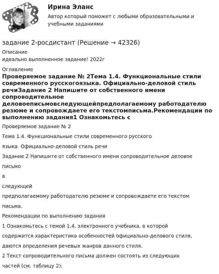    
          Описание
          идеально выполненное задание! 2022г 
          Оглавление
          Проверяемое задание № 2Тема 1.4. Функциональные стили современного русскогоязыка. Официально-деловой стиль речиЗадание 2 Напишите от собственного имени сопроводительное деловоеписьмовследующейпредполагаемому работодателю резюме и сопровождаете его текстомписьма.Рекомендации по выполнению задания1 Ознакомьтесь с темой 1.4. электронного учебника, в которойсодержится характеристика особенностей официально-делового стиля,даются определения речевых жанров данного стиля.2 Текст сопроводительного письма должен состоять из следующихчастей (см. таблицу 2): 
            
            
            Задание 2 Решите задачу. В ходе допроса свидетель Грачев сообщил, что учредительные документы, печати и договоры ООО «Якорь», представляющие значение для установления обстоятельств, имеющих доказательственное значение по делу, он передал адвокату Макарову – защитнику Свиркина (обвиняемого в совершении преступления).задание 2-росдистантЗадание 2, Семейное правоЗадание 2 Составьте схему  Структура личности любых двух авторов: зарубежного и отечественного и проведите сравнительный анализ: З. Фрейд, А.Адлер, К.Юнг, Э.Фромм, К.Хорни, Э. Берн, Э.Эриксон, В.Штерн, Г.Олпорт, В.Франкл, К.Роджерс, А.Маслоу, А.Ф.Лазурский, В.М.Мясищев, Л.С.Выготский, А.Н.Леонтьев, С.Л.Рубинштейн, В.С.Мерлин, Д.Н.Узнадзе, М.М.Бахтин.Задание 2.  Составьте уравнение реакций, соответствующих превращениям:  С – СО2 – Na2CO3 – CaCO3 – CaCl2  Задание 3.  В чем состоит сущность круговорота углеводорода в природе? Запишите уравнения реакций:Задание 2. Спроектировать разрабатываемую систему.Задание 2 Сравнительный анализ контрафактного и оригинального товара (по выбору студента). Игрушка «Кубик Рубик»Задание 2, Право социального обеспеченияЗадание 2. Пример письма и задание ТПУЗадание 2 При построении регрессионной зависимости некоторого результативного признака на 8 факторов по 25 измерениям коэффициент детерминации составил 0,736. После исключения 3 факторов коэффициент детерминации уменьшился до 0,584. Обоснованно ли было принятое решение на уровне значимости 0,05?Задание 2. Разработайте вариант круговой тренировки направленной на развитие одного или комплекса физических качеств у младших школьников (минимум 8 станций). Необходимо описать выполняемые упражнения на каждой станции с указанием развиваемого физического качества, описать действия учителя (как объясняет работу на станциях, какие команды подает, время выполнения, на что обращает внимание, перечислить какие ТСО или иные наглядные средства обучения использует), необходимо описать прием помощи или страховки учителя на одной из станций.Задание 2. Разработайте конспект урока математики (тип урока, тема, класс по выбору с 1-4) с использованием методов и средств для развития алгоритмического мышления младших школьников при изучении математики.Задание 2 Разработка базы данных «Оказание услуг в автосервисе» в программе MS Access. Автосервис Отчет , база данных и расчёты в exel прилагаются... Оглавление ФДО ТУСУР Основы информационных технологий КР № 2 вариант 25 по УМП А. И. ИсаковойЗадание 2. Расставьте ударения в словах. В затруднительных случаях обращайтесь к словарям. а) агент, аналог, аргумент, алфавит, алкоголь, арест, бензопровод, боязнь, вербовщик, верование, вечеря, визави, генезис, диспансер, докумЕент, добыча, договор, досуг, духовник, жалюзи,