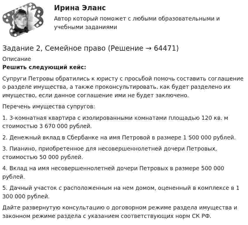      
            Описание
             Решить следующий кейс:	Супруги Петровы обратились к юристу с просьбой помочь составить соглашение о разделе имущества, а также проконсультировать, как будет разделено их имущество, если данное соглашение ими не будет заключено. 	Перечень имущества супругов:	1. 3-комнатная квартира с изолированными комнатами площадью 120 кв. м стоимостью 3 670 000 рублей.	2. Денежный вклад в Сбербанке на имя Петровой в размере 1 500 000 рублей.	3. Пианино, приобретенное для несовершеннолетней дочери Петровых, стоимостью 50 000 рублей.	4. Вклад на имя несовершеннолетней дочери Петровых в размере 500 000 рублей.	5. Дачный участок с расположенным на нем домом, оцененный в комплексе в 1 300 000 рублей.	Дайте развернутую консультацию о договорном режиме раздела имущества и законном режиме раздела с указанием соответствующих норм СК РФ.   
            
            
            задание 2-росдистантЗадание 2, Семейное правоЗадание 2 Составьте схему  Структура личности любых двух авторов: зарубежного и отечественного и проведите сравнительный анализ: З. Фрейд, А.Адлер, К.Юнг, Э.Фромм, К.Хорни, Э. Берн, Э.Эриксон, В.Штерн, Г.Олпорт, В.Франкл, К.Роджерс, А.Маслоу, А.Ф.Лазурский, В.М.Мясищев, Л.С.Выготский, А.Н.Леонтьев, С.Л.Рубинштейн, В.С.Мерлин, Д.Н.Узнадзе, М.М.Бахтин.Задание 2.  Составьте уравнение реакций, соответствующих превращениям:  С – СО2 – Na2CO3 – CaCO3 – CaCl2  Задание 3.  В чем состоит сущность круговорота углеводорода в природе? Запишите уравнения реакций:Задание 2. Спроектировать разрабатываемую систему.Задание 2 Сравнительный анализ контрафактного и оригинального товара (по выбору студента). Игрушка «Кубик Рубик»Задание 2. Среда менеджмента 1. Составить матрицы PEST и SWOT анализа для организации «Федеральное государственное бюджетное образовательное учреждение высшего образования Омский государственный университет им. Ф.М. Достоевского».Задание 2. Пример письма и задание ТПУЗадание 2 При построении регрессионной зависимости некоторого результативного признака на 8 факторов по 25 измерениям коэффициент детерминации составил 0,736. После исключения 3 факторов коэффициент детерминации уменьшился до 0,584. Обоснованно ли было принятое решение на уровне значимости 0,05?Задание 2. Разработайте вариант круговой тренировки направленной на развитие одного или комплекса физических качеств у младших школьников (минимум 8 станций). Необходимо описать выполняемые упражнения на каждой станции с указанием развиваемого физического качества, описать действия учителя (как объясняет работу на станциях, какие команды подает, время выполнения, на что обращает внимание, перечислить какие ТСО или иные наглядные средства обучения использует), необходимо описать прием помощи или страховки учителя на одной из станций.Задание 2. Разработайте конспект урока математики (тип урока, тема, класс по выбору с 1-4) с использованием методов и средств для развития алгоритмического мышления младших школьников при изучении математики.Задание 2 Разработка базы данных «Оказание услуг в автосервисе» в программе MS Access. Автосервис Отчет , база данных и расчёты в exel прилагаются... Оглавление ФДО ТУСУР Основы информационных технологий КР № 2 вариант 25 по УМП А. И. ИсаковойЗадание 2. Расставьте ударения в словах. В затруднительных случаях обращайтесь к словарям. а) агент, аналог, аргумент, алфавит, алкоголь, арест, бензопровод, боязнь, вербовщик, верование, вечеря, визави, генезис, диспансер, докумЕент, добыча, договор, досуг, духовник, жалюзи,Задание 2 Рассчитайте постоянные (FC), переменные (VC), предельные (MC), средние общие (ATC), средние постоянные (AFC) и средние переменные издержки (AVC). На основании полученных расчетов заполните таблицу 2.