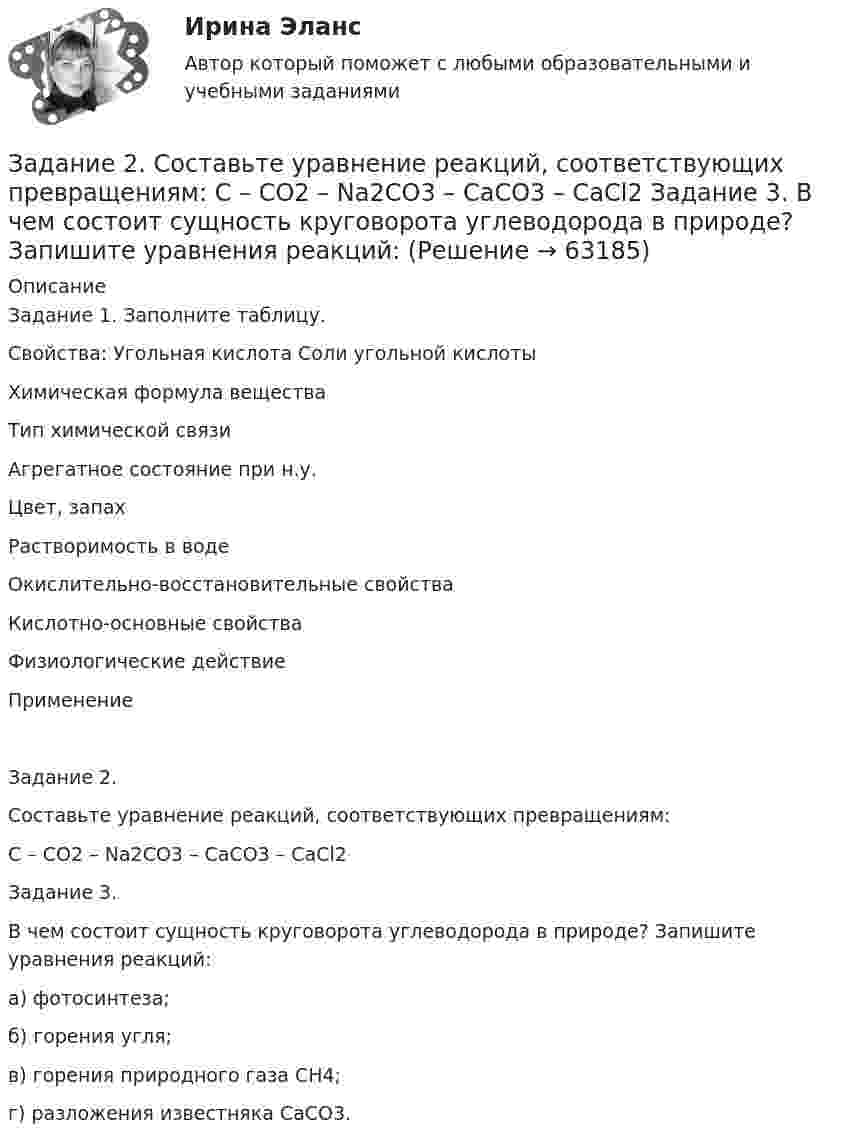      
            Описание
            Задание 1. Заполните таблицу.Свойства: Угольная кислота Соли угольной кислотыХимическая формула веществаТип химической связиАгрегатное состояние при н.у.Цвет, запахРастворимость в водеОкислительно-восстановительные свойстваКислотно-основные свойстваФизиологические действиеПрименение Задание 2.Составьте уравнение реакций, соответствующих превращениям:С – СО2 – Na2CO3 – CaCO3 – CaCl2Задание 3.В чем состоит сущность круговорота углеводорода в природе? Запишите уравнения реакций:а) фотосинтеза;б) горения угля;в) горения природного газа CH4;г) разложения известняка CaCO3.     
            
            
            Задание 2 Составьте схему  Структура личности любых двух авторов: зарубежного и отечественного и проведите сравнительный анализ: З. Фрейд, А.Адлер, К.Юнг, Э.Фромм, К.Хорни, Э. Берн, Э.Эриксон, В.Штерн, Г.Олпорт, В.Франкл, К.Роджерс, А.Маслоу, А.Ф.Лазурский, В.М.Мясищев, Л.С.Выготский, А.Н.Леонтьев, С.Л.Рубинштейн, В.С.Мерлин, Д.Н.Узнадзе, М.М.Бахтин.Задание 2.  Составьте уравнение реакций, соответствующих превращениям:  С – СО2 – Na2CO3 – CaCO3 – CaCl2  Задание 3.  В чем состоит сущность круговорота углеводорода в природе? Запишите уравнения реакций:Задание 2. Спроектировать разрабатываемую систему.Задание 2 Сравнительный анализ контрафактного и оригинального товара (по выбору студента). Игрушка «Кубик Рубик»Задание 2. Среда менеджмента 1. Составить матрицы PEST и SWOT анализа для организации «Федеральное государственное бюджетное образовательное учреждение высшего образования Омский государственный университет им. Ф.М. Достоевского».Задание 2 «Страхование жилой недвижимости»Задание 2 (ТК-2) вариант 3 выполнено и оценено на 70% Тема: Этапы кредитного процесса. Кредитный брокеридж. Работа 1 § Физическое лицо обратилось в банк за потребительским кредитом.Задание 2. Разработайте вариант круговой тренировки направленной на развитие одного или комплекса физических качеств у младших школьников (минимум 8 станций). Необходимо описать выполняемые упражнения на каждой станции с указанием развиваемого физического качества, описать действия учителя (как объясняет работу на станциях, какие команды подает, время выполнения, на что обращает внимание, перечислить какие ТСО или иные наглядные средства обучения использует), необходимо описать прием помощи или страховки учителя на одной из станций.Задание 2. Разработайте конспект урока математики (тип урока, тема, класс по выбору с 1-4) с использованием методов и средств для развития алгоритмического мышления младших школьников при изучении математики.Задание 2 Разработка базы данных «Оказание услуг в автосервисе» в программе MS Access. Автосервис Отчет , база данных и расчёты в exel прилагаются... Оглавление ФДО ТУСУР Основы информационных технологий КР № 2 вариант 25 по УМП А. И. ИсаковойЗадание 2. Расставьте ударения в словах. В затруднительных случаях обращайтесь к словарям. а) агент, аналог, аргумент, алфавит, алкоголь, арест, бензопровод, боязнь, вербовщик, верование, вечеря, визави, генезис, диспансер, докумЕент, добыча, договор, досуг, духовник, жалюзи,Задание 2 Рассчитайте постоянные (FC), переменные (VC), предельные (MC), средние общие (ATC), средние постоянные (AFC) и средние переменные издержки (AVC). На основании полученных расчетов заполните таблицу 2.Задание 2 Решите задачу. В ходе допроса свидетель Грачев сообщил, что учредительные документы, печати и договоры ООО «Якорь», представляющие значение для установления обстоятельств, имеющих доказательственное значение по делу, он передал адвокату Макарову – защитнику Свиркина (обвиняемого в совершении преступления).задание 2-росдистант