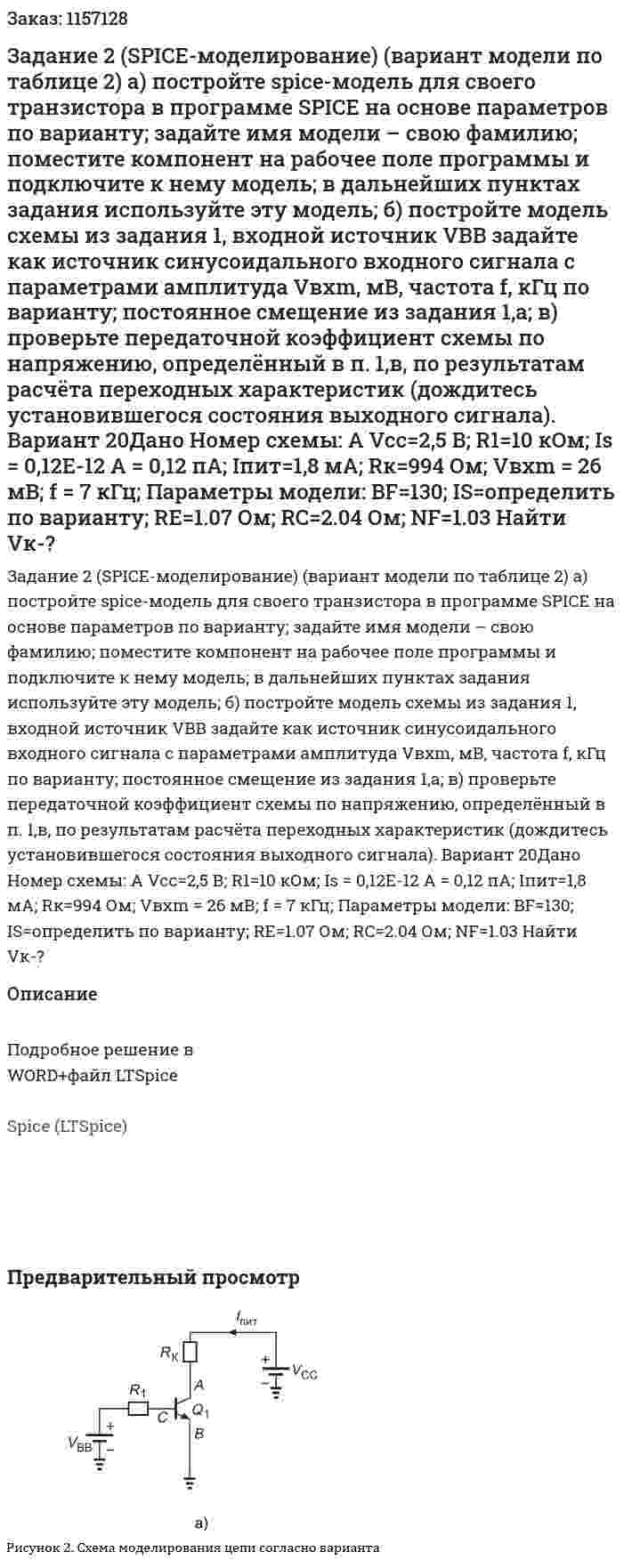 Задание  2  (SPICE-моделирование)  (вариант  модели  по таблице 2) а)  постройте  spice-модель для своего транзистора в программе SPICE на основе параметров по варианту; задайте   имя модели –  свою фамилию;  поместите компонент на рабочее поле программы и подключите к нему модель; в дальнейших пунктах  задания используйте эту модель; б)  постройте модель схемы из задания 1, входной источник VBB задайте как источник синусоидального входного сигнала с параметрами амплитуда Vвхm, мВ, частота  f, кГц   по варианту;  постоянное смещение из задания 1,а; в)  проверьте передаточной коэффициент схемы по напряжению, определённый в п. 1,в, по результатам расчёта переходных характеристик (дождитесь установившегося состояния выходного сигнала).  Вариант 20Дано Номер схемы: А Vcc=2,5 В; R1=10  кОм; Is = 0,12E-12 А = 0,12 пА; Iпит=1,8 мА; Rк=994 Ом; Vвхm = 26 мВ; f = 7 кГц; Параметры модели: BF=130; IS=определить по варианту; RE=1.07 Ом; RC=2.04 Ом; NF=1.03 Найти Vк-? 