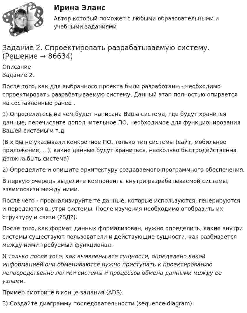     
            Описание
            Задание 2.После того, как для выбранного проекта были разработаны  - необходимо спроектировать разрабатываемую систему. Данный этап полностью опирается на составленные ранее .1) Определитесь на чем будет написана Ваша система, где будут хранится данные, перечислите дополнительное ПО, необходимое для функционирования Вашей системы и т.д.(В х Вы не указывали конкретное ПО, только тип системы (сайт, мобильное приложение, ...), какие данные будут храниться, насколько быстродейственна должна быть система)2) Определите и опишите архитектуру создаваемого программного обеспечения.В первую очередь выделите компоненты внутри разрабатываемой системы, взаимосвязи между ними.После чего - проанализируйте те данные, которые используются, генерируются и передаются внутри системы. После изучения необходимо отобразить их структуру и связи (?БД?).После того, как формат данных формализован, нужно определить, какие внутри системы существуют пользователи и действующие сущности, как разбивается между ними требуемый функционал.И только после того, как выявлены все сущности, определено какой информацией они обмениваются нужно приступать к проектированию непосредственно логики системы и процессов обмена данными между ее узлами.Пример смотрите в конце задания (ADS).3) Создайте диаграмму последовательности (sequence diagram)   
            
            
            Задание 2.  Составьте уравнение реакций, соответствующих превращениям:  С – СО2 – Na2CO3 – CaCO3 – CaCl2  Задание 3.  В чем состоит сущность круговорота углеводорода в природе? Запишите уравнения реакций:Задание 2. Спроектировать разрабатываемую систему.Задание 2 Сравнительный анализ контрафактного и оригинального товара (по выбору студента). Игрушка «Кубик Рубик»Задание 2. Среда менеджмента 1. Составить матрицы PEST и SWOT анализа для организации «Федеральное государственное бюджетное образовательное учреждение высшего образования Омский государственный университет им. Ф.М. Достоевского».Задание 2 «Страхование жилой недвижимости»Задание 2 (ТК-2) вариант 3 выполнено и оценено на 70% Тема: Этапы кредитного процесса. Кредитный брокеридж. Работа 1 § Физическое лицо обратилось в банк за потребительским кредитом.ЗАДАНИЕ 2. Товарный менеджмент и экспертиза качества непродовольственных товаров СИБУПКЗадание 2. Разработайте конспект урока математики (тип урока, тема, класс по выбору с 1-4) с использованием методов и средств для развития алгоритмического мышления младших школьников при изучении математики.Задание 2 Разработка базы данных «Оказание услуг в автосервисе» в программе MS Access. Автосервис Отчет , база данных и расчёты в exel прилагаются... Оглавление ФДО ТУСУР Основы информационных технологий КР № 2 вариант 25 по УМП А. И. ИсаковойЗадание 2. Расставьте ударения в словах. В затруднительных случаях обращайтесь к словарям. а) агент, аналог, аргумент, алфавит, алкоголь, арест, бензопровод, боязнь, вербовщик, верование, вечеря, визави, генезис, диспансер, докумЕент, добыча, договор, досуг, духовник, жалюзи,Задание 2 Рассчитайте постоянные (FC), переменные (VC), предельные (MC), средние общие (ATC), средние постоянные (AFC) и средние переменные издержки (AVC). На основании полученных расчетов заполните таблицу 2.Задание 2 Решите задачу. В ходе допроса свидетель Грачев сообщил, что учредительные документы, печати и договоры ООО «Якорь», представляющие значение для установления обстоятельств, имеющих доказательственное значение по делу, он передал адвокату Макарову – защитнику Свиркина (обвиняемого в совершении преступления).задание 2-росдистантЗадание 2, Семейное право
