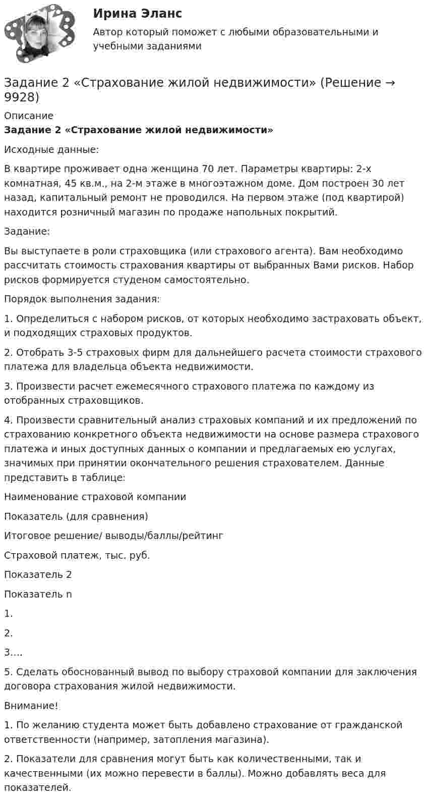      
          Описание
           Задание 2 «Страхование жилой недвижимости»	Исходные данные:	В квартире проживает одна женщина 70 лет. Параметры квартиры: 2-х комнатная, 45 кв.м., на 2-м этаже в многоэтажном доме. Дом построен 30 лет назад, капитальный ремонт не проводился. На первом этаже (под квартирой) находится розничный магазин по продаже напольных покрытий.  	Задание:	Вы выступаете в роли страховщика (или страхового агента). Вам необходимо рассчитать стоимость страхования квартиры от выбранных Вами рисков. Набор рисков формируется студеном самостоятельно. 	Порядок выполнения задания:	1.                 Определиться с набором рисков, от которых необходимо застраховать объект, и подходящих страховых продуктов.	2.                 Отобрать 3-5 страховых фирм для дальнейшего расчета стоимости страхового платежа для владельца объекта недвижимости.	3.                 Произвести расчет ежемесячного страхового платежа по каждому из отобранных страховщиков.	4.                 Произвести сравнительный анализ страховых компаний и их предложений по страхованию конкретного объекта недвижимости на основе размера страхового платежа и иных доступных данных о компании и предлагаемых ею услугах, значимых при принятии окончательного решения страхователем. Данные представить в таблице:   Наименование страховой компании Показатель (для сравнения) Итоговое решение/ выводы/баллы/рейтинг   Страховой платеж, тыс. руб. Показатель 2 Показатель n    1.       2.       3….     	5.                 Сделать обоснованный вывод по выбору страховой компании для заключения договора страхования жилой недвижимости. Внимание! 1.     По желанию студента может быть добавлено страхование от гражданской ответственности (например, затопления магазина).2.     Показатели для сравнения могут быть как количественными, так и качественными (их можно перевести в баллы). Можно добавлять веса для показателей.   
            
            
            Задание 2. Среда менеджмента 1. Составить матрицы PEST и SWOT анализа для организации «Федеральное государственное бюджетное образовательное учреждение высшего образования Омский государственный университет им. Ф.М. Достоевского».Задание 2 «Страхование жилой недвижимости»Задание 2 (ТК-2) вариант 3 выполнено и оценено на 70% Тема: Этапы кредитного процесса. Кредитный брокеридж. Работа 1 § Физическое лицо обратилось в банк за потребительским кредитом.ЗАДАНИЕ 2. Товарный менеджмент и экспертиза качества непродовольственных товаров СИБУПКЗадание 2, Трудовое правоЗадание 2. Установить, на каком предприятии лучше используются основные фонды, если известно, что на первом предприятии фондоотдача увеличилась на 6%, на втором фондоемкость снижена на 6%. на третьем отдача активной части фондов увеличилась на 3%, а доля активной части в стоимости всех основных производственных фондов увеличилась на 2%.Задание 2. Фирма работает на рынке совершенной конкуренции. Цена единицы производимой продукции сложилась на уровне P = MR = 20. Функция совокупных (общих) издержек фирмы имеет вид:Задание 2 Рассчитайте постоянные (FC), переменные (VC), предельные (MC), средние общие (ATC), средние постоянные (AFC) и средние переменные издержки (AVC). На основании полученных расчетов заполните таблицу 2.Задание 2 Решите задачу. В ходе допроса свидетель Грачев сообщил, что учредительные документы, печати и договоры ООО «Якорь», представляющие значение для установления обстоятельств, имеющих доказательственное значение по делу, он передал адвокату Макарову – защитнику Свиркина (обвиняемого в совершении преступления).задание 2-росдистантЗадание 2, Семейное правоЗадание 2 Составьте схему  Структура личности любых двух авторов: зарубежного и отечественного и проведите сравнительный анализ: З. Фрейд, А.Адлер, К.Юнг, Э.Фромм, К.Хорни, Э. Берн, Э.Эриксон, В.Штерн, Г.Олпорт, В.Франкл, К.Роджерс, А.Маслоу, А.Ф.Лазурский, В.М.Мясищев, Л.С.Выготский, А.Н.Леонтьев, С.Л.Рубинштейн, В.С.Мерлин, Д.Н.Узнадзе, М.М.Бахтин.Задание 2.  Составьте уравнение реакций, соответствующих превращениям:  С – СО2 – Na2CO3 – CaCO3 – CaCl2  Задание 3.  В чем состоит сущность круговорота углеводорода в природе? Запишите уравнения реакций:Задание 2. Спроектировать разрабатываемую систему.