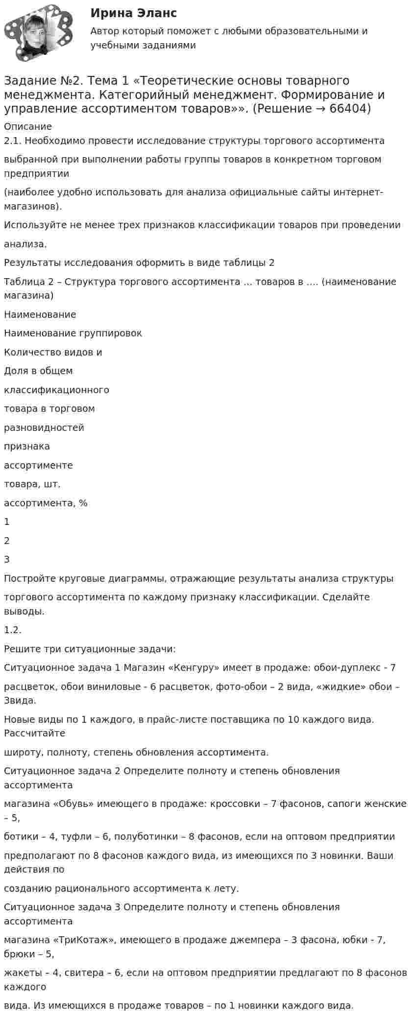      
            Описание
            2.1. Необходимо провести исследование структуры торгового ассортиментавыбранной при выполнении работы группы товаров в конкретном торговом предприятии(наиболее удобно использовать для анализа официальные сайты интернет-магазинов).Используйте не менее трех признаков классификации товаров при проведениианализа.Результаты исследования оформить в виде таблицы 2Таблица 2 – Структура торгового ассортимента … товаров в …. (наименование магазина)НаименованиеНаименование группировокКоличество видов иДоля в общемклассификационноготовара в торговомразновидностейпризнакаассортиментетовара, шт.ассортимента, %123Постройте круговые диаграммы, отражающие результаты анализа структурыторгового ассортимента по каждому признаку классификации. Сделайте выводы.1.2.Решите три ситуационные задачи:Ситуационное задача 1 Магазин «Кенгуру» имеет в продаже: обои-дуплекс - 7расцветок, обои виниловые - 6 расцветок, фото-обои – 2 вида, «жидкие» обои – 3вида.Новые виды по 1 каждого, в прайс-листе поставщика по 10 каждого вида. Рассчитайтешироту, полноту, степень обновления ассортимента.Ситуационное задача 2 Определите полноту и степень обновления ассортиментамагазина «Обувь» имеющего в продаже: кроссовки – 7 фасонов, сапоги женские – 5,ботики – 4, туфли – 6, полуботинки – 8 фасонов, если на оптовом предприятиипредполагают по 8 фасонов каждого вида, из имеющихся по 3 новинки. Ваши действия посозданию рационального ассортимента к лету.Ситуационное задача 3 Определите полноту и степень обновления ассортиментамагазина «ТриКотаж», имеющего в продаже джемпера – 3 фасона, юбки - 7, брюки – 5,жакеты – 4, свитера – 6, если на оптовом предприятии предлагают по 8 фасонов каждоговида. Из имеющихся в продаже товаров – по 1 новинки каждого вида.   
            
            
            Задание № 2 Пушев и Турчак на автомашине последнего похитили 8-летнего Гоголева. Они требовали у его отца 10 миллионов рублей. Гоголев позвонил домой и через два дня его отец отдал им обозначенную сумму. После этого, решив скрыть совершенные преступления, Пушев и Турчак убили отца и сына.Задание №2. Тема 1 «Теоретические основы товарного менеджмента. Категорийный менеджмент. Формирование и управление ассортиментом товаров»».Задание №2 ЭкономикаЗадание№3 Вариант 1 Вычислить определенный интеграл от функции f(x) на промежутке [a, b] методом прямоугольников. f(x) = 2sin x cos x + sin x, a = 0, b = 1, число разбиений n = 10; 40; 160; 640. F(x) = sin2x – cos x.Задание № 3 Калькулирование себестоимости добычи нефти и газа Особенности технологического процесса Производственный процесс добычи нефти и газа включает работы по извлечению из недр земли полезных ископаемых;ЗАДАНИЕ №3 КВАЛИФИКАЦИОННОГО ЭКЗАМЕНА по профессиональному модулю ПМ 03. «Выполнение работ по должности служащего «Агент банка»Задание № 3 Письменно ответьте на вопросы: 1. Дайте определение понятию «экология». 2. Что изучает общая и частная экология? 3. Перечислите структуру современной экологии. 4. Перечислите глобальные проблемы экологии.Задание № 2.2 На основании исходных данных произвести начисление заработка рабо-чим - повременщикам (часовые тарифные ставки разработаны на предприятии и утверждены в соответствующем порядке), уральского коэффициента и отразить данные расчеты на счетах бухгалтерского учета. Исходные данные:Задание №22. При сгорании металла массой 3 г образуется его оксид массой 5,67 г. Степень окисления металла в оксиде равна +3. Что это за металл?Задание №2. Анализ кейса «Конфликт в организации». 1. Данный конфликт относится к типу… 2. в этой ситуации виноват… 3. Данный конфликт можно было бы разрешить следующим способом:Задание № 2 Заполнить таблицу, классификация отходов по формам и видам, характеризуя их техногенное воздействие на окружающую среду.Задание № 2 К основным невербальным средствам коммуникации относятся: кинестические, просодические, экстралингвистические, такестические, проксемические. Проанализируйте принятые правила невербального поведения в России (по каждому из основных невербальных средствЗадание №2 Модель состава, структуры и черного ящикаЗадание №2 «Обработка и оценка результатов исследования» Цель работы – научиться использовать возможности MS Excel для проведения корреляционного и регрессионного анализа исследовательских данных, планирования и обработки результатов факторного эксперимента
