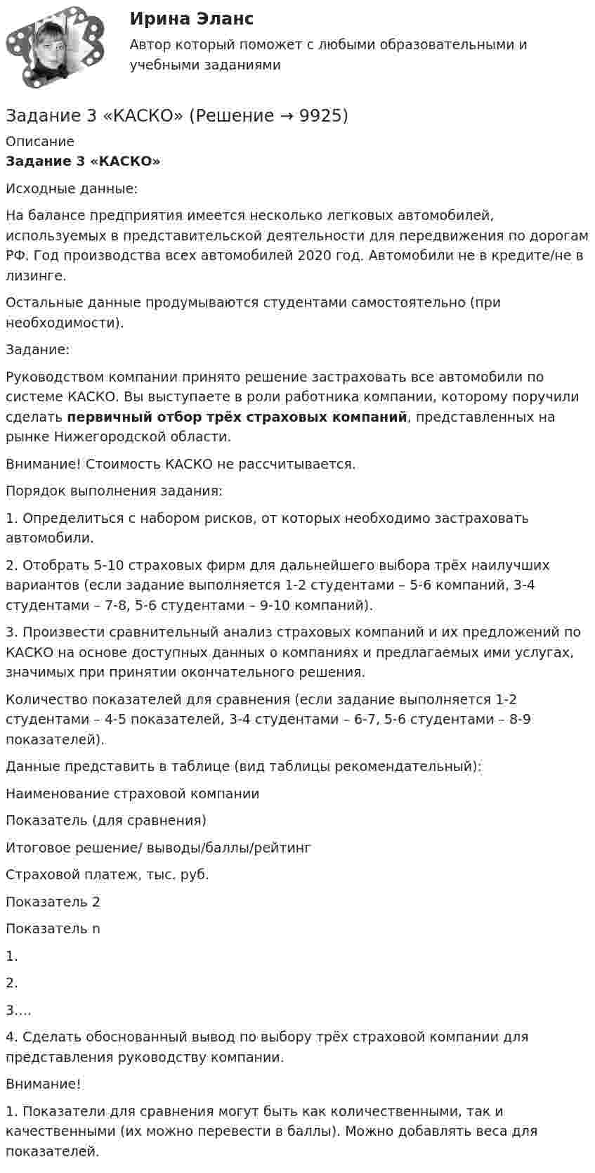      
          Описание
           Задание 3 «КАСКО»	Исходные данные:	На балансе предприятия имеется несколько легковых автомобилей, используемых в представительской деятельности для передвижения по дорогам РФ. Год производства всех автомобилей 2020 год. Автомобили не в кредите/не в лизинге.	Остальные данные продумываются студентами самостоятельно (при необходимости). 	Задание:	Руководством компании принято решение застраховать все автомобили по системе КАСКО. Вы выступаете в роли работника компании, которому поручили сделать первичный отбор трёх страховых компаний, представленных на рынке Нижегородской области.	Внимание! Стоимость КАСКО не рассчитывается. 	Порядок выполнения задания:	1.                 Определиться с набором рисков, от которых необходимо застраховать автомобили.	2.                 Отобрать 5-10 страховых фирм для дальнейшего выбора трёх наилучших вариантов (если задание выполняется 1-2 студентами – 5-6 компаний, 3-4 студентами – 7-8, 5-6 студентами – 9-10 компаний).	3.                 Произвести сравнительный анализ страховых компаний и их предложений по КАСКО на основе доступных данных о компаниях и предлагаемых ими услугах, значимых при принятии окончательного решения. 	Количество показателей для сравнения (если задание выполняется 1-2 студентами – 4-5 показателей, 3-4 студентами – 6-7, 5-6 студентами – 8-9 показателей).Данные представить в таблице (вид таблицы рекомендательный):   Наименование страховой компании Показатель (для сравнения) Итоговое решение/ выводы/баллы/рейтинг   Страховой платеж, тыс. руб. Показатель 2 Показатель n    1.       2.       3….     	4.                 Сделать обоснованный вывод по выбору трёх страховой компании для представления руководству компании. Внимание! 1.     Показатели для сравнения могут быть как количественными, так и качественными (их можно перевести в баллы). Можно добавлять веса для показателей.   
            
            
            Задание 3: Какие из известных вам типов вопросов будут наиболее эффективными в следующих ситуациях? Дайте развернутый ответ.Задание 3 «КАСКО»Задание 3 Кредит в 10000 руб. выдан на срок 0,5 года. Сумма погашения кредита равна 12500 руб. года. Найти реальную доходность кредитора, считая темп инфляции за период (за полугодие) кредита, равным (5+N) = 6%.Задание 3. Менеджер по грузоперевозкам должен определить, какой вид транспорта – автомобильный или железнодорожный – выбрать для доставки комплектующих с завода, расположенного в городе Череповец, на предприятие окончательной сборки, размещенное в Нижнем Новгороде.Задание 3. Менеджер по грузоперевозкам должен определить, какой вид транспорта – автомобильный или железнодорожный – выбрать для доставки комплектующих с завода, расположенного в городе Череповец, на предприятие окончательной сборки, размещенное в Нижнем Новгороде.. 2ЗАДАНИЕ 3. Необходимо заполнить таблицу, указав основные коллизионные привязки.Задание 3, НотариатЗадание 3. Writing (Continuous Tenses) ТПУЗадание 3, Административное право 1Задание 3, Административное право 2Задание 3 В детский сад заказывают наборы подарков на Новый год. При выборе фабрики руководствуются экспертными оценками о стоимости подарков.Задание 3 Выполнение задания 4 1. Интерпретация данных 4 2. Запись значений в виде вариационного ряда 4 3. Построение интервального ряда распределения 6 4. Расчеты моды и медианы распределения 8 5. Расчет численных характеристик распределения 10Задание 3, Гражданское право 2Задание 3 (Гражданское право 4) РОСДИСТАНТ