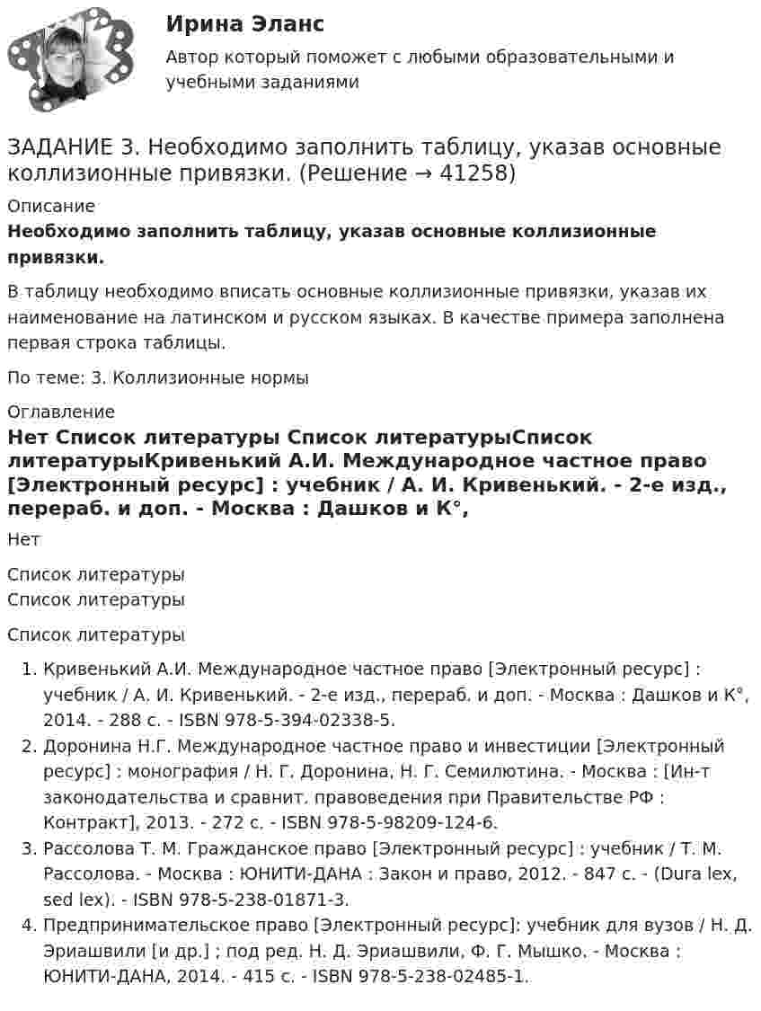     
          Описание
          Необходимо заполнить таблицу, указав основные коллизионные привязки.В таблицу необходимо вписать основные коллизионные привязки, указав их наименование на латинском и русском языках. В качестве примера заполнена первая строка таблицы.По теме: 3. Коллизионные нормы  
          Оглавление
          Нет 
          Список литературы
          Список литературыСписок литературыКривенький А.И. Международное частное право [Электронный ресурс] : учебник / А. И. Кривенький. - 2-е изд., перераб. и доп. - Москва : Дашков и К°, 2014. - 288 с. - ISBN 978-5-394-02338-5.Доронина Н.Г. Международное частное право и инвестиции [Электронный ресурс] : монография / Н. Г. Доронина, Н. Г. Семилютина. - Москва : [Ин-т законодательства и сравнит. правоведения при Правительстве РФ : Контракт], 2013. - 272 с. - ISBN 978-5-98209-124-6.Рассолова Т. М. Гражданское право [Электронный ресурс] : учебник / Т. М. Рассолова. - Москва : ЮНИТИ-ДАНА : Закон и право, 2012. - 847 с. - (Dura lex, sed lex). - ISBN 978-5-238-01871-3.Предпринимательское право [Электронный ресурс]: учебник для вузов / Н. Д. Эриашвили [и др.] ; под ред. Н. Д. Эриашвили, Ф. Г. Мышко. - Москва : ЮНИТИ-ДАНА, 2014. - 415 с. - ISBN 978-5-238-02485-1.
            
            
            Задание 3. Менеджер по грузоперевозкам должен определить, какой вид транспорта – автомобильный или железнодорожный – выбрать для доставки комплектующих с завода, расположенного в городе Череповец, на предприятие окончательной сборки, размещенное в Нижнем Новгороде.. 2ЗАДАНИЕ 3. Необходимо заполнить таблицу, указав основные коллизионные привязки.Задание 3, НотариатЗадание 3. Определение кратчайшего маршрута. Выберите начальный и конечный пункты перевозки грузов и определите кратчайший маршрут с использованием интернет-сайтов www.avtodispetcher.ru или www.автодиспетчер.рф представляющих собой информационную систему по грузоперевозкам в пределах Российской Федерации.Задание 3, Пенсионное правоЗадание 3 по Высшей математике 3 Вариант 7 РосдистантЗадание 3 по предмету Анализ и аудит ВЭД СИБуПКЗадание 3 Выполнение задания 4 1. Интерпретация данных 4 2. Запись значений в виде вариационного ряда 4 3. Построение интервального ряда распределения 6 4. Расчеты моды и медианы распределения 8 5. Расчет численных характеристик распределения 10Задание 3, Гражданское право 2Задание 3 (Гражданское право 4) РОСДИСТАНТЗадание 3. Живописное решение простого натюрморта состоящего из 4–5 бытовых предметов и 3–4 драпировок составленного в цветовой гамме из родственных цветов. Б., гуашь, формат А2. Искусственное освещение.Задание 3: Какие из известных вам типов вопросов будут наиболее эффективными в следующих ситуациях? Дайте развернутый ответ.Задание 3 «КАСКО»Задание 3 Кредит в 10000 руб. выдан на срок 0,5 года. Сумма погашения кредита равна 12500 руб. года. Найти реальную доходность кредитора, считая темп инфляции за период (за полугодие) кредита, равным (5+N) = 6%.