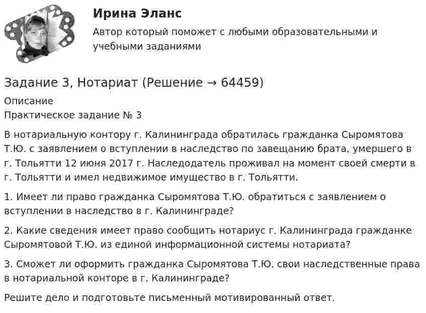      
            Описание
            Практическое задание № 3	В нотариальную контору г. Калининграда обратилась гражданка Сыромятова Т.Ю. с заявлением о вступлении в наследство по завещанию брата, умершего в г. Тольятти 12 июня 2017 г. Наследодатель проживал на момент своей смерти в г. Тольятти и имел недвижимое имущество в г. Тольятти.	1. Имеет ли право гражданка Сыромятова Т.Ю. обратиться с заявлением о вступлении в наследство в г. Калининграде?	2. Какие сведения имеет право сообщить нотариус г. Калининграда гражданке Сыромятовой Т.Ю. из единой информационной системы нотариата?	3. Сможет ли оформить гражданка Сыромятова Т.Ю. свои наследственные права в нотариальной конторе в г. Калининграде?	Решите дело и подготовьте письменный мотивированный ответ.   
            
            
            ЗАДАНИЕ 3. Необходимо заполнить таблицу, указав основные коллизионные привязки.Задание 3, НотариатЗадание 3. Определение кратчайшего маршрута. Выберите начальный и конечный пункты перевозки грузов и определите кратчайший маршрут с использованием интернет-сайтов www.avtodispetcher.ru или www.автодиспетчер.рф представляющих собой информационную систему по грузоперевозкам в пределах Российской Федерации.Задание 3, Пенсионное правоЗадание 3 по Высшей математике 3 Вариант 7 РосдистантЗадание 3 по предмету Анализ и аудит ВЭД СИБуПКЗадание 3 по предмету МСФО СибУПКЗадание 3, Гражданское право 2Задание 3 (Гражданское право 4) РОСДИСТАНТЗадание 3. Живописное решение простого натюрморта состоящего из 4–5 бытовых предметов и 3–4 драпировок составленного в цветовой гамме из родственных цветов. Б., гуашь, формат А2. Искусственное освещение.Задание 3: Какие из известных вам типов вопросов будут наиболее эффективными в следующих ситуациях? Дайте развернутый ответ.Задание 3 «КАСКО»Задание 3 Кредит в 10000 руб. выдан на срок 0,5 года. Сумма погашения кредита равна 12500 руб. года. Найти реальную доходность кредитора, считая темп инфляции за период (за полугодие) кредита, равным (5+N) = 6%.Задание 3. Менеджер по грузоперевозкам должен определить, какой вид транспорта – автомобильный или железнодорожный – выбрать для доставки комплектующих с завода, расположенного в городе Череповец, на предприятие окончательной сборки, размещенное в Нижнем Новгороде.