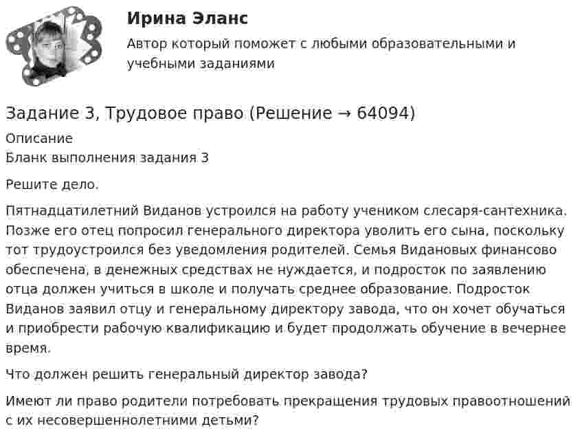      
            Описание
            	Бланк выполнения задания 3	Решите дело.	Пятнадцатилетний Виданов устроился на работу учеником слесаря-сантехника. Позже его отец попросил генерального директора уволить его сына, поскольку тот трудоустроился без уведомления родителей. Семья Видановых финансово обеспечена, в денежных средствах не нуждается, и подросток по заявлению отца должен учиться в школе и получать среднее образование. Подросток Виданов заявил отцу и генеральному директору завода, что он хочет обучаться и приобрести рабочую квалификацию и будет продолжать обучение в вечернее время.	Что должен решить генеральный директор завода?	Имеют ли право родители потребовать прекращения трудовых правоотношений с их несовершеннолетними детьми?   
            
            
            ЗАДАНИЕ 3. Товарный менеджмент и экспертиза качества непродовольственных товаров СИБУПКЗадание 3, Трудовое правоЗадание 3. Форматирование фрагмента текста. Методические рекомендации: Наберите текст фрагмента сценария детского досугового мероприятия (не менее 1 страницы) и отформатируйте набранный текст следующим образом:Задание 3. Цель задания: приобретение навыков оценки развития потенциала организации на основе стратегического инновационного управления.Задание 4 4.1. Изучите теоретический материал, представленный ниже. 4.2. Создайте в пакете «Игра в баскетбол» все классы, описывающие данную предметную область. 4.3. Создайте в пакете «Игра в хоккей» все классы, описывающие данную предметную область. 4.4. Загрузите файл Microsoft Visio в курсе для проверки преподавателем. Имя файла – Задание 4.vsd.Задание 4, Административное право 1Задание 4, Административное право 2Задание 3 При разработке материалов городского населения методом случайного бесповторного отбора было установлено, что в городе А 15% жителей старше 60 лет. Из общей численности населения города (500 тыс.чел.) было отобрано 50 тыс. чел. С вероятностью 0,683 определите предел, в котором находится доля жителей города А в возрасте старше 60 лет.Задание 3 Работа с финансовыми функциями. анализ данных «что-если?» 1. Используя соответствующие финансовые функции, решите следующие задачи. 2. Для созданной задачи изменить величины ее параметров так, чтобы (не меняя формулы) результат вычислений тоже изменился.Задание 3. Разработка детальной архитектуры разрабатываемого программного обеспечения (DDS) .Задание 3. Рассчет статически определимой плоской фермы Вариант 189Задание 3. Рассчет статически определимой плоской фермы Вариант 754Задание 3, Семейное правозадание . 3 ситуации . выполнено на отлично. ОАО «Сибторг» - крупное промышленное предприятие, созданное в 1995 году.