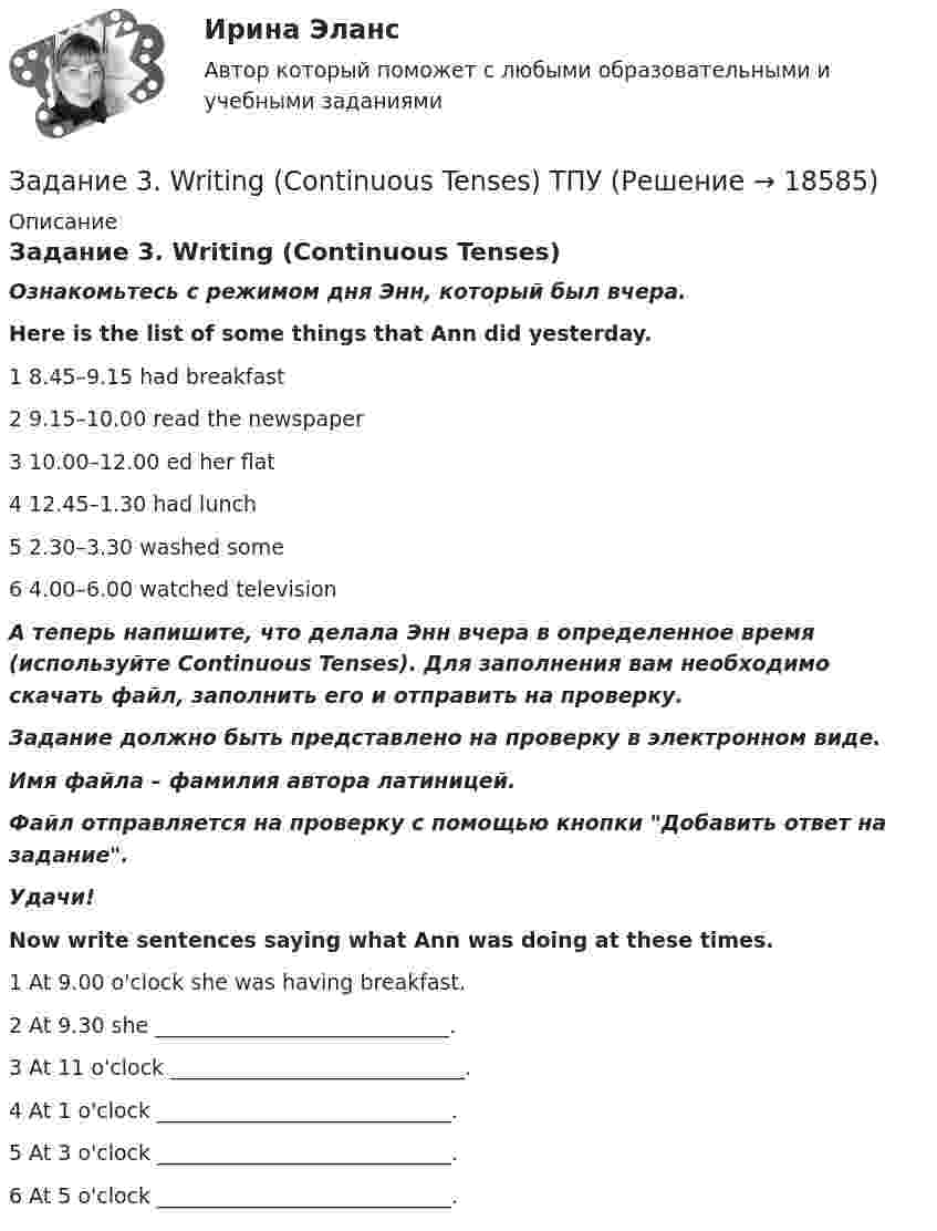      
          Описание
          Задание 3. Writing (Continuous Tenses)Ознакомьтесь с режимом дня Энн, который был вчера.Here is the list of some things that Ann did yesterday. 1             8.45–9.15             had breakfast2             9.15–10.00      read the newspaper3             10.00–12.00      ed her flat4             12.45–1.30      had lunch5             2.30–3.30       washed some 6             4.00–6.00       watched television А теперь напишите, что делала Энн вчера в определенное время (используйте Continuous Tenses). Для заполнения вам необходимо скачать файл, заполнить его и отправить на проверку.Задание должно быть представлено на проверку в электронном виде. Имя файла – фамилия автора латиницей.Файл отправляется на проверку с помощью кнопки Добавить ответ на задание. Удачи!Now write sentences saying what Ann was doing at these times. 1             At 9.00 o'clock she was having breakfast.2             At 9.30 she ____________________________.3             At 11 o'clock ____________________________.4             At 1 o'clock ____________________________.5             At 3 o'clock ____________________________.6             At 5 o'clock ____________________________.  
            
            
            Задание 3,4.5Задание 3. Writing (Continuous Tenses) ТПУЗадание 3, Административное право 1Задание 3, Административное право 2Задание 3 В детский сад заказывают наборы подарков на Новый год. При выборе фабрики руководствуются экспертными оценками о стоимости подарков.Задание 3 Выполнение задания 4 1. Интерпретация данных 4 2. Запись значений в виде вариационного ряда 4 3. Построение интервального ряда распределения 6 4. Расчеты моды и медианы распределения 8 5. Расчет численных характеристик распределения 10Задание 3, Гражданское право 2Задание 2, Трудовое правоЗадание 2. Установить, на каком предприятии лучше используются основные фонды, если известно, что на первом предприятии фондоотдача увеличилась на 6%, на втором фондоемкость снижена на 6%. на третьем отдача активной части фондов увеличилась на 3%, а доля активной части в стоимости всех основных производственных фондов увеличилась на 2%.Задание 2. Фирма работает на рынке совершенной конкуренции. Цена единицы производимой продукции сложилась на уровне P = MR = 20. Функция совокупных (общих) издержек фирмы имеет вид:Задание 2. Экономика находится в состоянии динамического равновесия, когда домашние хозяйства сберегают 20% национального дохода, который ежегодно возрастает на 3%.Задание 2 Электротехника Росдистант вариант 4.2 Задание 3.1.1. 1. Построить машину Тьюринга, применимую ко всем словам x1x2…xn в алфавите {a,b} и переводящую их в слово ={ab, если n – чётно, xn, если n – нечётно}. 2. Проверить работу машины Тьюринга над некоторыми словами.Задание 3.1. Определение коэффициента фильтрации по результатам одиночных и кустовых откачек из скважин
