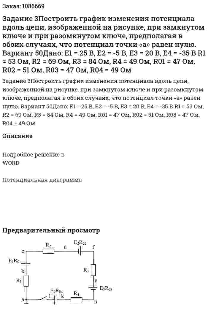 Задание 3Построить график изменения потенциала вдоль цепи, изображенной на рисунке, при замкнутом ключе и при разомкнутом ключе, предполагая в обоих случаях, что потенциал точки «а» равен нулю. Вариант 50Дано:  Е1 = 25 В, Е2 = -5 В, Е3 = 20 В, Е4 = -35 В R1 = 53 Ом, R2 = 69 Ом, R3 = 84 Ом, R4 = 49 Ом, R01 = 47 Ом, R02 = 51 Ом, R03 = 47 Ом, R04 = 49 Ом 