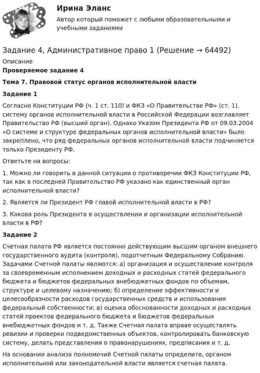      
            Описание
             Проверяемое задание 4 Тема 7. Правовой статус органов исполнительной власти Задание 1 	Согласно Конституции РФ (ч. 1 ст. 110) и ФКЗ «О Правительстве РФ» (ст. 1), систему органов исполнительной власти в Российской Федерации возглавляет Правительство РФ (высший орган). Однако Указом Президента РФ от 09.03.2004 «О системе и структуре федеральных органов исполнительной власти» было закреплено, что ряд федеральных органов исполнительной власти подчиняется только Президенту РФ.	Ответьте на вопросы:1.   Можно ли говорить в данной ситуации о противоречии ФКЗ Конституции РФ, так как в последней Правительство РФ указано как единственный орган исполнительной власти?2.   Является ли Президент РФ главой исполнительной власти в РФ?3.   Какова роль Президента в осуществлении и организации исполнительной власти в РФ? Задание 2 	Счетная палата РФ является постоянно действующим высшим органом внешнего государственного аудита (контроля), подотчетным Федеральному Собранию. Задачами Счетной палаты являются: а) организация и осуществление контроля за своевременным исполнением доходных и расходных статей федерального бюджета и бюджетов федеральных внебюджетных фондов по объемам, структуре и целевому назначению; б) определение эффективности и целесообразности расходов государственных средств и использования федеральный собственности; в) оценка обоснованности доходных и расходных статей проектов федерального бюджета и бюджетов федеральных внебюджетных фондов и т. д. Также Счетная палата вправе осуществлять ревизии и проверки подведомственных объектов, контролировать банковскую систему, делать представления о правонарушениях, предписания и т. д.	На основании анализа полномочий Счетной палаты определите, органом исполнительной или законодательной власти является счетная палата.   
            
            
            Задание 4 4.1. Изучите теоретический материал, представленный ниже. 4.2. Создайте в пакете «Игра в баскетбол» все классы, описывающие данную предметную область. 4.3. Создайте в пакете «Игра в хоккей» все классы, описывающие данную предметную область. 4.4. Загрузите файл Microsoft Visio в курсе для проверки преподавателем. Имя файла – Задание 4.vsd.Задание 4, Административное право 1Задание 4, Административное право 2Задание 4. Анализ вербального поведения героя. Выберите кинофильм, в котором присутствуют сцены, содержащие деловое общение. Фрагмент должен быть не менее 3 минут, в нем должно присутствовать непосредственное диалогическое общение. Затем затранскрибируйте (письменно передайте) содержание реплик персонажей. Проведите:Задание 4 (Вариант 1) Имеются следующие показатели результатов экономической деятельности страны за отчетный год (в фактически действующих ценах, млрд. руб.):Задание 4 (вариант 2) Трехмесячные государственные ценные бумаги реализуются на первичном рынке с дисконтом 2%. Инвестор (юридическое лицо) может вкладывать денежные средства, постоянно покупая в течении года государственные ценные бумаги, или приобрести корпоративные облигации сЗадание 4. Видеоурок Student Life in OxfordЗадание 3. Рассчет статически определимой плоской фермы Вариант 754Задание 3, Семейное правозадание . 3 ситуации . выполнено на отлично. ОАО «Сибторг» - крупное промышленное предприятие, созданное в 1995 году.Задание 3 Среднегодовая численность населения в РФ в 2002 г. составила 145 200 тыс. человек. Прибыло населения в РФ 184,612 тыс. человек. За этот же период выбыло населения 106,685 тыс. человек. Определите коэффициент интенсивности миграционного оборота (в ‰).ЗАДАНИЕ 3. Товарный менеджмент и экспертиза качества непродовольственных товаров СИБУПКЗадание 3, Трудовое правоЗадание 3. Форматирование фрагмента текста. Методические рекомендации: Наберите текст фрагмента сценария детского досугового мероприятия (не менее 1 страницы) и отформатируйте набранный текст следующим образом: