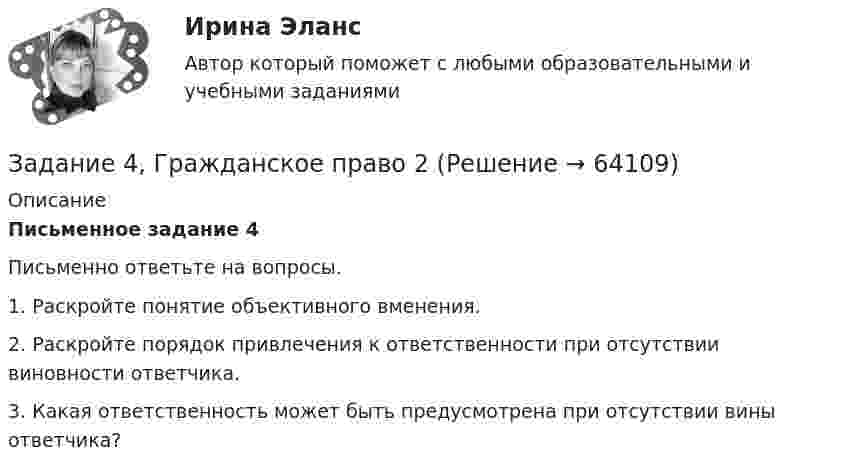      
            Описание
             Письменное задание 4	Письменно ответьте на вопросы.	1.      Раскройте понятие объективного вменения.	2.      Раскройте порядок привлечения к ответственности при отсутствии виновности ответчика.	3.      Какая ответственность может быть предусмотрена при отсутствии вины ответчика?   
            
            
            Задание 4. В литературе по управлению выделены главные характеристики внутренней и внешней среды малых предприятий, которые в значительной мере предопределяют его особенности как объекта управления. Некоторые из них названы в таблице. Заполните таблицу, подчеркнув из приведенных характеристик те, которые относятся к малым предприятиям.Задание 4, Гражданское право 2Задание 4 (Гражданское право 4) РОСДИСТАНТЗадание 4. Живописное (нюансное) решение простого натюрморта состоящего из 4–5 бытовых предметов и 3–4 драпировок составленного в сближенных холодных цветах. Б., гуашь, формат А2.Задание 4 - Индия вводит тариф на импорт чая в размере $40 за 1 т. Мировая цена составляет $500 за 1 т чая.Задание 4, Конституционное право 2Задание 4 к предмету Анализ и аудит ВЭДЗадание 3. Цель задания: приобретение навыков оценки развития потенциала организации на основе стратегического инновационного управления.Задание 4 4.1. Изучите теоретический материал, представленный ниже. 4.2. Создайте в пакете «Игра в баскетбол» все классы, описывающие данную предметную область. 4.3. Создайте в пакете «Игра в хоккей» все классы, описывающие данную предметную область. 4.4. Загрузите файл Microsoft Visio в курсе для проверки преподавателем. Имя файла – Задание 4.vsd.Задание 4, Административное право 1Задание 4, Административное право 2Задание 4. Анализ вербального поведения героя. Выберите кинофильм, в котором присутствуют сцены, содержащие деловое общение. Фрагмент должен быть не менее 3 минут, в нем должно присутствовать непосредственное диалогическое общение. Затем затранскрибируйте (письменно передайте) содержание реплик персонажей. Проведите:Задание 4 (Вариант 1) Имеются следующие показатели результатов экономической деятельности страны за отчетный год (в фактически действующих ценах, млрд. руб.):Задание 4 (вариант 2) Трехмесячные государственные ценные бумаги реализуются на первичном рынке с дисконтом 2%. Инвестор (юридическое лицо) может вкладывать денежные средства, постоянно покупая в течении года государственные ценные бумаги, или приобрести корпоративные облигации с