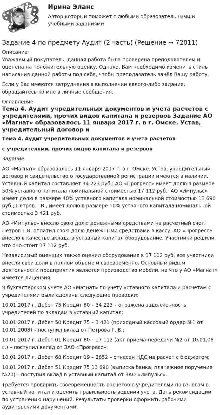      
            Описание
            Уважаемый покупатель, данная работа была проверена преподавателем и оценена на положительную оценку. Однако, Вам необходимо изменить стиль написания данной работы под себя, чтобы преподаватель зачёл Вашу работу. Если у Вас имеются затруднения в выполнении какого-либо задания, обращайтесь ко мне в личные сообщения. 
            Оглавление
            Тема 4. Аудит учредительных документов и учета расчетов с учредителями, прочих видов капитала и резервов Задание 	АО «Магнат» образовалось 11 января 2017 г. в г. Омске. Устав, учредительный договор и свидетельство о государственной регистрации имеются в наличии. Уставный капитал составляет 34 223 руб.: АО «Прогресс» имеет долю в размере 50% уставного капитала номинальной стоимостью 17 112 руб.; АО «Импульс» имеет долю в размере 40% уставного капитала номинальной стоимостью 13 690 руб.; Петров Г.В., имеет долю в размере 10% уставного капитала номинальной стоимостью 3 421 руб.	АО «Импульс» внесло свою долю денежными средствами на расчетный счет. Петров Г.В. оплатил свою долю денежными средствами в кассу. АО «Прогресс» внесло в качестве вклада в уставный капитал оборудование. Участники решили, что оно стоит 17 112 руб.	Независимый оценщик также оценил оборудование в 17 112 руб. все участники внесли свои доли в полном объеме и своевременно. Основным видом деятельности предприятия является производство мебели, на что у АО «Магнат» имеется лицензия.	В бухгалтерском учете АО «Магнат» по учету уставного капитала и расчетам с учредителями были сделаны следующие проводки:	10.01.2017 г. Дебет 75 Кредит 80 – 34 223 – отражена задолженность учредителей по вкладам в уставный капитал;	10.01.2017 г. Дебет 50 Кредит 75 – 3 421 (приходный кассовый ордер №1 от 10.01.2008) – поступил вклад от Петрова Г. В.;	10.01.2017 г. Дебет 01 Кредит 80 – 17 112 (акт приема-передачи №2 от 10.01.08 г.) – поступил вклад от ЗАО «Прогресс»;	10.01.2017 г. Дебет 68 Кредит 19 – 2852 – отнесен НДС на расчет с бюджетом;	10.01.2017 г. Дебет 51 Кредит 75 13 690 (выписка банка, платежное поручение №20) – поступил вклад в уставный капитал от ЗАО «Импульс».	Требуется проверить своевременность расчетов с учредителями по взносам в уставный капитал и оценить правильность ведения учета. Дать рекомендации по устранению нарушений. Результаты проверки оформить рабочими аудиторскими документами.  
            
            
            Задание 4 по Высшей математике 3 Вариант 7 РосдистантЗадание 4 по предмету Аудит (2 часть)Задание 4 по предмету МСФО СибУПКЗадание 4, Право социального обеспеченияЗадание 4. Представьте и опишите конкретные жизненные ситуации или учебные задания, требующие актуализации различных видов мышления: наглядно-действенного, наглядно-образного, словесно-логического, творческого, репродуктивного (по 3 примера на каждый вид мышления).Задание 4. Представьте и опишите конкретные жизненные ситуации или учебные задания, требующие актуализации различных видов мышления: наглядно-действенного, наглядно-образного, словесно-логического, творческого, репродуктивного (по 3 примера на каждый вид мышления). Вид мышления Пример и их описания Наглядно-действенное 1.Задание 4. Россия в мире и современная миросистема (ОЗО и ЗФО)Задание 4, Конституционное право 2Задание 4 к предмету Анализ и аудит ВЭДЗадание 4, Наследственное правоЗАДАНИЕ 4 Несинусоидальные и нелинейные электрические цепи Задача 4.1. На рис. 4.1 – 4.10 изображены схемы трехфазных цепей. Каждая из них образована трехфазным генератором, который дает трехфазную несинусоидальную систему эдс, и равномерной нагрузкой. Значения амплитуды эдс фазы А генератора, периода Т и параметров R, L и C даны в табл. 4.1. Требуется:Задание 4, НотариатЗадание 4. Определение реакций опор двухсоставной рамы Вариант 19Задание 4. Отчет об учебной супервизии.
