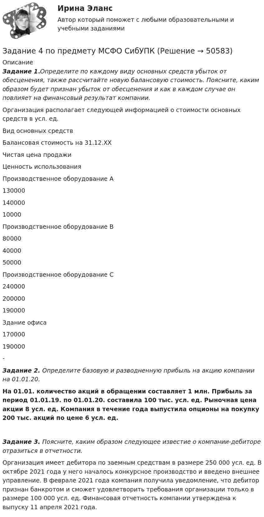      
            Описание
            Задание 1.Определите по каждому виду основных средств убыток от обесценения, также рассчитайте новую балансовую стоимость. Поясните, каким образом будет признан убыток от обесценения и как в каждом случае он повлияет на финансовый результат компании.Организация располагает следующей информацией о стоимости основных средств в усл. ед.   Вид основных средств Балансовая стоимость на 31.12.ХХ Чистая цена продажи Ценность использования   Производственное оборудование А 130000 140000 10000   Производственное оборудование В 80000 40000 50000   Производственное оборудование С 240000 200000 190000   Здание офиса 170000 190000 - Задание 2. Определите базовую и разводненную прибыль на акцию компании на 01.01.20.На 01.01. количество акций в обращении составляет 1 млн. Прибыль за период 01.01.19. по 01.01.20. составила 100 тыс. усл. ед. Рыночная цена акции 8 усл. ед. Компания в течение года выпустила опционы на покупку 200 тыс. акций по цене 6 усл. ед. Задание 3. Поясните, каким образом следующее известие о компании-дебиторе отразиться в отчетности.Организация имеет дебитора по заемным средствам в размере 250 000 усл. ед. В октябре 2021 года у него началось конкурсное производство и введено внешнее управление. В феврале 2021 года компания получила уведомление, что дебитор признан банкротом и сможет удовлетворить требования организации только в размере 100 000 усл. ед. Финансовая отчетность компании утверждена к выпуску 11 апреля 2021 года.   
            
            
            Задание 4 по предмету Аудит (2 часть)Задание 4 по предмету МСФО СибУПКЗадание 4, Право социального обеспеченияЗадание 4. Представьте и опишите конкретные жизненные ситуации или учебные задания, требующие актуализации различных видов мышления: наглядно-действенного, наглядно-образного, словесно-логического, творческого, репродуктивного (по 3 примера на каждый вид мышления).Задание 4. Представьте и опишите конкретные жизненные ситуации или учебные задания, требующие актуализации различных видов мышления: наглядно-действенного, наглядно-образного, словесно-логического, творческого, репродуктивного (по 3 примера на каждый вид мышления). Вид мышления Пример и их описания Наглядно-действенное 1.Задание 4. Россия в мире и современная миросистема (ОЗО и ЗФО)Задание 4. Свежие грибы содержат 86 % влаги, сушёные грибы содержат 30 % влаги. Сколько понадобится свежих грибов, чтобы получить 6 кг сушёных?Задание 4 к предмету Анализ и аудит ВЭДЗадание 4, Наследственное правоЗАДАНИЕ 4 Несинусоидальные и нелинейные электрические цепи Задача 4.1. На рис. 4.1 – 4.10 изображены схемы трехфазных цепей. Каждая из них образована трехфазным генератором, который дает трехфазную несинусоидальную систему эдс, и равномерной нагрузкой. Значения амплитуды эдс фазы А генератора, периода Т и параметров R, L и C даны в табл. 4.1. Требуется:Задание 4, НотариатЗадание 4. Определение реакций опор двухсоставной рамы Вариант 19Задание 4. Отчет об учебной супервизии.Задание 4, Пенсионное право