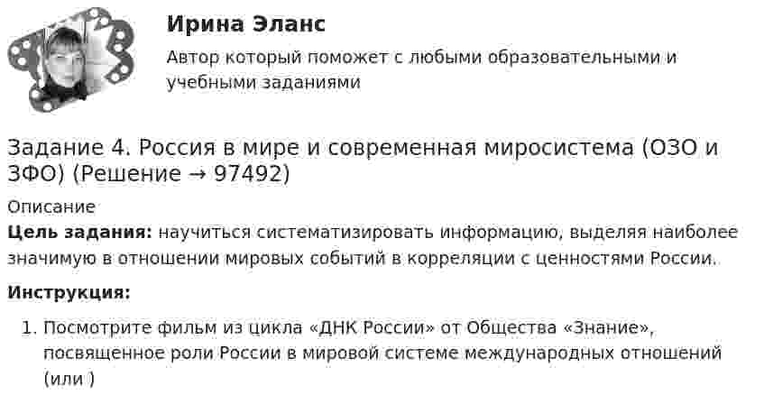     
            Описание
            Цель задания: научиться систематизировать информацию, выделяя наиболее значимую в отношении мировых событий в корреляции с ценностями России.Инструкция:Посмотрите фильм из цикла «ДНК России» от Общества «Знание», посвященное роли России в мировой системе международных отношений  (или )   
            
            
            Задание 4. Представьте и опишите конкретные жизненные ситуации или учебные задания, требующие актуализации различных видов мышления: наглядно-действенного, наглядно-образного, словесно-логического, творческого, репродуктивного (по 3 примера на каждый вид мышления). Вид мышления Пример и их описания Наглядно-действенное 1.Задание 4. Россия в мире и современная миросистема (ОЗО и ЗФО)Задание 4. Свежие грибы содержат 86 % влаги, сушёные грибы содержат 30 % влаги. Сколько понадобится свежих грибов, чтобы получить 6 кг сушёных?Задание 4, Семейное правоЗадание 4. Создайте таблицу и наполните ее текстом содержания тематического плана по предложенному образцу (в соответствии с профилем получаемой специальности) Для специальности Педагогика начальных классов Тематическое планирование «Окружающий мир»Задание 5.1 Определение водопритока в вертикальный ствол шахтыЗадание 5.2. Определение водопритока в дренажный штрекЗадание 4. Определение реакций опор двухсоставной рамы Вариант 19Задание 4. Отчет об учебной супервизии.Задание 4, Пенсионное правоЗадание 4 по Высшей математике 3 Вариант 7 РосдистантЗадание 4 по предмету Аудит (2 часть)Задание 4 по предмету МСФО СибУПКЗадание 4, Право социального обеспечения