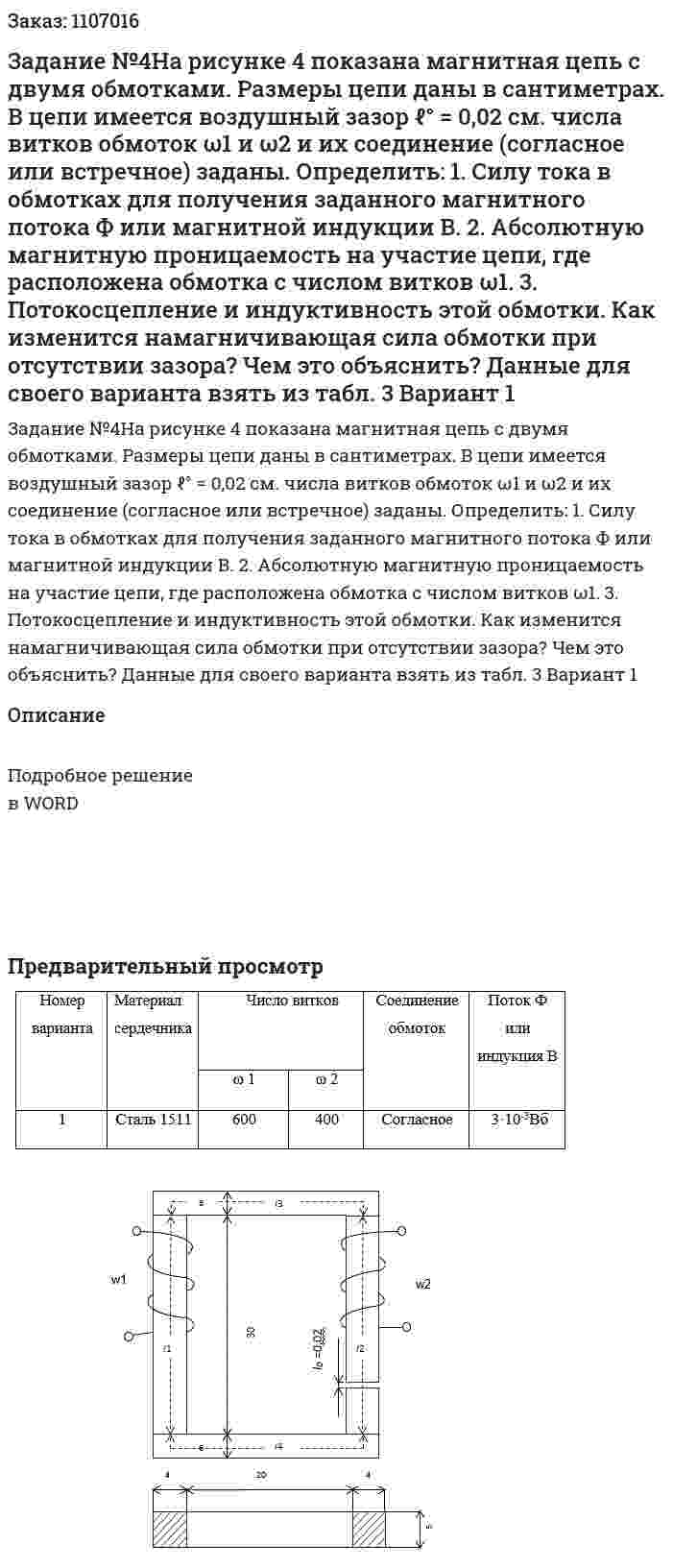 Задание №4На рисунке 4 показана магнитная цепь с двумя обмотками. Размеры цепи даны в сантиметрах. В цепи имеется воздушный зазор ℓ° = 0,02 см. числа витков обмоток ω1 и ω2 и их соединение (согласное или встречное) заданы. Определить:   1. Силу тока в обмотках для получения заданного магнитного потока Ф или магнитной индукции В.  2. Абсолютную магнитную проницаемость на участие цепи, где расположена обмотка с числом витков ω1.  3. Потокосцепление и индуктивность этой обмотки. Как изменится намагничивающая сила обмотки при отсутствии зазора? Чем это объяснить? Данные для своего варианта взять из табл. 3 Вариант 1 