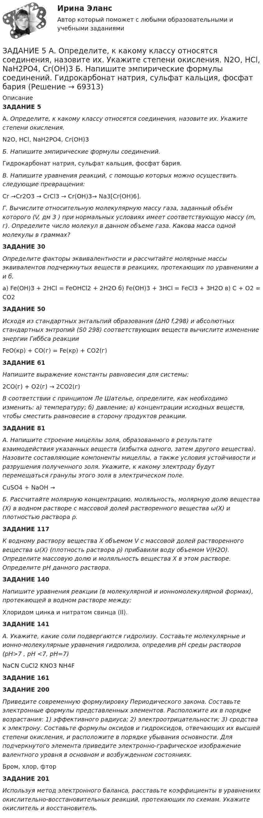      
            Описание
            ЗАДАНИЕ 5А. Определите, к какому классу относятся соединения, назовите их. Укажите степени окисления.N2O, HCl, NaH2PO4, Cr(OH)3Б. Напишите эмпирические формулы соединений.Гидрокарбонат натрия, сульфат кальция, фосфат бария.В. Напишите уравнения реакций, с помощью которых можно осуществить следующие превращения:Сr →Cr2О3 → CrCl3 → Cr(OH)3→ Na3[Cr(OH)6].Г. Вычислите относительную молекулярную массу газа, заданный объём которого (V, дм 3 ) при нормальных условиях имеет соответствующую массу (m, г). Определите число молекул в данном объеме газа. Какова масса одной молекулы в граммах?ЗАДАНИЕ 30Определите факторы эквивалентности и рассчитайте молярные массы эквивалентов подчеркнутых веществ в реакциях, протекающих по уравнениям а и б.a) Fe(OH)3 + 2HCl = FeOHCl2 + 2H2O б) Fe(OH)3 + 3HCl = FeCl3 + 3H2O в) C + O2 = CO2ЗАДАНИЕ 50Исходя из стандартных энтальпий образования (ΔН0 f,298) и абсолютных стандартных энтропий     (S0 298) соответствующих веществ вычислите изменение энергии Гиббса реакцииFeO(кр) + СО(г) = Fe(кр) + СО2(г)ЗАДАНИЕ 61Напишите выражение константы равновесия для системы: 2СО(г) + О2(г) → 2СО2(г) В соответствии с принципом Ле Шателье, определите, как необходимо изменить: а) температуру; б) давление; в) концентрации исходных веществ, чтобы сместить равновесие в сторону продуктов реакции.ЗАДАНИЕ 81А. Напишите строение мицеллы золя, образованного в результате взаимодействия указанных веществ (избытка одного, затем другого вещества). Назовите составляющие компоненты мицеллы, а также условия устойчивости и разрушения полученного золя. Укажите, к какому электроду будут перемещаться гранулы этого золя в электрическом поле.  CuSO4 + NaOH →Б. Рассчитайте молярную концентрацию, моляльность, молярную долю вещества (Х) в водном растворе с массовой долей растворенного вещества ω(Х) и плотностью раствора ρ. ЗАДАНИЕ 117К водному раствору вещества Х объемом V с массовой долей растворенного вещества ω(Х) (плотность раствора ρ) прибавили воду объемом V(H2O). Определите массовую долю и моляльность вещества Х в этом растворе. Определите рН данного раствора. ЗАДАНИЕ 140Напишите уравнения реакции (в молекулярной и ионномолекулярной формах), протекающей в водном растворе между:Хлоридом цинка и нитратом свинца (II). ЗАДАНИЕ 141А. Укажите, какие соли подвергаются гидролизу. Составьте молекулярные и ионно-молекулярные уравнения гидролиза, определив pH среды растворов (pH>7 , pH <7, pH=7)NaCN   CuCl2    KNO3    NH4F ЗАДАНИЕ 161 ЗАДАНИЕ 200Приведите современную формулировку Периодического закона. Составьте электронные формулы представленных элементов. Расположите их в порядке возрастания: 1) эффективного радиуса; 2) электроотрицательности; 3) сродства к электрону. Составьте формулы оксидов и гидроксидов, отвечающих их высшей степени окисления, и расположите в порядке убывания основности. Для подчеркнутого элемента приведите электронно-графическое изображение валентного уровня в основном и возбужденном состояниях.Бром, хлор, фторЗАДАНИЕ 201Используя метод электронного баланса, расставьте коэффициенты в уравнениях окислительно-восстановительных реакций, протекающих по схемам. Укажите окислитель и восстановитель.   
            
            
            Задание 5. Writing. Perfect Tenses ТПУЗАДАНИЕ 5  А. Определите, к какому классу относятся соединения, назовите их. Укажите степени окисления.  N2O, HCl, NaH2PO4, Cr(OH)3  Б. Напишите эмпирические формулы соединений.  Гидрокарбонат натрия, сульфат кальция, фосфат барияЗадание 5. Живописное (нюансное) решение простого натюрморта состоящего из 4–5 бытовых предметов и 3–4 драпировок составленного в сближенных теплых цветах. Гуашь, формат А2. Содержание задания Живописное (нюансное) решение простого натюрмЗадание 5 к предмету Анализ и аудит ВЭДЗадание 5, НотариатЗадание 5 по Высшей математике 3 Вариант 7 РосдистантЗадание 5 по предмету Аудит (часть 2) СИБУПКЗадание 4. Представьте и опишите конкретные жизненные ситуации или учебные задания, требующие актуализации различных видов мышления: наглядно-действенного, наглядно-образного, словесно-логического, творческого, репродуктивного (по 3 примера на каждый вид мышления). Вид мышления Пример и их описания Наглядно-действенное 1.Задание 4. Россия в мире и современная миросистема (ОЗО и ЗФО)Задание 4. Свежие грибы содержат 86 % влаги, сушёные грибы содержат 30 % влаги. Сколько понадобится свежих грибов, чтобы получить 6 кг сушёных?Задание 4, Семейное правоЗадание 4. Создайте таблицу и наполните ее текстом содержания тематического плана по предложенному образцу (в соответствии с профилем получаемой специальности) Для специальности Педагогика начальных классов Тематическое планирование «Окружающий мир»Задание 5.1 Определение водопритока в вертикальный ствол шахтыЗадание 5.2. Определение водопритока в дренажный штрек