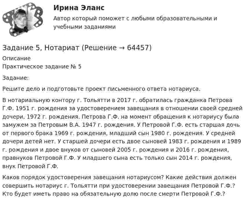      
            Описание
            Практическое задание № 5	Задание: 	Решите дело и подготовьте проект письменного ответа нотариуса.В нотариальную контору г. Тольятти в 2017 г. обратилась гражданка Петрова Г.Ф. 1951 г. рождения за удостоверением завещания в отношении своей средней дочери, 1972 г. рождения. Петрова Г.Ф. на момент обращения к нотариусу была замужем за Петровым В.А. 1947 г. рождения. У Петровой Г.Ф. есть старшая дочь от первого брака 1969 г. рождения, младший сын 1980 г. рождения. У средней дочери детей нет. У старшей дочери есть двое сыновей 1983 г. рождения и 1989 г. рождения и двое внуков от сыновей 2005 г. рождения и 2016 г. рождения, правнуков Петровой Г.Ф. У младшего сына есть только сын 2014 г. рождения, внук Петровой Г.Ф.	Каков порядок удостоверения завещания нотариусом? Какие действия должен совершить нотариус г. Тольятти при удостоверении завещания Петровой Г.Ф.? Кто будет иметь право на обязательную долю после смерти Петровой Г.Ф.?   
            
            
            Задание 5 к предмету Анализ и аудит ВЭДЗадание 5, НотариатЗадание 5 по Высшей математике 3 Вариант 7 РосдистантЗадание 5 по предмету Аудит (часть 2) СИБУПКЗадание 5, Росдистант, Сопротивление материалов 2 (Вариант 463)Задание 5, Трудовые спорыЗадание 5 - ЭССЕ «Наследование по закону и завещанию» (Гражданское право 4) РосдистантЗадание 4, Семейное правоЗадание 4. Создайте таблицу и наполните ее текстом содержания тематического плана по предложенному образцу (в соответствии с профилем получаемой специальности) Для специальности Педагогика начальных классов Тематическое планирование «Окружающий мир»Задание 5.1 Определение водопритока в вертикальный ствол шахтыЗадание 5.2. Определение водопритока в дренажный штрекЗадание 5.3 Определение притока воды к выработке.Задание 5. Writing. Perfect Tenses ТПУЗАДАНИЕ 5  А. Определите, к какому классу относятся соединения, назовите их. Укажите степени окисления.  N2O, HCl, NaH2PO4, Cr(OH)3  Б. Напишите эмпирические формулы соединений.  Гидрокарбонат натрия, сульфат кальция, фосфат бария