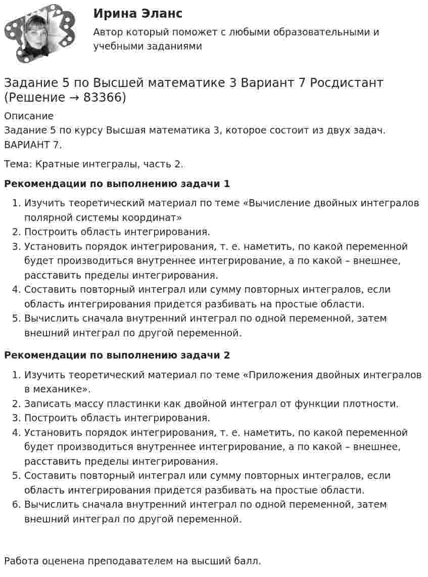     
            Описание
            Задание 5 по курсу Высшая математика 3, которое состоит из двух задач. ВАРИАНТ 7.Тема: Кратные интегралы, часть 2.Рекомендации по выполнению задачи 1 	Изучить теоретический материал по теме «Вычисление двойных интегралов полярной системы координат»	Построить область интегрирования.	Установить порядок интегрирования, т. е. наметить, по какой переменной будет производиться внутреннее интегрирование, а по какой – внешнее, расставить пределы интегрирования.	Составить повторный интеграл или сумму повторных интегралов, если область интегрирования придется разбивать на простые области.	Вычислить сначала внутренний интеграл по одной переменной, затем внешний интеграл по другой переменной. Рекомендации по выполнению задачи 2 Изучить теоретический материал по теме «Приложения двойных интегралов в механике».Записать массу пластинки как двойной интеграл от функции плотности.Построить область интегрирования.Установить порядок интегрирования, т. е. наметить, по какой переменной будет производиться внутреннее интегрирование, а по какой – внешнее, расставить пределы интегрирования.Составить повторный интеграл или сумму повторных интегралов, если область интегрирования придется разбивать на простые области.Вычислить сначала внутренний интеграл по одной переменной, затем внешний интеграл по другой переменной.Работа оценена преподавателем на высший балл.   
            
            
            Задание 5, НотариатЗадание 5 по Высшей математике 3 Вариант 7 РосдистантЗадание 5 по предмету Аудит (часть 2) СИБУПКЗадание 5, Росдистант, Сопротивление материалов 2 (Вариант 463)Задание 5, Трудовые спорыЗадание 5 - ЭССЕ «Наследование по закону и завещанию» (Гражданское право 4) РосдистантЗадание 6. WritingЗадание 4. Создайте таблицу и наполните ее текстом содержания тематического плана по предложенному образцу (в соответствии с профилем получаемой специальности) Для специальности Педагогика начальных классов Тематическое планирование «Окружающий мир»Задание 5.1 Определение водопритока в вертикальный ствол шахтыЗадание 5.2. Определение водопритока в дренажный штрекЗадание 5.3 Определение притока воды к выработке.Задание 5. Writing. Perfect Tenses ТПУЗАДАНИЕ 5  А. Определите, к какому классу относятся соединения, назовите их. Укажите степени окисления.  N2O, HCl, NaH2PO4, Cr(OH)3  Б. Напишите эмпирические формулы соединений.  Гидрокарбонат натрия, сульфат кальция, фосфат барияЗадание 5. Живописное (нюансное) решение простого натюрморта состоящего из 4–5 бытовых предметов и 3–4 драпировок составленного в сближенных теплых цветах. Гуашь, формат А2. Содержание задания Живописное (нюансное) решение простого натюрм