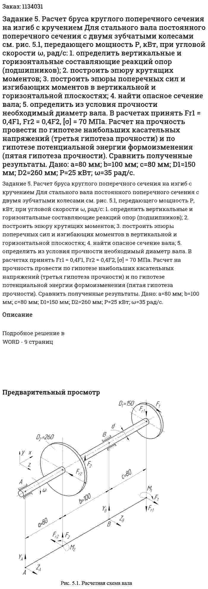Задание 5. Расчет бруса круглого поперечного сечения на изгиб с кручением Для стального вала постоянного поперечного сечения с двумя зубчатыми колесами см. рис. 5.1, передающего мощность Р, кВт, при угловой скорости ω, рад/с: 1. определить вертикальные и горизонтальные составляющие реакций опор (подшипников); 2. построить эпюру крутящих моментов; 3. построить эпюры поперечных сил и изгибающих моментов в вертикальной и горизонтальной плоскостях; 4. найти опасное сечение вала; 5. определить из условия прочности необходимый диаметр вала. В расчетах принять Fr1 = 0,4F1, Fr2 = 0,4F2, [σ] = 70 МПа. Расчет на прочность провести по гипотезе наибольших касательных напряжений (третья гипотеза прочности) и по гипотезе потенциальной энергии формоизменения (пятая гипотеза прочности). Сравнить полученные результаты. Дано: а=80 мм; b=100 мм; c=80 мм; D1=150 мм; D2=260 мм; Р=25 кВт; ω=35 рад/с. 