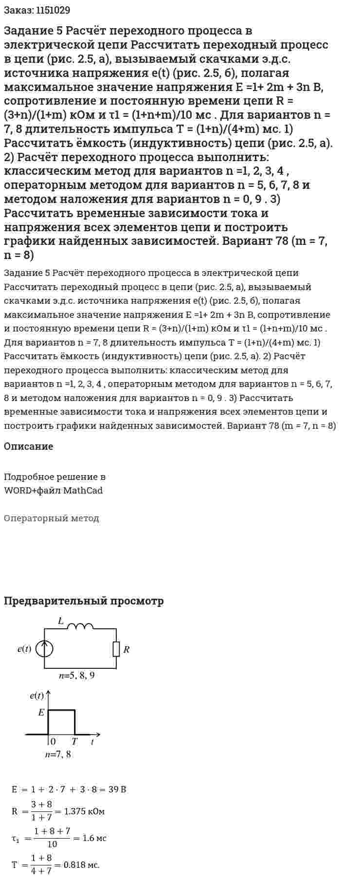 Задание 5 Расчёт переходного процесса в электрической цепи  Рассчитать переходный процесс в цепи (рис. 2.5, а), вызываемый скачками э.д.с. источника напряжения e(t) (рис. 2.5, б), полагая максимальное значение напряжения E =1+ 2m + 3n В, сопротивление и постоянную времени цепи R = (3+n)/(1+m) кОм и τ1 = (1+n+m)/10 мс . Для вариантов n = 7, 8 длительность импульса T = (1+n)/(4+m) мс.  1) Рассчитать ёмкость (индуктивность) цепи (рис. 2.5, а).  2) Расчёт переходного процесса выполнить: классическим метод для вариантов n =1, 2, 3, 4 , операторным методом для вариантов n = 5, 6, 7, 8 и методом наложения для вариантов n = 0, 9 .  3) Рассчитать временные зависимости тока и напряжения всех элементов цепи и построить графики найденных зависимостей. Вариант 78 (m = 7, n = 8) 