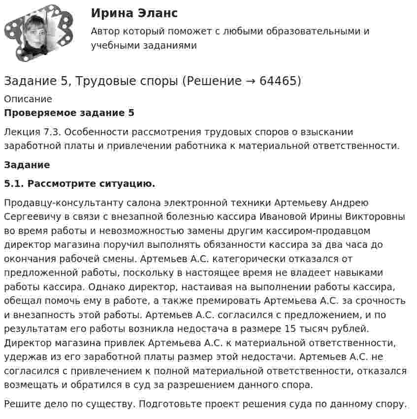      
            Описание
            Проверяемое задание 5Лекция 7.3. Особенности рассмотрения трудовых споров о взыскании заработной платы и привлечении работника к материальной ответственности. Задание 5.1. Рассмотрите ситуацию.	Продавцу-консультанту салона электронной техники Артемьеву Андрею Сергеевичу в связи с внезапной болезнью кассира Ивановой Ирины Викторовны во время работы и невозможностью замены другим кассиром-продавцом директор магазина поручил выполнять обязанности кассира за два часа до окончания рабочей смены. Артемьев А.С. категорически отказался от предложенной работы, поскольку в настоящее время не владеет навыками работы кассира. Однако директор, настаивая на выполнении работы кассира, обещал помочь ему в работе, а также премировать Артемьева А.С. за срочность и внезапность этой работы. Артемьев А.С. согласился с предложением, и по результатам его работы возникла недостача в размере 15 тысяч рублей. Директор магазина привлек Артемьева А.С. к материальной ответственности, удержав из его заработной платы размер этой недостачи. Артемьев А.С. не согласился с привлечением к полной материальной ответственности, отказался возмещать и обратился в суд за разрешением данного спора.	Решите дело по существу. Подготовьте проект решения суда по данному спору.   
            
            
            Задание 5, Росдистант, Сопротивление материалов 2 (Вариант 463)Задание 5, Трудовые спорыЗадание 5 - ЭССЕ «Наследование по закону и завещанию» (Гражданское право 4) РосдистантЗадание 6. WritingЗадание 6 (Гражданское право 4) РОСДИСТАНТЗадание 6. Живописное (контрастное) решение простого натюрморта состоящего из 4–5 бытовых предметов и 3–4 драпировок составленного в цветовой гамме из родственно-контрастных цветов. Б., гуашь, формат А2. Естественное освещение.Задание 6, Защита прав потребителейЗадание 5.3 Определение притока воды к выработке.Задание 5. Writing. Perfect Tenses ТПУЗАДАНИЕ 5  А. Определите, к какому классу относятся соединения, назовите их. Укажите степени окисления.  N2O, HCl, NaH2PO4, Cr(OH)3  Б. Напишите эмпирические формулы соединений.  Гидрокарбонат натрия, сульфат кальция, фосфат барияЗадание 5. Живописное (нюансное) решение простого натюрморта состоящего из 4–5 бытовых предметов и 3–4 драпировок составленного в сближенных теплых цветах. Гуашь, формат А2. Содержание задания Живописное (нюансное) решение простого натюрмЗадание 5 к предмету Анализ и аудит ВЭДЗадание 5, НотариатЗадание 5 по Высшей математике 3 Вариант 7 Росдистант